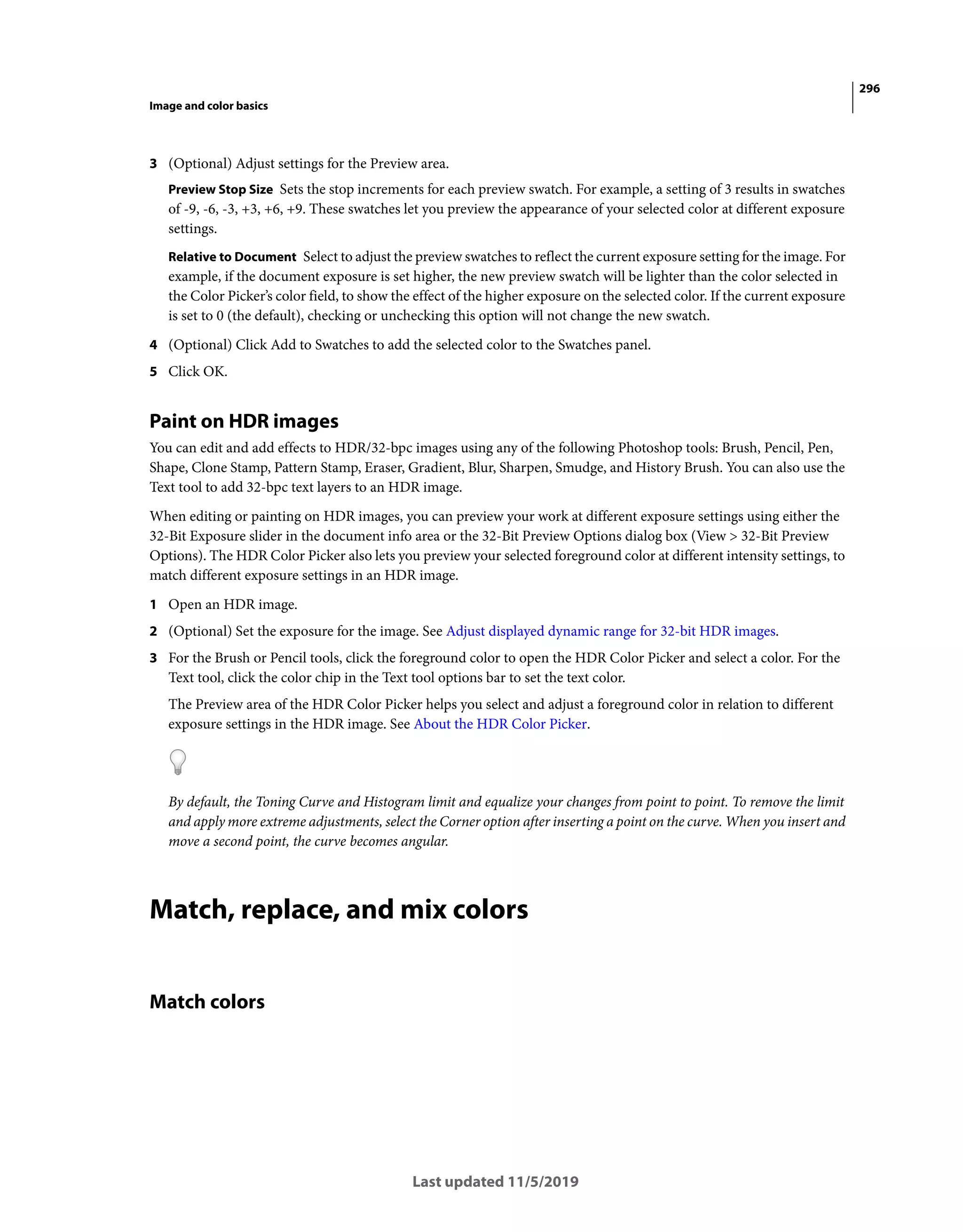 296
Image and color basics
Last updated 11/5/2019
3 (Optional) Adjust settings for the Preview area.
Preview Stop Size Sets the stop increments for each preview swatch. For example, a setting of 3 results in swatches
of -9, -6, -3, +3, +6, +9. These swatches let you preview the appearance of your selected color at different exposure
settings.
Relative to Document Select to adjust the preview swatches to reflect the current exposure setting for the image. For
example, if the document exposure is set higher, the new preview swatch will be lighter than the color selected in
the Color Picker’s color field, to show the effect of the higher exposure on the selected color. If the current exposure
is set to 0 (the default), checking or unchecking this option will not change the new swatch.
4 (Optional) Click Add to Swatches to add the selected color to the Swatches panel.
5 Click OK.
Paint on HDR images
You can edit and add effects to HDR/32-bpc images using any of the following Photoshop tools: Brush, Pencil, Pen,
Shape, Clone Stamp, Pattern Stamp, Eraser, Gradient, Blur, Sharpen, Smudge, and History Brush. You can also use the
Text tool to add 32-bpc text layers to an HDR image.
When editing or painting on HDR images, you can preview your work at different exposure settings using either the
32-Bit Exposure slider in the document info area or the 32-Bit Preview Options dialog box (View > 32-Bit Preview
Options). The HDR Color Picker also lets you preview your selected foreground color at different intensity settings, to
match different exposure settings in an HDR image.
1 Open an HDR image.
2 (Optional) Set the exposure for the image. See Adjust displayed dynamic range for 32-bit HDR images.
3 For the Brush or Pencil tools, click the foreground color to open the HDR Color Picker and select a color. For the
Text tool, click the color chip in the Text tool options bar to set the text color.
The Preview area of the HDR Color Picker helps you select and adjust a foreground color in relation to different
exposure settings in the HDR image. See About the HDR Color Picker.
By default, the Toning Curve and Histogram limit and equalize your changes from point to point. To remove the limit
and apply more extreme adjustments, select the Corner option after inserting a point on the curve. When you insert and
move a second point, the curve becomes angular.
Match, replace, and mix colors
Match colors
 