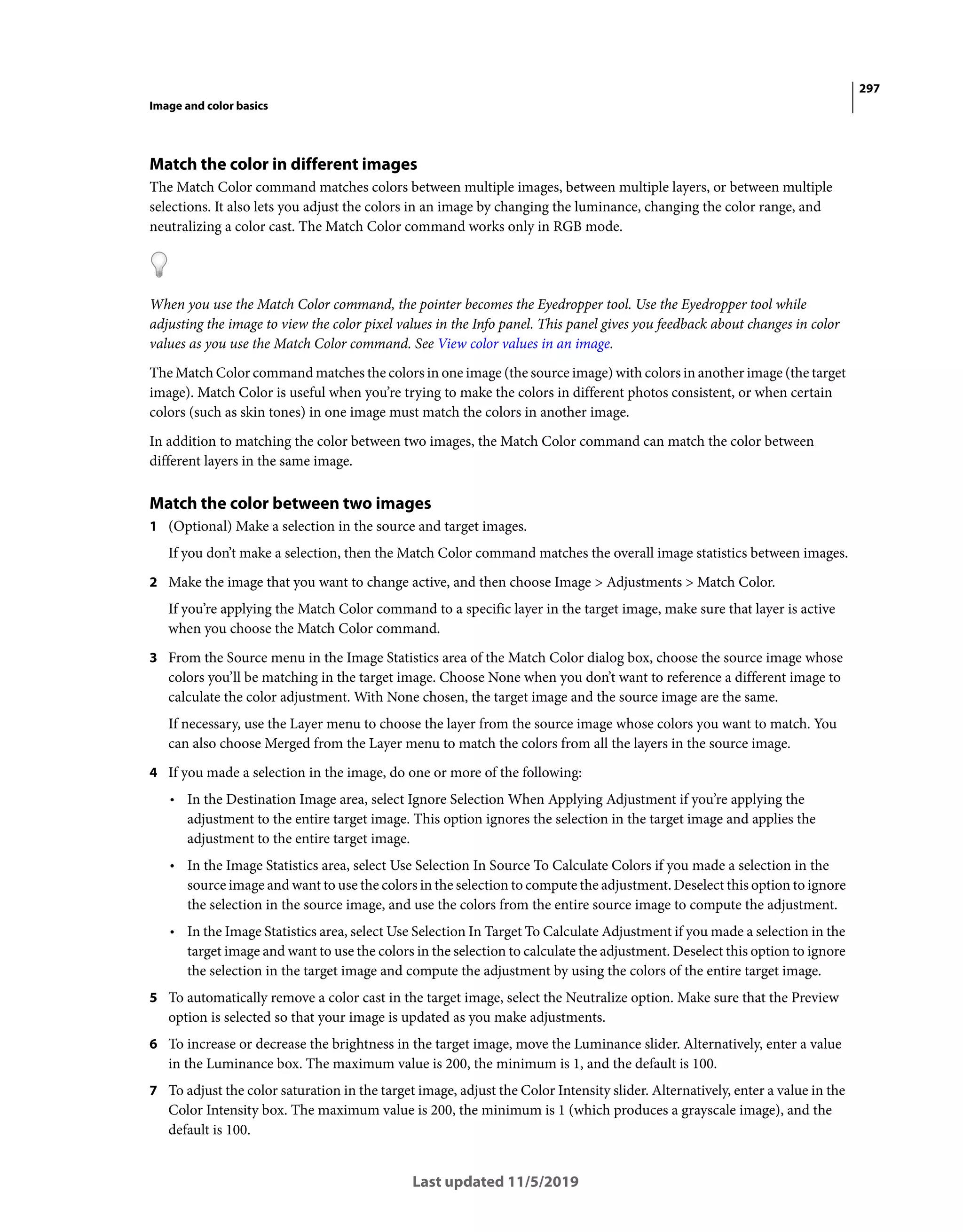 297
Image and color basics
Last updated 11/5/2019
Match the color in different images
The Match Color command matches colors between multiple images, between multiple layers, or between multiple
selections. It also lets you adjust the colors in an image by changing the luminance, changing the color range, and
neutralizing a color cast. The Match Color command works only in RGB mode.
When you use the Match Color command, the pointer becomes the Eyedropper tool. Use the Eyedropper tool while
adjusting the image to view the color pixel values in the Info panel. This panel gives you feedback about changes in color
values as you use the Match Color command. See View color values in an image.
The Match Color command matches the colors in one image (the source image) with colors in another image (the target
image). Match Color is useful when you’re trying to make the colors in different photos consistent, or when certain
colors (such as skin tones) in one image must match the colors in another image.
In addition to matching the color between two images, the Match Color command can match the color between
different layers in the same image.
Match the color between two images
1 (Optional) Make a selection in the source and target images.
If you don’t make a selection, then the Match Color command matches the overall image statistics between images.
2 Make the image that you want to change active, and then choose Image > Adjustments > Match Color.
If you’re applying the Match Color command to a specific layer in the target image, make sure that layer is active
when you choose the Match Color command.
3 From the Source menu in the Image Statistics area of the Match Color dialog box, choose the source image whose
colors you’ll be matching in the target image. Choose None when you don’t want to reference a different image to
calculate the color adjustment. With None chosen, the target image and the source image are the same.
If necessary, use the Layer menu to choose the layer from the source image whose colors you want to match. You
can also choose Merged from the Layer menu to match the colors from all the layers in the source image.
4 If you made a selection in the image, do one or more of the following:
• In the Destination Image area, select Ignore Selection When Applying Adjustment if you’re applying the
adjustment to the entire target image. This option ignores the selection in the target image and applies the
adjustment to the entire target image.
• In the Image Statistics area, select Use Selection In Source To Calculate Colors if you made a selection in the
source image and want to use the colors in the selection to compute the adjustment. Deselect this option to ignore
the selection in the source image, and use the colors from the entire source image to compute the adjustment.
• In the Image Statistics area, select Use Selection In Target To Calculate Adjustment if you made a selection in the
target image and want to use the colors in the selection to calculate the adjustment. Deselect this option to ignore
the selection in the target image and compute the adjustment by using the colors of the entire target image.
5 To automatically remove a color cast in the target image, select the Neutralize option. Make sure that the Preview
option is selected so that your image is updated as you make adjustments.
6 To increase or decrease the brightness in the target image, move the Luminance slider. Alternatively, enter a value
in the Luminance box. The maximum value is 200, the minimum is 1, and the default is 100.
7 To adjust the color saturation in the target image, adjust the Color Intensity slider. Alternatively, enter a value in the
Color Intensity box. The maximum value is 200, the minimum is 1 (which produces a grayscale image), and the
default is 100.
 