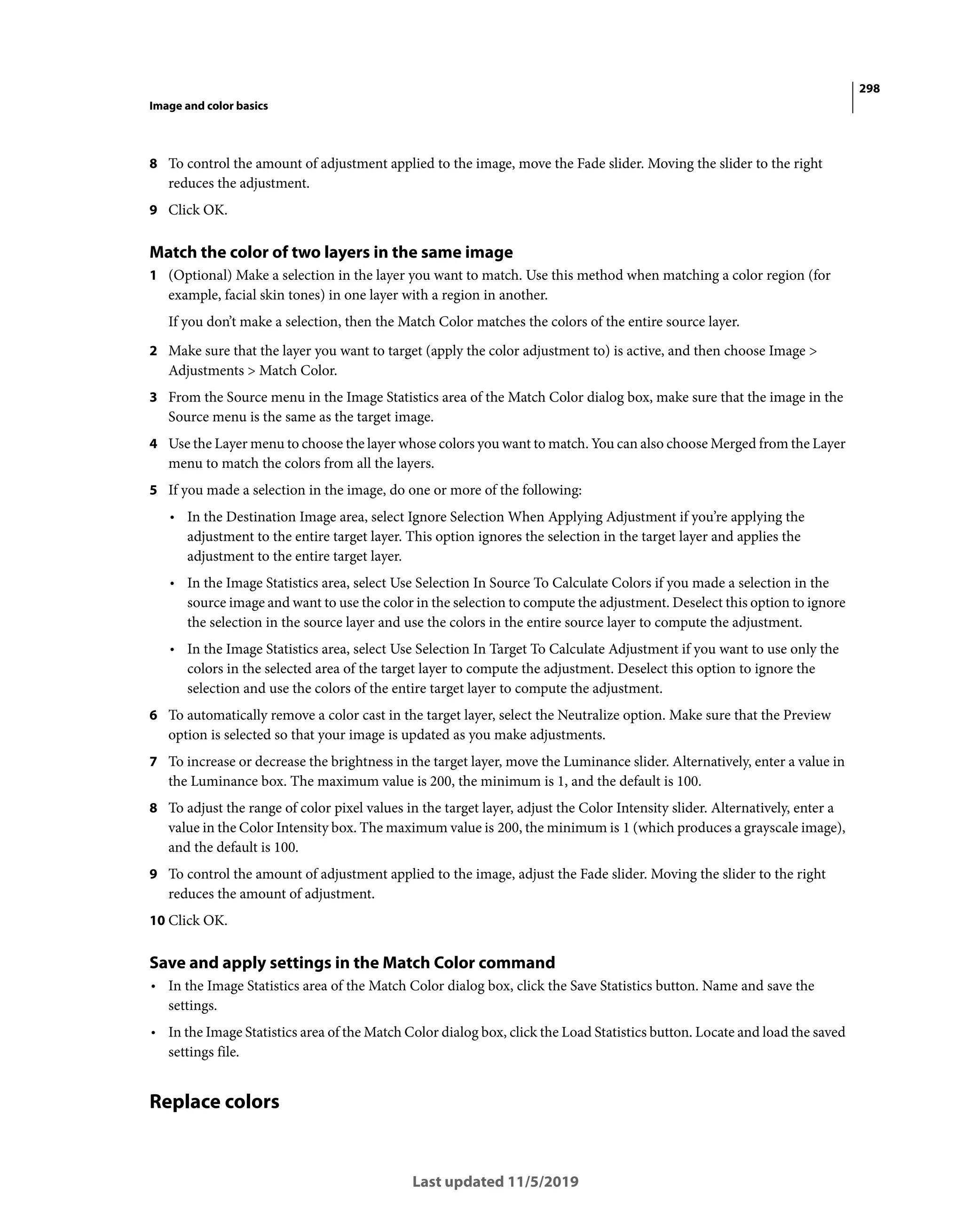 298
Image and color basics
Last updated 11/5/2019
8 To control the amount of adjustment applied to the image, move the Fade slider. Moving the slider to the right
reduces the adjustment.
9 Click OK.
Match the color of two layers in the same image
1 (Optional) Make a selection in the layer you want to match. Use this method when matching a color region (for
example, facial skin tones) in one layer with a region in another.
If you don’t make a selection, then the Match Color matches the colors of the entire source layer.
2 Make sure that the layer you want to target (apply the color adjustment to) is active, and then choose Image >
Adjustments > Match Color.
3 From the Source menu in the Image Statistics area of the Match Color dialog box, make sure that the image in the
Source menu is the same as the target image.
4 Use the Layer menu to choose the layer whose colors you want to match. You can also choose Merged from the Layer
menu to match the colors from all the layers.
5 If you made a selection in the image, do one or more of the following:
• In the Destination Image area, select Ignore Selection When Applying Adjustment if you’re applying the
adjustment to the entire target layer. This option ignores the selection in the target layer and applies the
adjustment to the entire target layer.
• In the Image Statistics area, select Use Selection In Source To Calculate Colors if you made a selection in the
source image and want to use the color in the selection to compute the adjustment. Deselect this option to ignore
the selection in the source layer and use the colors in the entire source layer to compute the adjustment.
• In the Image Statistics area, select Use Selection In Target To Calculate Adjustment if you want to use only the
colors in the selected area of the target layer to compute the adjustment. Deselect this option to ignore the
selection and use the colors of the entire target layer to compute the adjustment.
6 To automatically remove a color cast in the target layer, select the Neutralize option. Make sure that the Preview
option is selected so that your image is updated as you make adjustments.
7 To increase or decrease the brightness in the target layer, move the Luminance slider. Alternatively, enter a value in
the Luminance box. The maximum value is 200, the minimum is 1, and the default is 100.
8 To adjust the range of color pixel values in the target layer, adjust the Color Intensity slider. Alternatively, enter a
value in the Color Intensity box. The maximum value is 200, the minimum is 1 (which produces a grayscale image),
and the default is 100.
9 To control the amount of adjustment applied to the image, adjust the Fade slider. Moving the slider to the right
reduces the amount of adjustment.
10 Click OK.
Save and apply settings in the Match Color command
• In the Image Statistics area of the Match Color dialog box, click the Save Statistics button. Name and save the
settings.
• In the Image Statistics area of the Match Color dialog box, click the Load Statistics button. Locate and load the saved
settings file.
Replace colors
 
