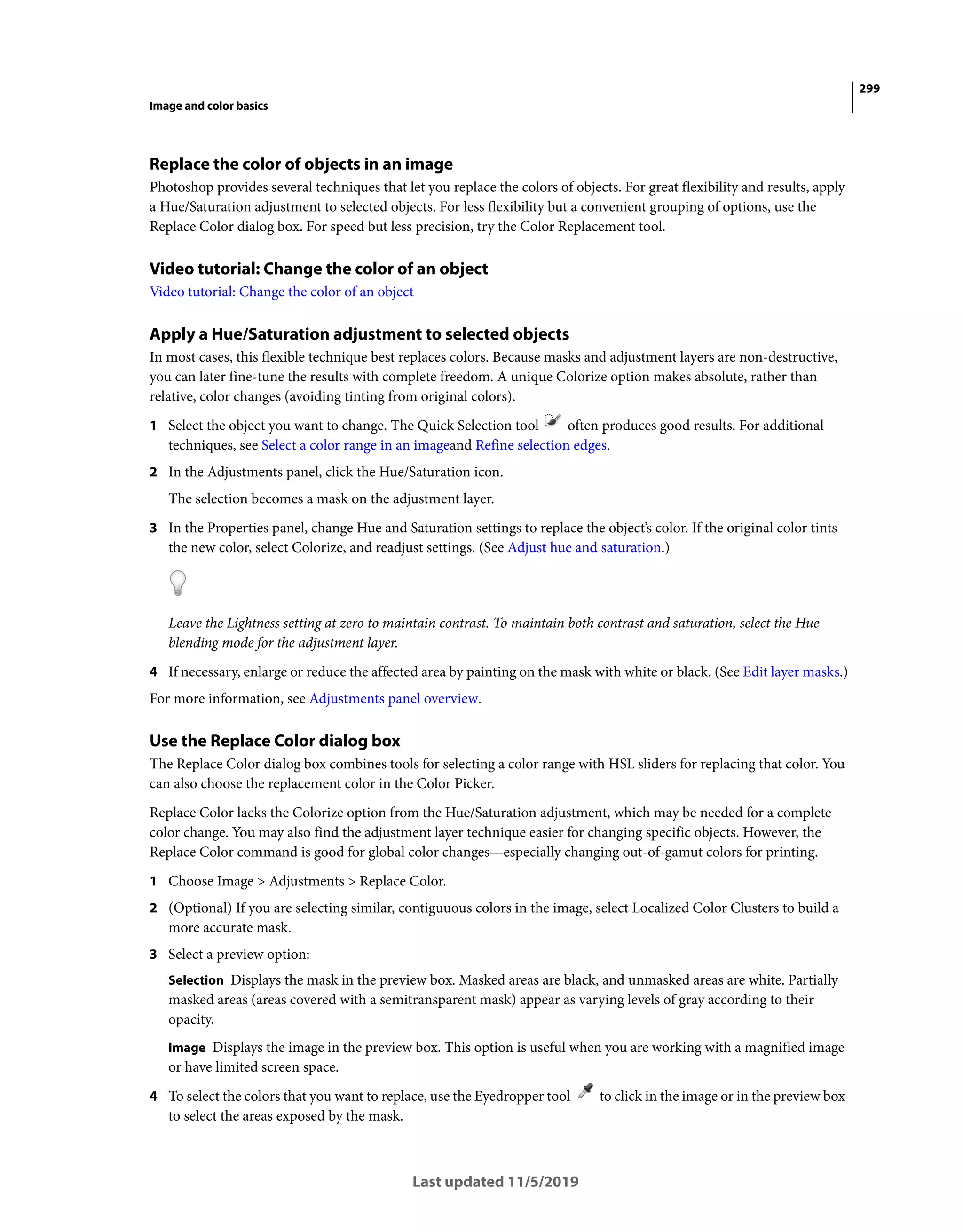 299
Image and color basics
Last updated 11/5/2019
Replace the color of objects in an image
Photoshop provides several techniques that let you replace the colors of objects. For great flexibility and results, apply
a Hue/Saturation adjustment to selected objects. For less flexibility but a convenient grouping of options, use the
Replace Color dialog box. For speed but less precision, try the Color Replacement tool.
Video tutorial: Change the color of an object
Video tutorial: Change the color of an object
Apply a Hue/Saturation adjustment to selected objects
In most cases, this flexible technique best replaces colors. Because masks and adjustment layers are non-destructive,
you can later fine-tune the results with complete freedom. A unique Colorize option makes absolute, rather than
relative, color changes (avoiding tinting from original colors).
1 Select the object you want to change. The Quick Selection tool often produces good results. For additional
techniques, see Select a color range in an imageand Refine selection edges.
2 In the Adjustments panel, click the Hue/Saturation icon.
The selection becomes a mask on the adjustment layer.
3 In the Properties panel, change Hue and Saturation settings to replace the object’s color. If the original color tints
the new color, select Colorize, and readjust settings. (See Adjust hue and saturation.)
Leave the Lightness setting at zero to maintain contrast. To maintain both contrast and saturation, select the Hue
blending mode for the adjustment layer.
4 If necessary, enlarge or reduce the affected area by painting on the mask with white or black. (See Edit layer masks.)
For more information, see Adjustments panel overview.
Use the Replace Color dialog box
The Replace Color dialog box combines tools for selecting a color range with HSL sliders for replacing that color. You
can also choose the replacement color in the Color Picker.
Replace Color lacks the Colorize option from the Hue/Saturation adjustment, which may be needed for a complete
color change. You may also find the adjustment layer technique easier for changing specific objects. However, the
Replace Color command is good for global color changes—especially changing out-of-gamut colors for printing.
1 Choose Image > Adjustments > Replace Color.
2 (Optional) If you are selecting similar, contiguuous colors in the image, select Localized Color Clusters to build a
more accurate mask.
3 Select a preview option:
Selection Displays the mask in the preview box. Masked areas are black, and unmasked areas are white. Partially
masked areas (areas covered with a semitransparent mask) appear as varying levels of gray according to their
opacity.
Image Displays the image in the preview box. This option is useful when you are working with a magnified image
or have limited screen space.
4 To select the colors that you want to replace, use the Eyedropper tool to click in the image or in the preview box
to select the areas exposed by the mask.
 