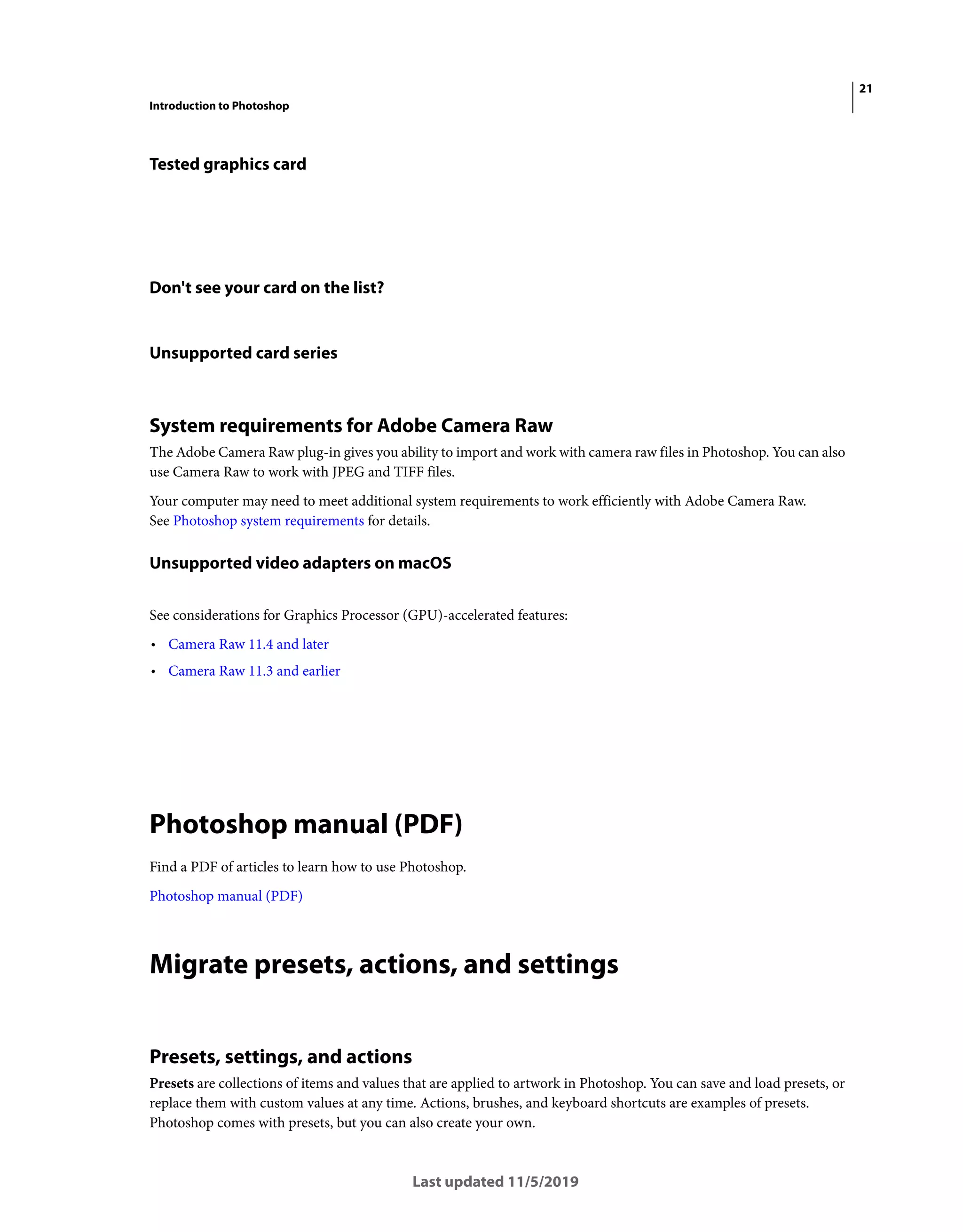 21
Introduction to Photoshop
Last updated 11/5/2019
Tested graphics card
Don't see your card on the list?
Unsupported card series
System requirements for Adobe Camera Raw
The Adobe Camera Raw plug-in gives you ability to import and work with camera raw files in Photoshop. You can also
use Camera Raw to work with JPEG and TIFF files.
Your computer may need to meet additional system requirements to work efficiently with Adobe Camera Raw.
See Photoshop system requirements for details.
Unsupported video adapters on macOS
See considerations for Graphics Processor (GPU)-accelerated features:
• Camera Raw 11.4 and later
• Camera Raw 11.3 and earlier
Photoshop manual (PDF)
Find a PDF of articles to learn how to use Photoshop.
Photoshop manual (PDF)
Migrate presets, actions, and settings
Presets, settings, and actions
Presets are collections of items and values that are applied to artwork in Photoshop. You can save and load presets, or
replace them with custom values at any time. Actions, brushes, and keyboard shortcuts are examples of presets.
Photoshop comes with presets, but you can also create your own.
 