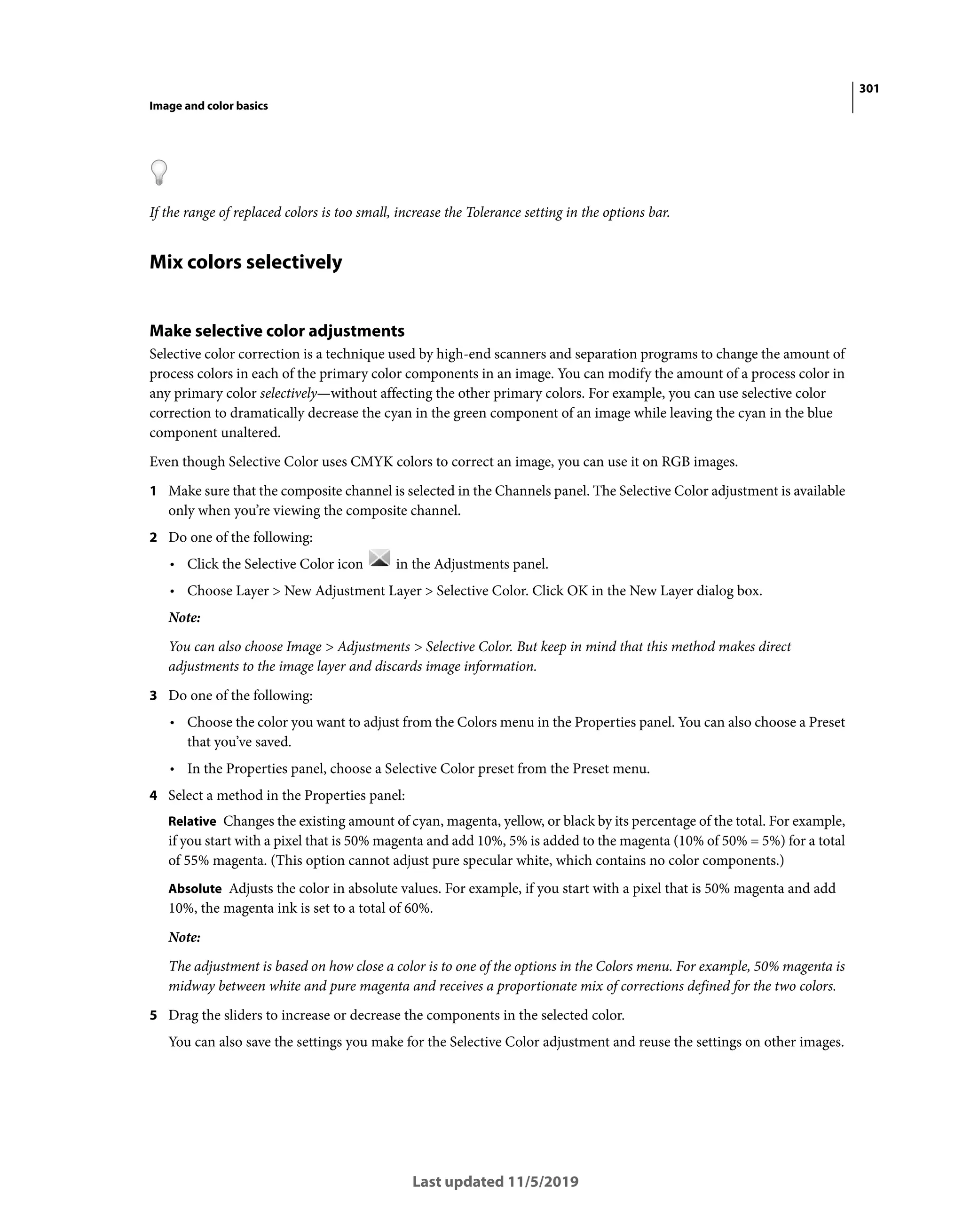 301
Image and color basics
Last updated 11/5/2019
If the range of replaced colors is too small, increase the Tolerance setting in the options bar.
Mix colors selectively
Make selective color adjustments
Selective color correction is a technique used by high-end scanners and separation programs to change the amount of
process colors in each of the primary color components in an image. You can modify the amount of a process color in
any primary color selectively—without affecting the other primary colors. For example, you can use selective color
correction to dramatically decrease the cyan in the green component of an image while leaving the cyan in the blue
component unaltered.
Even though Selective Color uses CMYK colors to correct an image, you can use it on RGB images.
1 Make sure that the composite channel is selected in the Channels panel. The Selective Color adjustment is available
only when you’re viewing the composite channel.
2 Do one of the following:
• Click the Selective Color icon in the Adjustments panel.
• Choose Layer > New Adjustment Layer > Selective Color. Click OK in the New Layer dialog box.
Note:
You can also choose Image > Adjustments > Selective Color. But keep in mind that this method makes direct
adjustments to the image layer and discards image information.
3 Do one of the following:
• Choose the color you want to adjust from the Colors menu in the Properties panel. You can also choose a Preset
that you’ve saved.
• In the Properties panel, choose a Selective Color preset from the Preset menu.
4 Select a method in the Properties panel:
Relative Changes the existing amount of cyan, magenta, yellow, or black by its percentage of the total. For example,
if you start with a pixel that is 50% magenta and add 10%, 5% is added to the magenta (10% of 50% = 5%) for a total
of 55% magenta. (This option cannot adjust pure specular white, which contains no color components.)
Absolute Adjusts the color in absolute values. For example, if you start with a pixel that is 50% magenta and add
10%, the magenta ink is set to a total of 60%.
Note:
The adjustment is based on how close a color is to one of the options in the Colors menu. For example, 50% magenta is
midway between white and pure magenta and receives a proportionate mix of corrections defined for the two colors.
5 Drag the sliders to increase or decrease the components in the selected color.
You can also save the settings you make for the Selective Color adjustment and reuse the settings on other images.
 