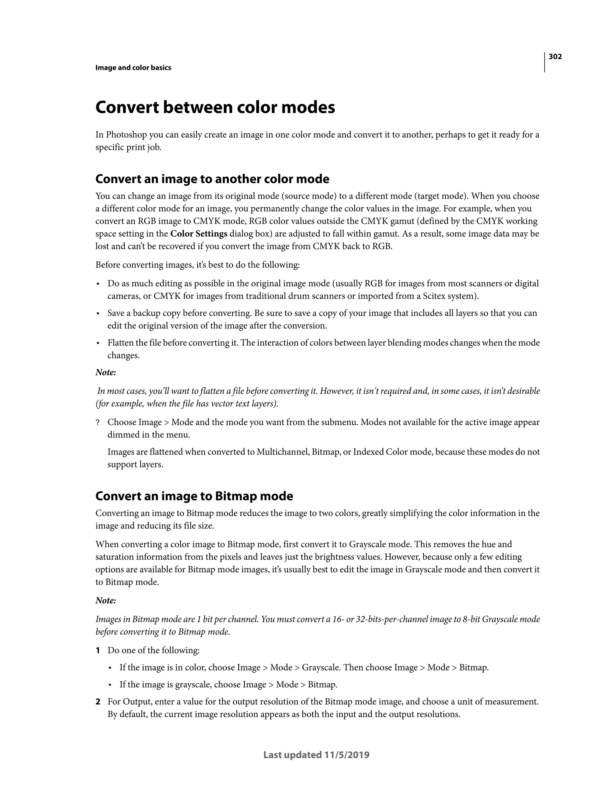 302
Image and color basics
Last updated 11/5/2019
Convert between color modes
In Photoshop you can easily create an image in one color mode and convert it to another, perhaps to get it ready for a
specific print job.
Convert an image to another color mode
You can change an image from its original mode (source mode) to a different mode (target mode). When you choose
a different color mode for an image, you permanently change the color values in the image. For example, when you
convert an RGB image to CMYK mode, RGB color values outside the CMYK gamut (defined by the CMYK working
space setting in the Color Settings dialog box) are adjusted to fall within gamut. As a result, some image data may be
lost and can’t be recovered if you convert the image from CMYK back to RGB.
Before converting images, it’s best to do the following:
• Do as much editing as possible in the original image mode (usually RGB for images from most scanners or digital
cameras, or CMYK for images from traditional drum scanners or imported from a Scitex system).
• Save a backup copy before converting. Be sure to save a copy of your image that includes all layers so that you can
edit the original version of the image after the conversion.
• Flatten the file before converting it. The interaction of colors between layer blending modes changes when the mode
changes.
Note:
In most cases, you’ll want to flatten a file before converting it. However, it isn't required and, in some cases, it isn’t desirable
(for example, when the file has vector text layers).
? Choose Image > Mode and the mode you want from the submenu. Modes not available for the active image appear
dimmed in the menu.
Images are flattened when converted to Multichannel, Bitmap, or Indexed Color mode, because these modes do not
support layers.
Convert an image to Bitmap mode
Converting an image to Bitmap mode reduces the image to two colors, greatly simplifying the color information in the
image and reducing its file size.
When converting a color image to Bitmap mode, first convert it to Grayscale mode. This removes the hue and
saturation information from the pixels and leaves just the brightness values. However, because only a few editing
options are available for Bitmap mode images, it’s usually best to edit the image in Grayscale mode and then convert it
to Bitmap mode.
Note:
Images in Bitmap mode are 1 bit per channel. You must convert a 16- or 32-bits-per-channel image to 8-bit Grayscale mode
before converting it to Bitmap mode.
1 Do one of the following:
• If the image is in color, choose Image > Mode > Grayscale. Then choose Image > Mode > Bitmap.
• If the image is grayscale, choose Image > Mode > Bitmap.
2 For Output, enter a value for the output resolution of the Bitmap mode image, and choose a unit of measurement.
By default, the current image resolution appears as both the input and the output resolutions.
 