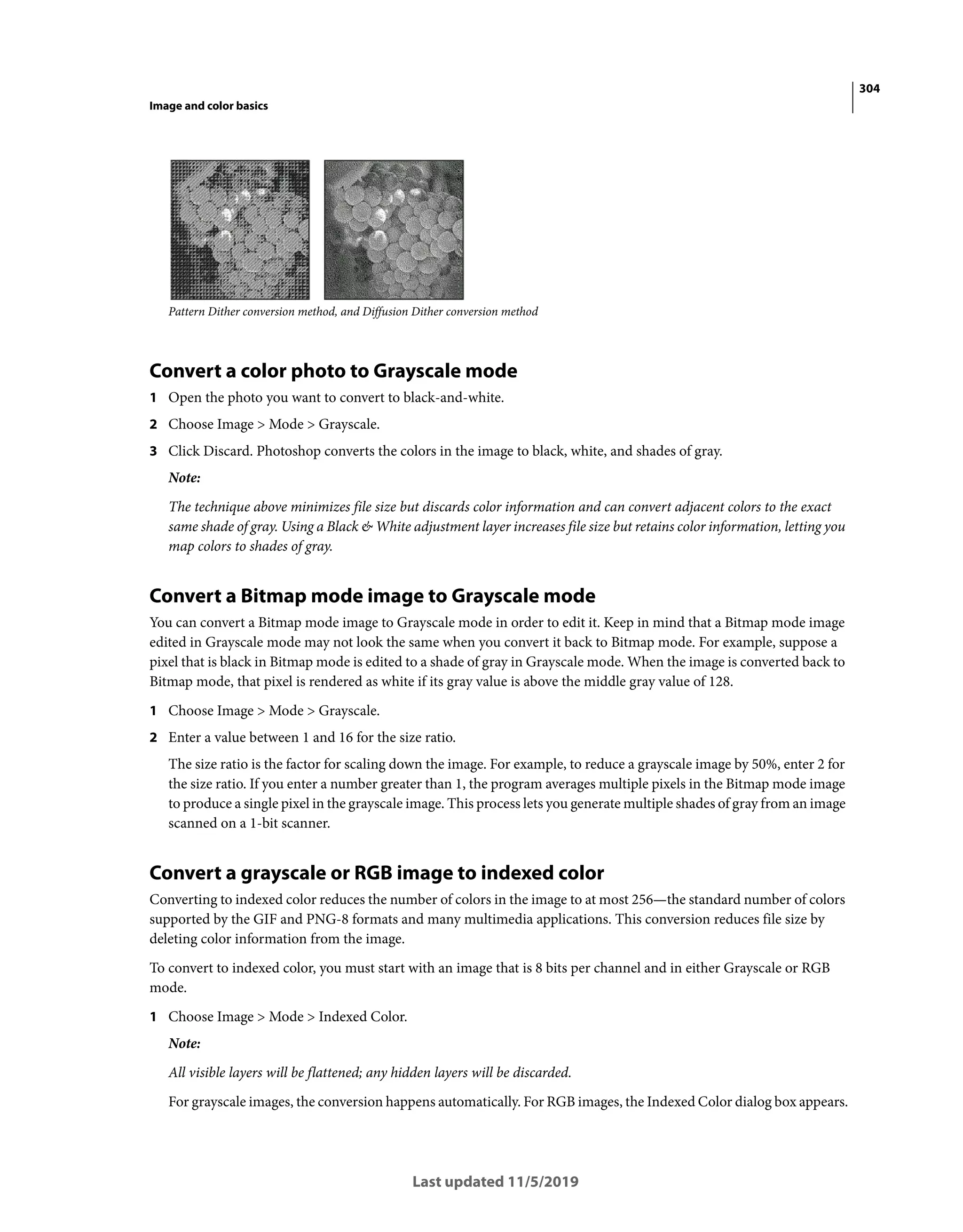 304
Image and color basics
Last updated 11/5/2019
Pattern Dither conversion method, and Diffusion Dither conversion method
Convert a color photo to Grayscale mode
1 Open the photo you want to convert to black-and-white.
2 Choose Image > Mode > Grayscale.
3 Click Discard. Photoshop converts the colors in the image to black, white, and shades of gray.
Note:
The technique above minimizes file size but discards color information and can convert adjacent colors to the exact
same shade of gray. Using a Black & White adjustment layer increases file size but retains color information, letting you
map colors to shades of gray.
Convert a Bitmap mode image to Grayscale mode
You can convert a Bitmap mode image to Grayscale mode in order to edit it. Keep in mind that a Bitmap mode image
edited in Grayscale mode may not look the same when you convert it back to Bitmap mode. For example, suppose a
pixel that is black in Bitmap mode is edited to a shade of gray in Grayscale mode. When the image is converted back to
Bitmap mode, that pixel is rendered as white if its gray value is above the middle gray value of 128.
1 Choose Image > Mode > Grayscale.
2 Enter a value between 1 and 16 for the size ratio.
The size ratio is the factor for scaling down the image. For example, to reduce a grayscale image by 50%, enter 2 for
the size ratio. If you enter a number greater than 1, the program averages multiple pixels in the Bitmap mode image
to produce a single pixel in the grayscale image. This process lets you generate multiple shades of gray from an image
scanned on a 1-bit scanner.
Convert a grayscale or RGB image to indexed color
Converting to indexed color reduces the number of colors in the image to at most 256—the standard number of colors
supported by the GIF and PNG-8 formats and many multimedia applications. This conversion reduces file size by
deleting color information from the image.
To convert to indexed color, you must start with an image that is 8 bits per channel and in either Grayscale or RGB
mode.
1 Choose Image > Mode > Indexed Color.
Note:
All visible layers will be flattened; any hidden layers will be discarded.
For grayscale images, the conversion happens automatically. For RGB images, the Indexed Color dialog box appears.
 