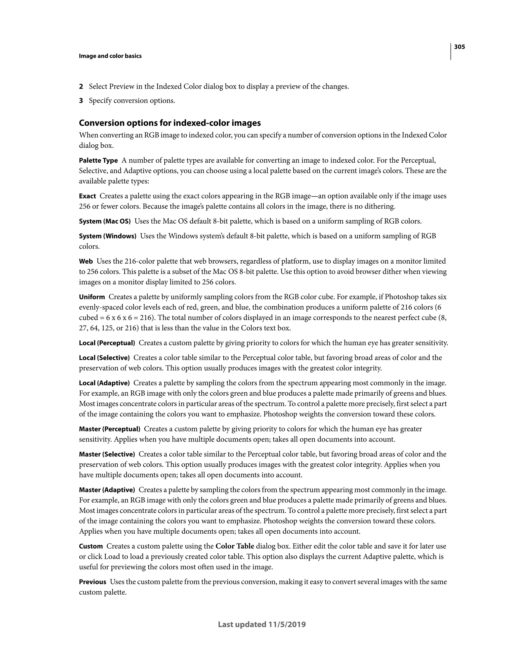 305
Image and color basics
Last updated 11/5/2019
2 Select Preview in the Indexed Color dialog box to display a preview of the changes.
3 Specify conversion options.
Conversion options for indexed-color images
When converting an RGB image to indexed color, you can specify a number of conversion options in the Indexed Color
dialog box.
Palette Type A number of palette types are available for converting an image to indexed color. For the Perceptual,
Selective, and Adaptive options, you can choose using a local palette based on the current image’s colors. These are the
available palette types:
Exact Creates a palette using the exact colors appearing in the RGB image—an option available only if the image uses
256 or fewer colors. Because the image’s palette contains all colors in the image, there is no dithering.
System (Mac OS) Uses the Mac OS default 8-bit palette, which is based on a uniform sampling of RGB colors.
System (Windows) Uses the Windows system’s default 8-bit palette, which is based on a uniform sampling of RGB
colors.
Web Uses the 216-color palette that web browsers, regardless of platform, use to display images on a monitor limited
to 256 colors. This palette is a subset of the Mac OS 8-bit palette. Use this option to avoid browser dither when viewing
images on a monitor display limited to 256 colors.
Uniform Creates a palette by uniformly sampling colors from the RGB color cube. For example, if Photoshop takes six
evenly-spaced color levels each of red, green, and blue, the combination produces a uniform palette of 216 colors (6
cubed = 6 x 6 x 6 = 216). The total number of colors displayed in an image corresponds to the nearest perfect cube (8,
27, 64, 125, or 216) that is less than the value in the Colors text box.
Local (Perceptual) Creates a custom palette by giving priority to colors for which the human eye has greater sensitivity.
Local (Selective) Creates a color table similar to the Perceptual color table, but favoring broad areas of color and the
preservation of web colors. This option usually produces images with the greatest color integrity.
Local (Adaptive) Creates a palette by sampling the colors from the spectrum appearing most commonly in the image.
For example, an RGB image with only the colors green and blue produces a palette made primarily of greens and blues.
Most images concentrate colors in particular areas of the spectrum. To control a palette more precisely, first select a part
of the image containing the colors you want to emphasize. Photoshop weights the conversion toward these colors.
Master (Perceptual) Creates a custom palette by giving priority to colors for which the human eye has greater
sensitivity. Applies when you have multiple documents open; takes all open documents into account.
Master (Selective) Creates a color table similar to the Perceptual color table, but favoring broad areas of color and the
preservation of web colors. This option usually produces images with the greatest color integrity. Applies when you
have multiple documents open; takes all open documents into account.
Master (Adaptive) Creates a palette by sampling the colors from the spectrum appearing most commonly in the image.
For example, an RGB image with only the colors green and blue produces a palette made primarily of greens and blues.
Most images concentrate colors in particular areas of the spectrum. To control a palette more precisely, first select a part
of the image containing the colors you want to emphasize. Photoshop weights the conversion toward these colors.
Applies when you have multiple documents open; takes all open documents into account.
Custom Creates a custom palette using the Color Table dialog box. Either edit the color table and save it for later use
or click Load to load a previously created color table. This option also displays the current Adaptive palette, which is
useful for previewing the colors most often used in the image.
Previous Uses the custom palette from the previous conversion, making it easy to convert several images with the same
custom palette.
 
