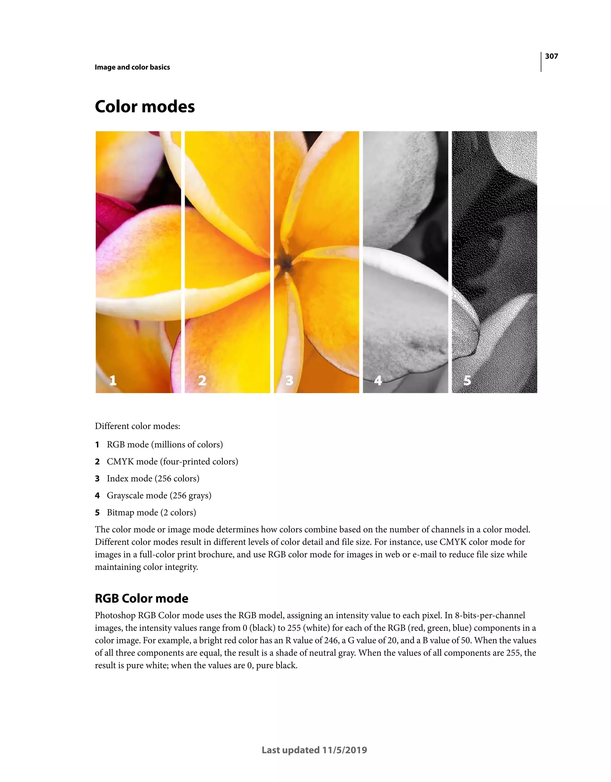 307
Image and color basics
Last updated 11/5/2019
Color modes
Different color modes:
1 RGB mode (millions of colors)
2 CMYK mode (four-printed colors)
3 Index mode (256 colors)
4 Grayscale mode (256 grays)
5 Bitmap mode (2 colors)
The color mode or image mode determines how colors combine based on the number of channels in a color model.
Different color modes result in different levels of color detail and file size. For instance, use CMYK color mode for
images in a full-color print brochure, and use RGB color mode for images in web or e-mail to reduce file size while
maintaining color integrity.
RGB Color mode
Photoshop RGB Color mode uses the RGB model, assigning an intensity value to each pixel. In 8-bits-per-channel
images, the intensity values range from 0 (black) to 255 (white) for each of the RGB (red, green, blue) components in a
color image. For example, a bright red color has an R value of 246, a G value of 20, and a B value of 50. When the values
of all three components are equal, the result is a shade of neutral gray. When the values of all components are 255, the
result is pure white; when the values are 0, pure black.
 