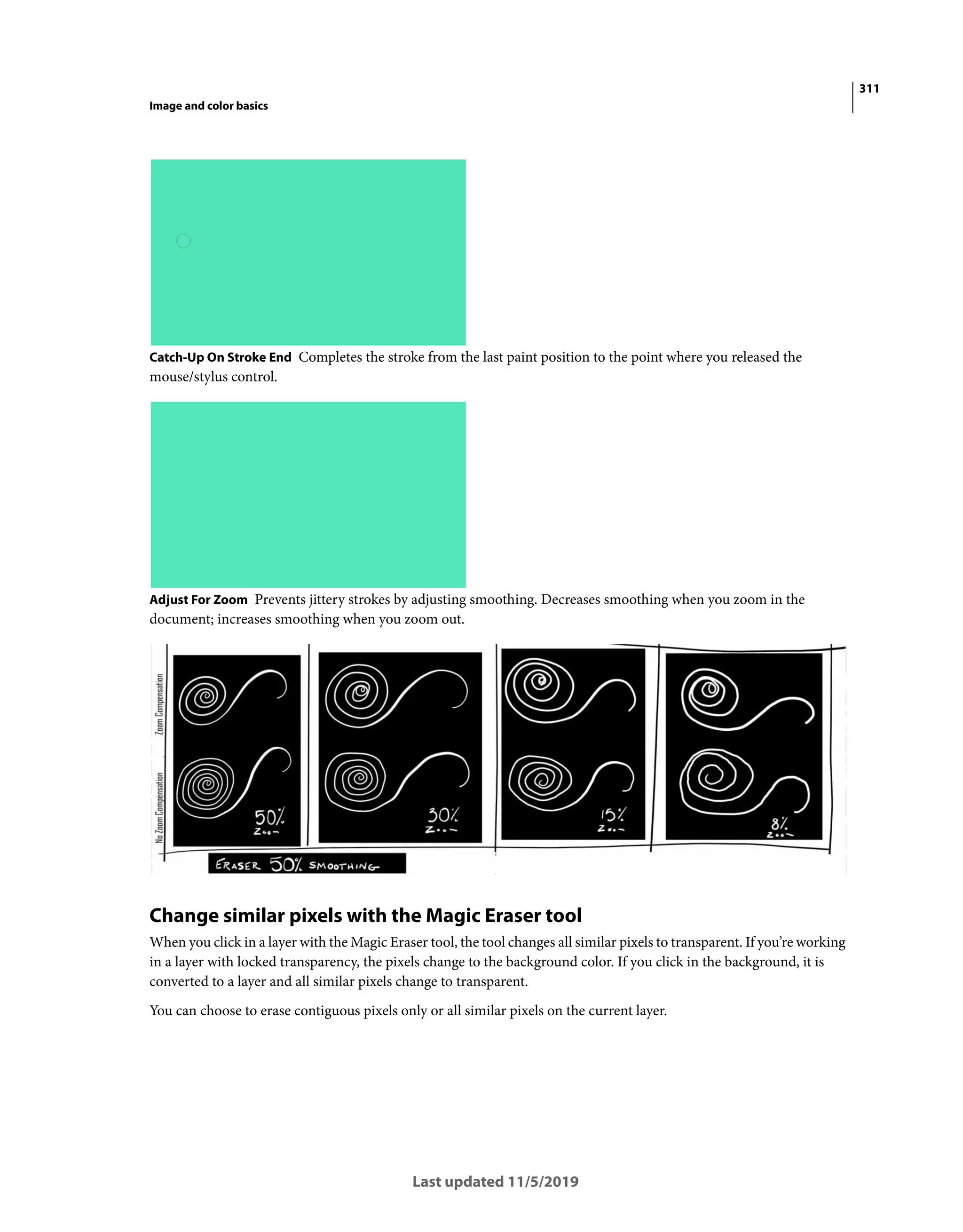 311
Image and color basics
Last updated 11/5/2019
Catch-Up On Stroke End Completes the stroke from the last paint position to the point where you released the
mouse/stylus control.
Adjust For Zoom Prevents jittery strokes by adjusting smoothing. Decreases smoothing when you zoom in the
document; increases smoothing when you zoom out.
Change similar pixels with the Magic Eraser tool
When you click in a layer with the Magic Eraser tool, the tool changes all similar pixels to transparent. If you’re working
in a layer with locked transparency, the pixels change to the background color. If you click in the background, it is
converted to a layer and all similar pixels change to transparent.
You can choose to erase contiguous pixels only or all similar pixels on the current layer.
 