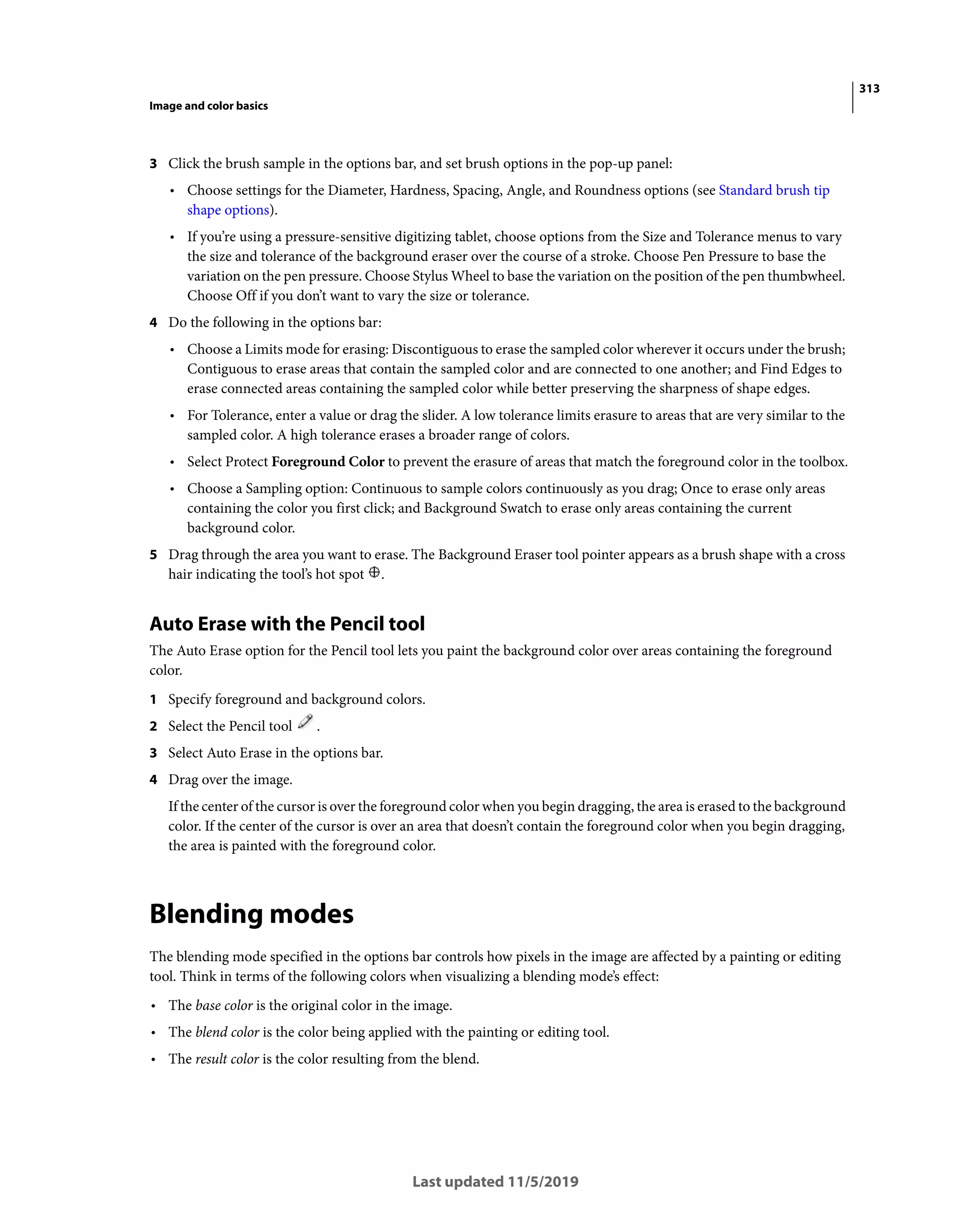 313
Image and color basics
Last updated 11/5/2019
3 Click the brush sample in the options bar, and set brush options in the pop-up panel:
• Choose settings for the Diameter, Hardness, Spacing, Angle, and Roundness options (see Standard brush tip
shape options).
• If you’re using a pressure-sensitive digitizing tablet, choose options from the Size and Tolerance menus to vary
the size and tolerance of the background eraser over the course of a stroke. Choose Pen Pressure to base the
variation on the pen pressure. Choose Stylus Wheel to base the variation on the position of the pen thumbwheel.
Choose Off if you don’t want to vary the size or tolerance.
4 Do the following in the options bar:
• Choose a Limits mode for erasing: Discontiguous to erase the sampled color wherever it occurs under the brush;
Contiguous to erase areas that contain the sampled color and are connected to one another; and Find Edges to
erase connected areas containing the sampled color while better preserving the sharpness of shape edges.
• For Tolerance, enter a value or drag the slider. A low tolerance limits erasure to areas that are very similar to the
sampled color. A high tolerance erases a broader range of colors.
• Select Protect Foreground Color to prevent the erasure of areas that match the foreground color in the toolbox.
• Choose a Sampling option: Continuous to sample colors continuously as you drag; Once to erase only areas
containing the color you first click; and Background Swatch to erase only areas containing the current
background color.
5 Drag through the area you want to erase. The Background Eraser tool pointer appears as a brush shape with a cross
hair indicating the tool’s hot spot .
Auto Erase with the Pencil tool
The Auto Erase option for the Pencil tool lets you paint the background color over areas containing the foreground
color.
1 Specify foreground and background colors.
2 Select the Pencil tool .
3 Select Auto Erase in the options bar.
4 Drag over the image.
If the center of the cursor is over the foreground color when you begin dragging, the area is erased to the background
color. If the center of the cursor is over an area that doesn’t contain the foreground color when you begin dragging,
the area is painted with the foreground color.
Blending modes
The blending mode specified in the options bar controls how pixels in the image are affected by a painting or editing
tool. Think in terms of the following colors when visualizing a blending mode’s effect:
• The base color is the original color in the image.
• The blend color is the color being applied with the painting or editing tool.
• The result color is the color resulting from the blend.
 