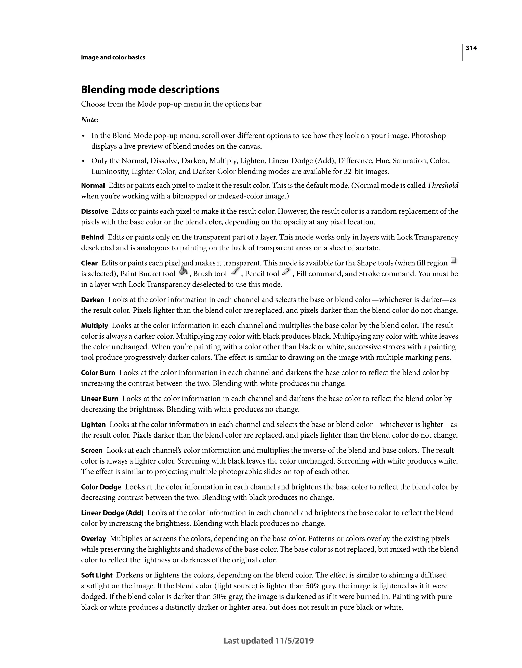 314
Image and color basics
Last updated 11/5/2019
Blending mode descriptions
Choose from the Mode pop-up menu in the options bar.
Note:
• In the Blend Mode pop-up menu, scroll over different options to see how they look on your image. Photoshop
displays a live preview of blend modes on the canvas.
• Only the Normal, Dissolve, Darken, Multiply, Lighten, Linear Dodge (Add), Difference, Hue, Saturation, Color,
Luminosity, Lighter Color, and Darker Color blending modes are available for 32-bit images.
Normal Edits or paints each pixel to make it the result color. This is the default mode. (Normal mode is called Threshold
when you’re working with a bitmapped or indexed-color image.)
Dissolve Edits or paints each pixel to make it the result color. However, the result color is a random replacement of the
pixels with the base color or the blend color, depending on the opacity at any pixel location.
Behind Edits or paints only on the transparent part of a layer. This mode works only in layers with Lock Transparency
deselected and is analogous to painting on the back of transparent areas on a sheet of acetate.
Clear Edits or paints each pixel and makes it transparent. This mode is available for the Shape tools (when fill region
is selected), Paint Bucket tool , Brush tool , Pencil tool , Fill command, and Stroke command. You must be
in a layer with Lock Transparency deselected to use this mode.
Darken Looks at the color information in each channel and selects the base or blend color—whichever is darker—as
the result color. Pixels lighter than the blend color are replaced, and pixels darker than the blend color do not change.
Multiply Looks at the color information in each channel and multiplies the base color by the blend color. The result
color is always a darker color. Multiplying any color with black produces black. Multiplying any color with white leaves
the color unchanged. When you’re painting with a color other than black or white, successive strokes with a painting
tool produce progressively darker colors. The effect is similar to drawing on the image with multiple marking pens.
Color Burn Looks at the color information in each channel and darkens the base color to reflect the blend color by
increasing the contrast between the two. Blending with white produces no change.
Linear Burn Looks at the color information in each channel and darkens the base color to reflect the blend color by
decreasing the brightness. Blending with white produces no change.
Lighten Looks at the color information in each channel and selects the base or blend color—whichever is lighter—as
the result color. Pixels darker than the blend color are replaced, and pixels lighter than the blend color do not change.
Screen Looks at each channel’s color information and multiplies the inverse of the blend and base colors. The result
color is always a lighter color. Screening with black leaves the color unchanged. Screening with white produces white.
The effect is similar to projecting multiple photographic slides on top of each other.
Color Dodge Looks at the color information in each channel and brightens the base color to reflect the blend color by
decreasing contrast between the two. Blending with black produces no change.
Linear Dodge (Add) Looks at the color information in each channel and brightens the base color to reflect the blend
color by increasing the brightness. Blending with black produces no change.
Overlay Multiplies or screens the colors, depending on the base color. Patterns or colors overlay the existing pixels
while preserving the highlights and shadows of the base color. The base color is not replaced, but mixed with the blend
color to reflect the lightness or darkness of the original color.
Soft Light Darkens or lightens the colors, depending on the blend color. The effect is similar to shining a diffused
spotlight on the image. If the blend color (light source) is lighter than 50% gray, the image is lightened as if it were
dodged. If the blend color is darker than 50% gray, the image is darkened as if it were burned in. Painting with pure
black or white produces a distinctly darker or lighter area, but does not result in pure black or white.
 