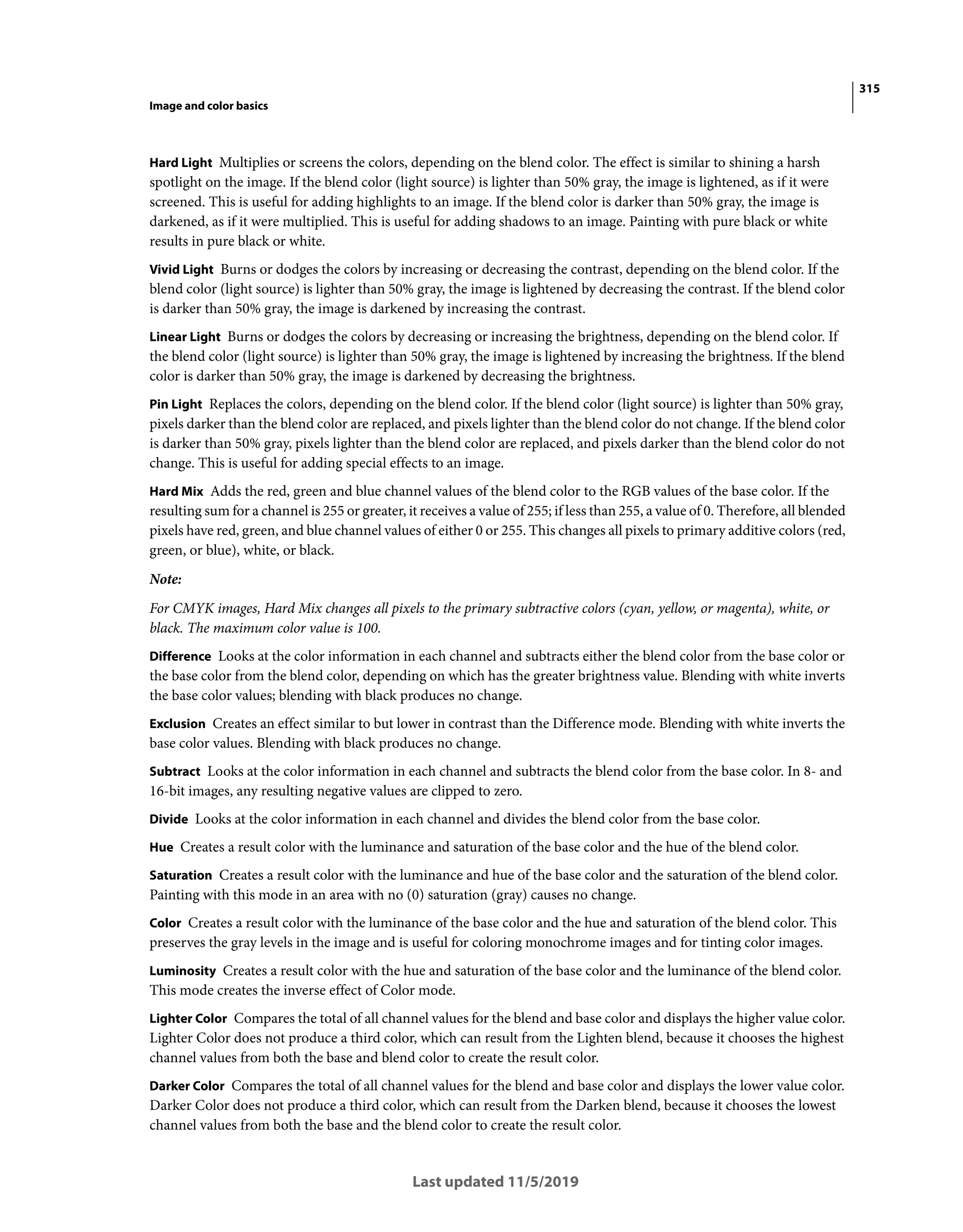 315
Image and color basics
Last updated 11/5/2019
Hard Light Multiplies or screens the colors, depending on the blend color. The effect is similar to shining a harsh
spotlight on the image. If the blend color (light source) is lighter than 50% gray, the image is lightened, as if it were
screened. This is useful for adding highlights to an image. If the blend color is darker than 50% gray, the image is
darkened, as if it were multiplied. This is useful for adding shadows to an image. Painting with pure black or white
results in pure black or white.
Vivid Light Burns or dodges the colors by increasing or decreasing the contrast, depending on the blend color. If the
blend color (light source) is lighter than 50% gray, the image is lightened by decreasing the contrast. If the blend color
is darker than 50% gray, the image is darkened by increasing the contrast.
Linear Light Burns or dodges the colors by decreasing or increasing the brightness, depending on the blend color. If
the blend color (light source) is lighter than 50% gray, the image is lightened by increasing the brightness. If the blend
color is darker than 50% gray, the image is darkened by decreasing the brightness.
Pin Light Replaces the colors, depending on the blend color. If the blend color (light source) is lighter than 50% gray,
pixels darker than the blend color are replaced, and pixels lighter than the blend color do not change. If the blend color
is darker than 50% gray, pixels lighter than the blend color are replaced, and pixels darker than the blend color do not
change. This is useful for adding special effects to an image.
Hard Mix Adds the red, green and blue channel values of the blend color to the RGB values of the base color. If the
resulting sum for a channel is 255 or greater, it receives a value of 255; if less than 255, a value of 0. Therefore, all blended
pixels have red, green, and blue channel values of either 0 or 255. This changes all pixels to primary additive colors (red,
green, or blue), white, or black.
Note:
For CMYK images, Hard Mix changes all pixels to the primary subtractive colors (cyan, yellow, or magenta), white, or
black. The maximum color value is 100.
Difference Looks at the color information in each channel and subtracts either the blend color from the base color or
the base color from the blend color, depending on which has the greater brightness value. Blending with white inverts
the base color values; blending with black produces no change.
Exclusion Creates an effect similar to but lower in contrast than the Difference mode. Blending with white inverts the
base color values. Blending with black produces no change.
Subtract Looks at the color information in each channel and subtracts the blend color from the base color. In 8- and
16-bit images, any resulting negative values are clipped to zero.
Divide Looks at the color information in each channel and divides the blend color from the base color.
Hue Creates a result color with the luminance and saturation of the base color and the hue of the blend color.
Saturation Creates a result color with the luminance and hue of the base color and the saturation of the blend color.
Painting with this mode in an area with no (0) saturation (gray) causes no change.
Color Creates a result color with the luminance of the base color and the hue and saturation of the blend color. This
preserves the gray levels in the image and is useful for coloring monochrome images and for tinting color images.
Luminosity Creates a result color with the hue and saturation of the base color and the luminance of the blend color.
This mode creates the inverse effect of Color mode.
Lighter Color Compares the total of all channel values for the blend and base color and displays the higher value color.
Lighter Color does not produce a third color, which can result from the Lighten blend, because it chooses the highest
channel values from both the base and blend color to create the result color.
Darker Color Compares the total of all channel values for the blend and base color and displays the lower value color.
Darker Color does not produce a third color, which can result from the Darken blend, because it chooses the lowest
channel values from both the base and the blend color to create the result color.
 