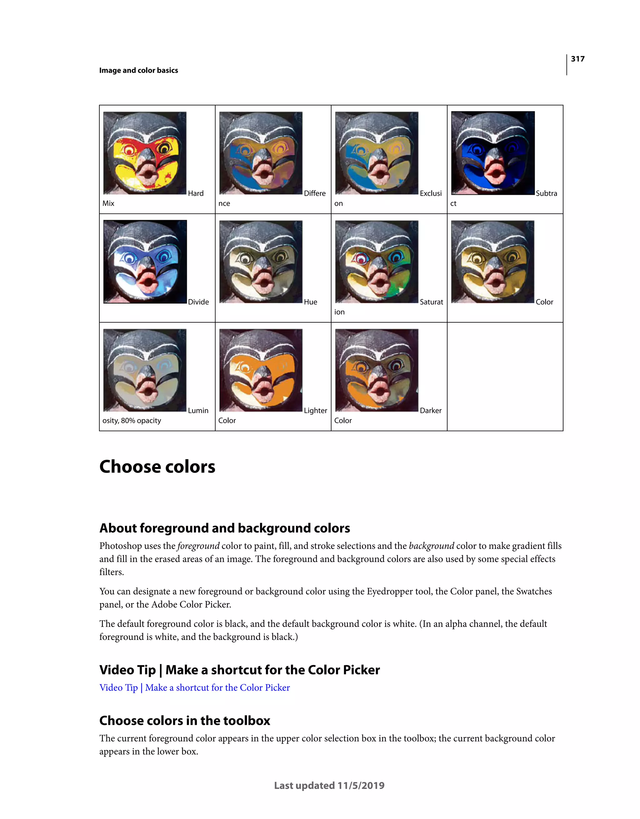 317
Image and color basics
Last updated 11/5/2019
Choose colors
About foreground and background colors
Photoshop uses the foreground color to paint, fill, and stroke selections and the background color to make gradient fills
and fill in the erased areas of an image. The foreground and background colors are also used by some special effects
filters.
You can designate a new foreground or background color using the Eyedropper tool, the Color panel, the Swatches
panel, or the Adobe Color Picker.
The default foreground color is black, and the default background color is white. (In an alpha channel, the default
foreground is white, and the background is black.)
Video Tip | Make a shortcut for the Color Picker
Video Tip | Make a shortcut for the Color Picker
Choose colors in the toolbox
The current foreground color appears in the upper color selection box in the toolbox; the current background color
appears in the lower box.
Hard
Mix
Differe
nce
Exclusi
on
Subtra
ct
Divide Hue Saturat
ion
Color
Lumin
osity, 80% opacity
Lighter
Color
Darker
Color
 