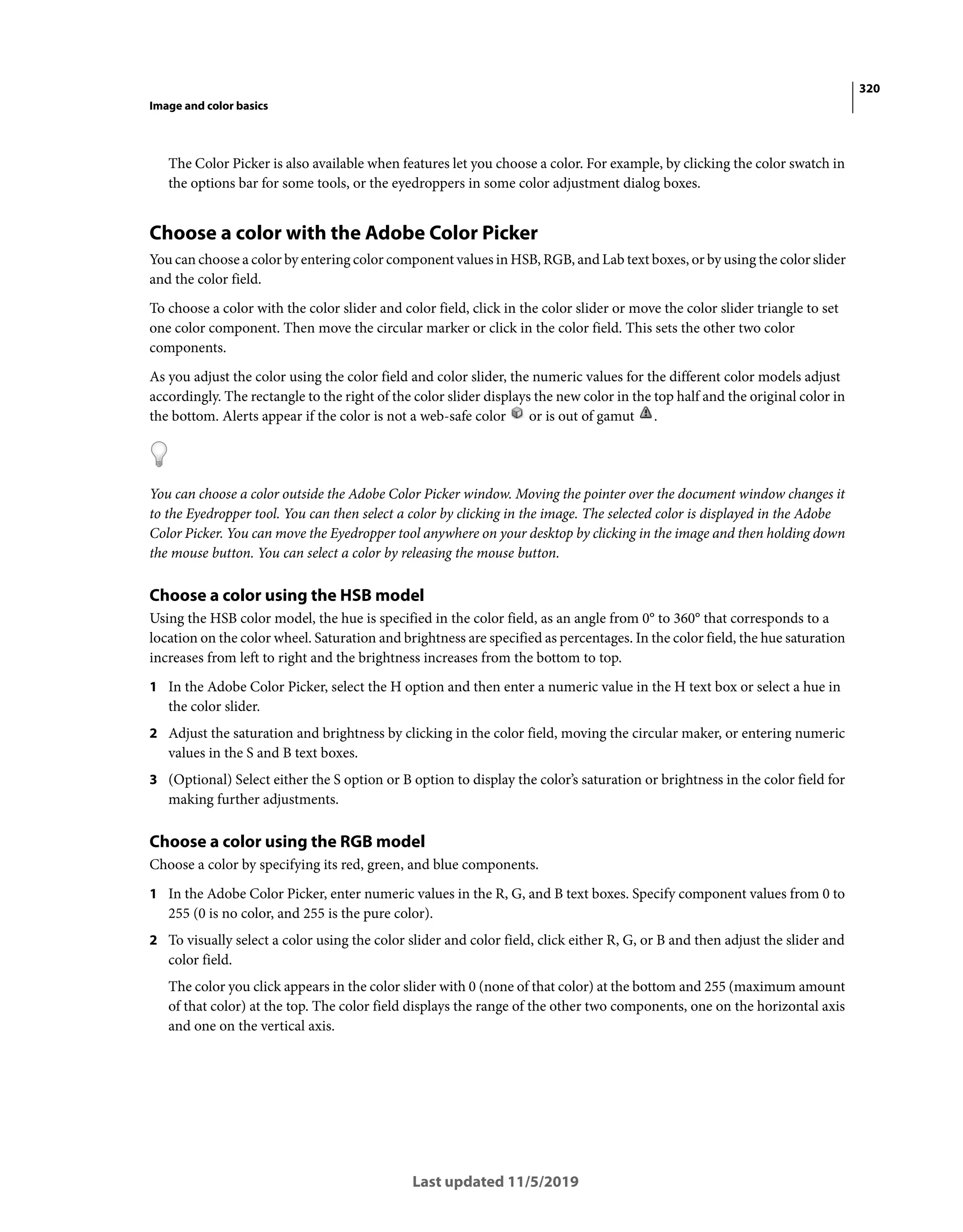 320
Image and color basics
Last updated 11/5/2019
The Color Picker is also available when features let you choose a color. For example, by clicking the color swatch in
the options bar for some tools, or the eyedroppers in some color adjustment dialog boxes.
Choose a color with the Adobe Color Picker
You can choose a color by entering color component values in HSB, RGB, and Lab text boxes, or by using the color slider
and the color field.
To choose a color with the color slider and color field, click in the color slider or move the color slider triangle to set
one color component. Then move the circular marker or click in the color field. This sets the other two color
components.
As you adjust the color using the color field and color slider, the numeric values for the different color models adjust
accordingly. The rectangle to the right of the color slider displays the new color in the top half and the original color in
the bottom. Alerts appear if the color is not a web-safe color or is out of gamut .
You can choose a color outside the Adobe Color Picker window. Moving the pointer over the document window changes it
to the Eyedropper tool. You can then select a color by clicking in the image. The selected color is displayed in the Adobe
Color Picker. You can move the Eyedropper tool anywhere on your desktop by clicking in the image and then holding down
the mouse button. You can select a color by releasing the mouse button.
Choose a color using the HSB model
Using the HSB color model, the hue is specified in the color field, as an angle from 0° to 360° that corresponds to a
location on the color wheel. Saturation and brightness are specified as percentages. In the color field, the hue saturation
increases from left to right and the brightness increases from the bottom to top.
1 In the Adobe Color Picker, select the H option and then enter a numeric value in the H text box or select a hue in
the color slider.
2 Adjust the saturation and brightness by clicking in the color field, moving the circular maker, or entering numeric
values in the S and B text boxes.
3 (Optional) Select either the S option or B option to display the color’s saturation or brightness in the color field for
making further adjustments.
Choose a color using the RGB model
Choose a color by specifying its red, green, and blue components.
1 In the Adobe Color Picker, enter numeric values in the R, G, and B text boxes. Specify component values from 0 to
255 (0 is no color, and 255 is the pure color).
2 To visually select a color using the color slider and color field, click either R, G, or B and then adjust the slider and
color field.
The color you click appears in the color slider with 0 (none of that color) at the bottom and 255 (maximum amount
of that color) at the top. The color field displays the range of the other two components, one on the horizontal axis
and one on the vertical axis.
 