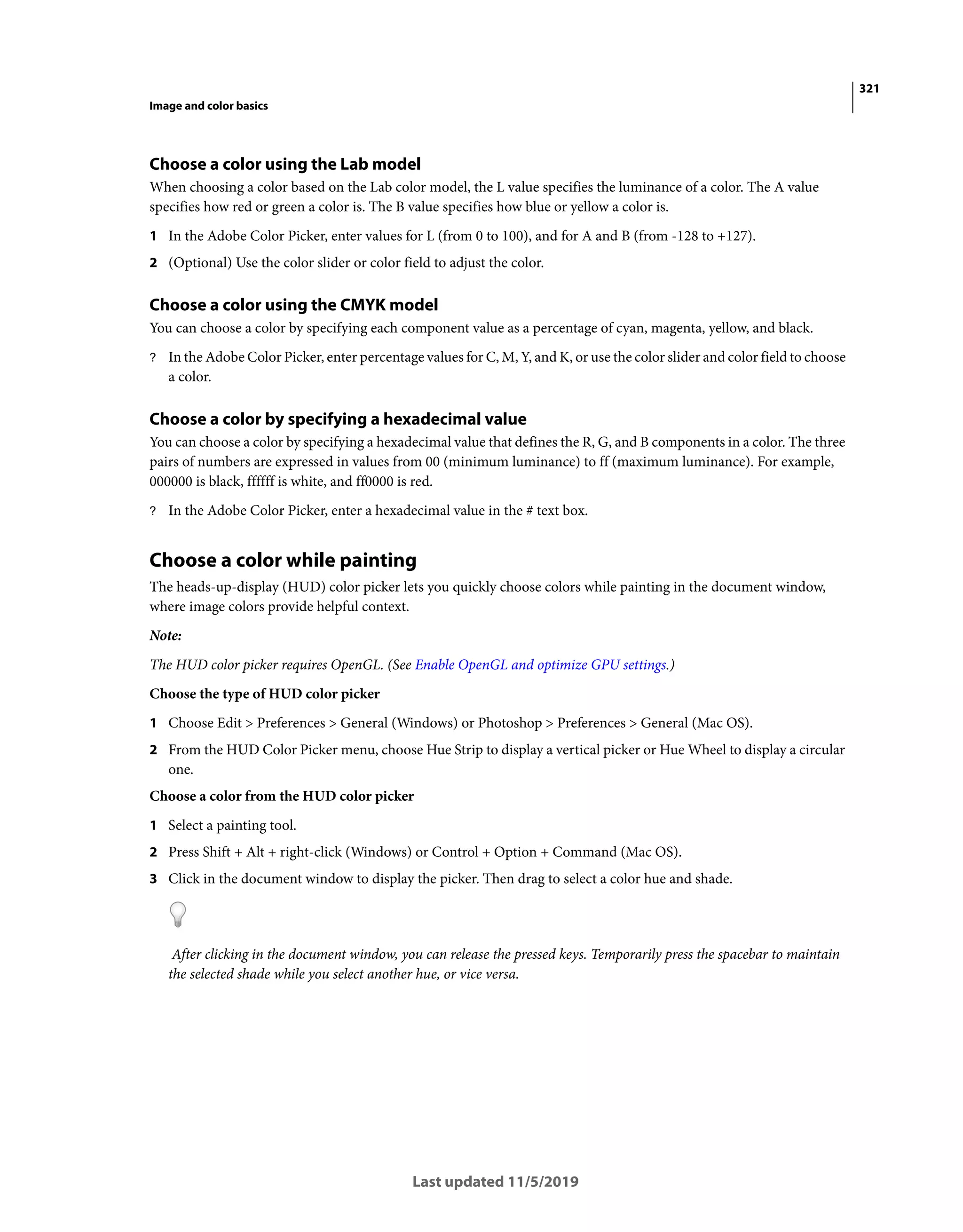321
Image and color basics
Last updated 11/5/2019
Choose a color using the Lab model
When choosing a color based on the Lab color model, the L value specifies the luminance of a color. The A value
specifies how red or green a color is. The B value specifies how blue or yellow a color is.
1 In the Adobe Color Picker, enter values for L (from 0 to 100), and for A and B (from -128 to +127).
2 (Optional) Use the color slider or color field to adjust the color.
Choose a color using the CMYK model
You can choose a color by specifying each component value as a percentage of cyan, magenta, yellow, and black.
? In the Adobe Color Picker, enter percentage values for C, M, Y, and K, or use the color slider and color field to choose
a color.
Choose a color by specifying a hexadecimal value
You can choose a color by specifying a hexadecimal value that defines the R, G, and B components in a color. The three
pairs of numbers are expressed in values from 00 (minimum luminance) to ff (maximum luminance). For example,
000000 is black, ffffff is white, and ff0000 is red.
? In the Adobe Color Picker, enter a hexadecimal value in the # text box.
Choose a color while painting
The heads-up-display (HUD) color picker lets you quickly choose colors while painting in the document window,
where image colors provide helpful context.
Note:
The HUD color picker requires OpenGL. (See Enable OpenGL and optimize GPU settings.)
Choose the type of HUD color picker
1 Choose Edit > Preferences > General (Windows) or Photoshop > Preferences > General (Mac OS).
2 From the HUD Color Picker menu, choose Hue Strip to display a vertical picker or Hue Wheel to display a circular
one.
Choose a color from the HUD color picker
1 Select a painting tool.
2 Press Shift + Alt + right-click (Windows) or Control + Option + Command (Mac OS).
3 Click in the document window to display the picker. Then drag to select a color hue and shade.
After clicking in the document window, you can release the pressed keys. Temporarily press the spacebar to maintain
the selected shade while you select another hue, or vice versa.
 