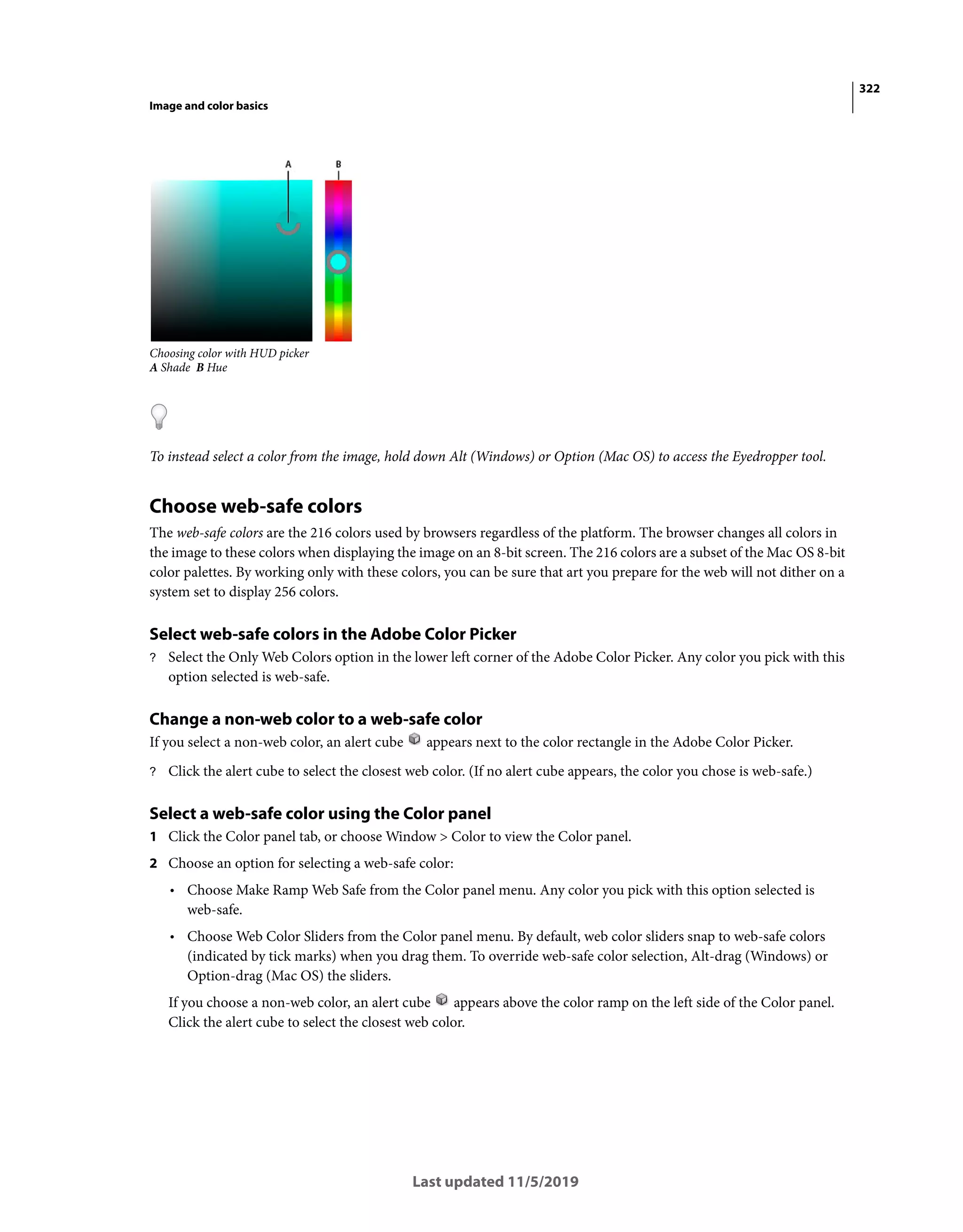 322
Image and color basics
Last updated 11/5/2019
Choosing color with HUD picker
A Shade B Hue
To instead select a color from the image, hold down Alt (Windows) or Option (Mac OS) to access the Eyedropper tool.
Choose web-safe colors
The web-safe colors are the 216 colors used by browsers regardless of the platform. The browser changes all colors in
the image to these colors when displaying the image on an 8-bit screen. The 216 colors are a subset of the Mac OS 8-bit
color palettes. By working only with these colors, you can be sure that art you prepare for the web will not dither on a
system set to display 256 colors.
Select web-safe colors in the Adobe Color Picker
? Select the Only Web Colors option in the lower left corner of the Adobe Color Picker. Any color you pick with this
option selected is web-safe.
Change a non-web color to a web-safe color
If you select a non-web color, an alert cube appears next to the color rectangle in the Adobe Color Picker.
? Click the alert cube to select the closest web color. (If no alert cube appears, the color you chose is web-safe.)
Select a web-safe color using the Color panel
1 Click the Color panel tab, or choose Window > Color to view the Color panel.
2 Choose an option for selecting a web-safe color:
• Choose Make Ramp Web Safe from the Color panel menu. Any color you pick with this option selected is
web-safe.
• Choose Web Color Sliders from the Color panel menu. By default, web color sliders snap to web-safe colors
(indicated by tick marks) when you drag them. To override web-safe color selection, Alt-drag (Windows) or
Option-drag (Mac OS) the sliders.
If you choose a non-web color, an alert cube appears above the color ramp on the left side of the Color panel.
Click the alert cube to select the closest web color.
 