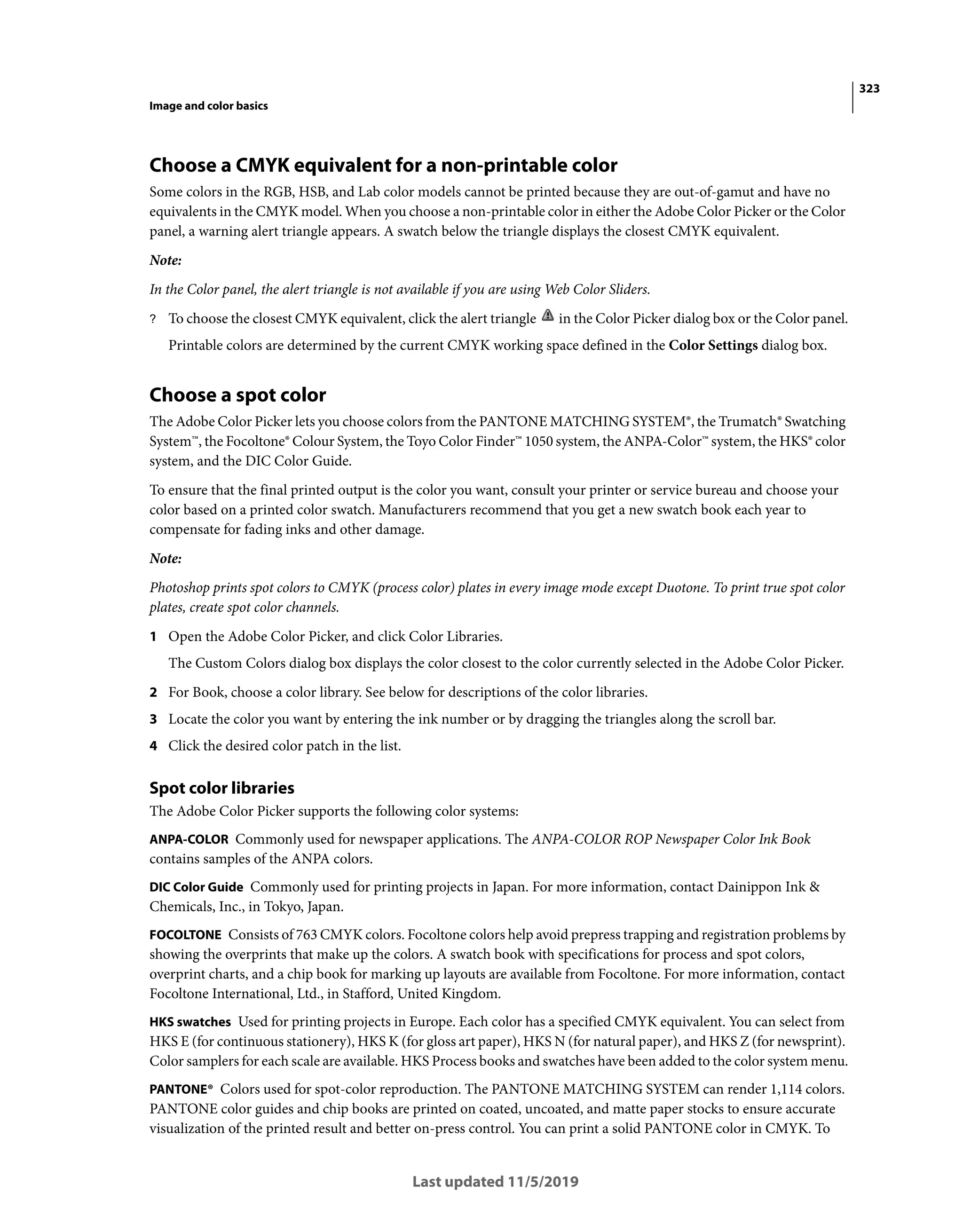 323
Image and color basics
Last updated 11/5/2019
Choose a CMYK equivalent for a non-printable color
Some colors in the RGB, HSB, and Lab color models cannot be printed because they are out-of-gamut and have no
equivalents in the CMYK model. When you choose a non-printable color in either the Adobe Color Picker or the Color
panel, a warning alert triangle appears. A swatch below the triangle displays the closest CMYK equivalent.
Note:
In the Color panel, the alert triangle is not available if you are using Web Color Sliders.
? To choose the closest CMYK equivalent, click the alert triangle in the Color Picker dialog box or the Color panel.
Printable colors are determined by the current CMYK working space defined in the Color Settings dialog box.
Choose a spot color
The Adobe Color Picker lets you choose colors from the PANTONE MATCHING SYSTEM®, the Trumatch® Swatching
System™, the Focoltone® Colour System, the Toyo Color Finder™ 1050 system, the ANPA-Color™ system, the HKS® color
system, and the DIC Color Guide.
To ensure that the final printed output is the color you want, consult your printer or service bureau and choose your
color based on a printed color swatch. Manufacturers recommend that you get a new swatch book each year to
compensate for fading inks and other damage.
Note:
Photoshop prints spot colors to CMYK (process color) plates in every image mode except Duotone. To print true spot color
plates, create spot color channels.
1 Open the Adobe Color Picker, and click Color Libraries.
The Custom Colors dialog box displays the color closest to the color currently selected in the Adobe Color Picker.
2 For Book, choose a color library. See below for descriptions of the color libraries.
3 Locate the color you want by entering the ink number or by dragging the triangles along the scroll bar.
4 Click the desired color patch in the list.
Spot color libraries
The Adobe Color Picker supports the following color systems:
ANPA-COLOR Commonly used for newspaper applications. The ANPA-COLOR ROP Newspaper Color Ink Book
contains samples of the ANPA colors.
DIC Color Guide Commonly used for printing projects in Japan. For more information, contact Dainippon Ink &
Chemicals, Inc., in Tokyo, Japan.
FOCOLTONE Consists of 763 CMYK colors. Focoltone colors help avoid prepress trapping and registration problems by
showing the overprints that make up the colors. A swatch book with specifications for process and spot colors,
overprint charts, and a chip book for marking up layouts are available from Focoltone. For more information, contact
Focoltone International, Ltd., in Stafford, United Kingdom.
HKS swatches Used for printing projects in Europe. Each color has a specified CMYK equivalent. You can select from
HKS E (for continuous stationery), HKS K (for gloss art paper), HKS N (for natural paper), and HKS Z (for newsprint).
Color samplers for each scale are available. HKS Process books and swatches have been added to the color system menu.
PANTONE® Colors used for spot-color reproduction. The PANTONE MATCHING SYSTEM can render 1,114 colors.
PANTONE color guides and chip books are printed on coated, uncoated, and matte paper stocks to ensure accurate
visualization of the printed result and better on-press control. You can print a solid PANTONE color in CMYK. To
 