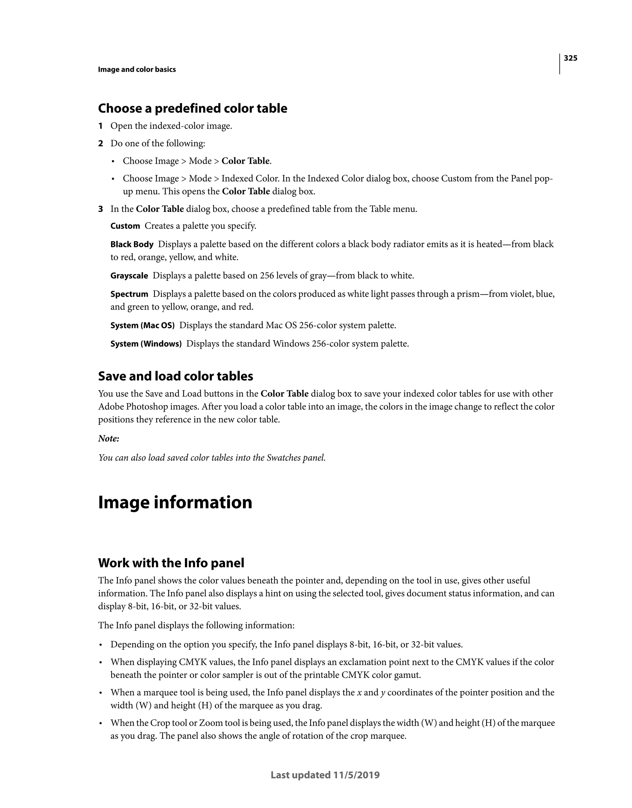 325
Image and color basics
Last updated 11/5/2019
Choose a predefined color table
1 Open the indexed-color image.
2 Do one of the following:
• Choose Image > Mode > Color Table.
• Choose Image > Mode > Indexed Color. In the Indexed Color dialog box, choose Custom from the Panel pop-
up menu. This opens the Color Table dialog box.
3 In the Color Table dialog box, choose a predefined table from the Table menu.
Custom Creates a palette you specify.
Black Body Displays a palette based on the different colors a black body radiator emits as it is heated—from black
to red, orange, yellow, and white.
Grayscale Displays a palette based on 256 levels of gray—from black to white.
Spectrum Displays a palette based on the colors produced as white light passes through a prism—from violet, blue,
and green to yellow, orange, and red.
System (Mac OS) Displays the standard Mac OS 256-color system palette.
System (Windows) Displays the standard Windows 256-color system palette.
Save and load color tables
You use the Save and Load buttons in the Color Table dialog box to save your indexed color tables for use with other
Adobe Photoshop images. After you load a color table into an image, the colors in the image change to reflect the color
positions they reference in the new color table.
Note:
You can also load saved color tables into the Swatches panel.
Image information
Work with the Info panel
The Info panel shows the color values beneath the pointer and, depending on the tool in use, gives other useful
information. The Info panel also displays a hint on using the selected tool, gives document status information, and can
display 8-bit, 16-bit, or 32-bit values.
The Info panel displays the following information:
• Depending on the option you specify, the Info panel displays 8-bit, 16-bit, or 32-bit values.
• When displaying CMYK values, the Info panel displays an exclamation point next to the CMYK values if the color
beneath the pointer or color sampler is out of the printable CMYK color gamut.
• When a marquee tool is being used, the Info panel displays the x and y coordinates of the pointer position and the
width (W) and height (H) of the marquee as you drag.
• When the Crop tool or Zoom tool is being used, the Info panel displays the width (W) and height (H) of the marquee
as you drag. The panel also shows the angle of rotation of the crop marquee.
 