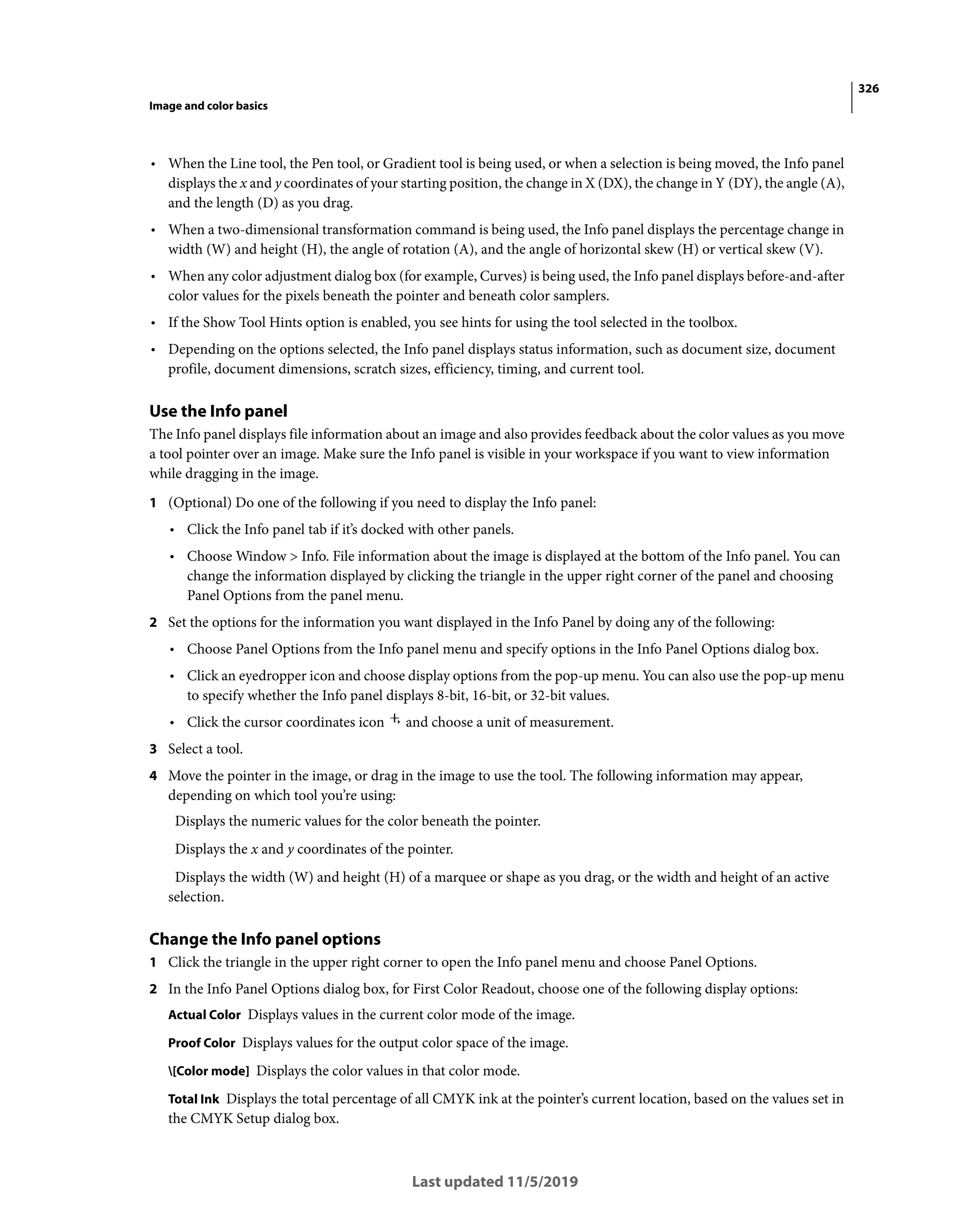 326
Image and color basics
Last updated 11/5/2019
• When the Line tool, the Pen tool, or Gradient tool is being used, or when a selection is being moved, the Info panel
displays the x and y coordinates of your starting position, the change in X (DX), the change in Y (DY), the angle (A),
and the length (D) as you drag.
• When a two-dimensional transformation command is being used, the Info panel displays the percentage change in
width (W) and height (H), the angle of rotation (A), and the angle of horizontal skew (H) or vertical skew (V).
• When any color adjustment dialog box (for example, Curves) is being used, the Info panel displays before-and-after
color values for the pixels beneath the pointer and beneath color samplers.
• If the Show Tool Hints option is enabled, you see hints for using the tool selected in the toolbox.
• Depending on the options selected, the Info panel displays status information, such as document size, document
profile, document dimensions, scratch sizes, efficiency, timing, and current tool.
Use the Info panel
The Info panel displays file information about an image and also provides feedback about the color values as you move
a tool pointer over an image. Make sure the Info panel is visible in your workspace if you want to view information
while dragging in the image.
1 (Optional) Do one of the following if you need to display the Info panel:
• Click the Info panel tab if it’s docked with other panels.
• Choose Window > Info. File information about the image is displayed at the bottom of the Info panel. You can
change the information displayed by clicking the triangle in the upper right corner of the panel and choosing
Panel Options from the panel menu.
2 Set the options for the information you want displayed in the Info Panel by doing any of the following:
• Choose Panel Options from the Info panel menu and specify options in the Info Panel Options dialog box.
• Click an eyedropper icon and choose display options from the pop-up menu. You can also use the pop-up menu
to specify whether the Info panel displays 8-bit, 16-bit, or 32-bit values.
• Click the cursor coordinates icon and choose a unit of measurement.
3 Select a tool.
4 Move the pointer in the image, or drag in the image to use the tool. The following information may appear,
depending on which tool you’re using:
Displays the numeric values for the color beneath the pointer.
Displays the x and y coordinates of the pointer.
Displays the width (W) and height (H) of a marquee or shape as you drag, or the width and height of an active
selection.
Change the Info panel options
1 Click the triangle in the upper right corner to open the Info panel menu and choose Panel Options.
2 In the Info Panel Options dialog box, for First Color Readout, choose one of the following display options:
Actual Color Displays values in the current color mode of the image.
Proof Color Displays values for the output color space of the image.
[Color mode] Displays the color values in that color mode.
Total Ink Displays the total percentage of all CMYK ink at the pointer’s current location, based on the values set in
the CMYK Setup dialog box.
 