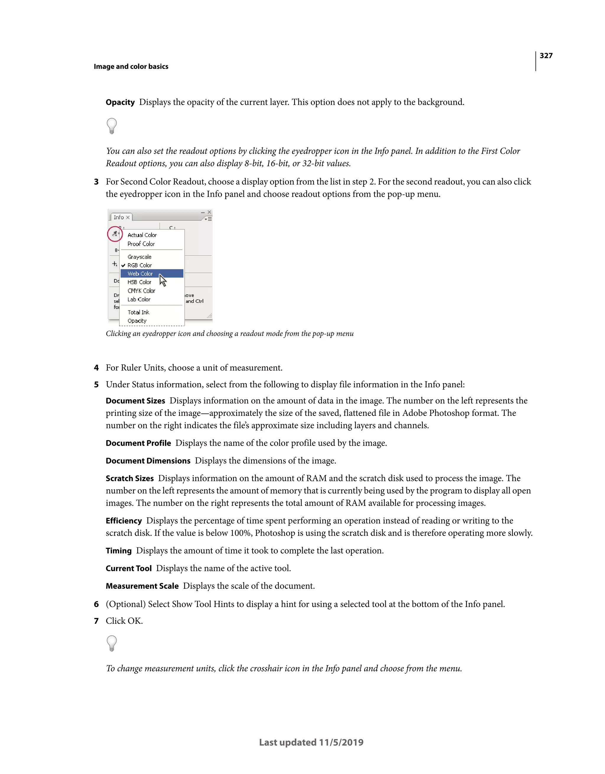 327
Image and color basics
Last updated 11/5/2019
Opacity Displays the opacity of the current layer. This option does not apply to the background.
You can also set the readout options by clicking the eyedropper icon in the Info panel. In addition to the First Color
Readout options, you can also display 8-bit, 16-bit, or 32-bit values.
3 For Second Color Readout, choose a display option from the list in step 2. For the second readout, you can also click
the eyedropper icon in the Info panel and choose readout options from the pop-up menu.
Clicking an eyedropper icon and choosing a readout mode from the pop-up menu
4 For Ruler Units, choose a unit of measurement.
5 Under Status information, select from the following to display file information in the Info panel:
Document Sizes Displays information on the amount of data in the image. The number on the left represents the
printing size of the image—approximately the size of the saved, flattened file in Adobe Photoshop format. The
number on the right indicates the file’s approximate size including layers and channels.
Document Profile Displays the name of the color profile used by the image.
Document Dimensions Displays the dimensions of the image.
Scratch Sizes Displays information on the amount of RAM and the scratch disk used to process the image. The
number on the left represents the amount of memory that is currently being used by the program to display all open
images. The number on the right represents the total amount of RAM available for processing images.
Efficiency Displays the percentage of time spent performing an operation instead of reading or writing to the
scratch disk. If the value is below 100%, Photoshop is using the scratch disk and is therefore operating more slowly.
Timing Displays the amount of time it took to complete the last operation.
Current Tool Displays the name of the active tool.
Measurement Scale Displays the scale of the document.
6 (Optional) Select Show Tool Hints to display a hint for using a selected tool at the bottom of the Info panel.
7 Click OK.
To change measurement units, click the crosshair icon in the Info panel and choose from the menu.
 