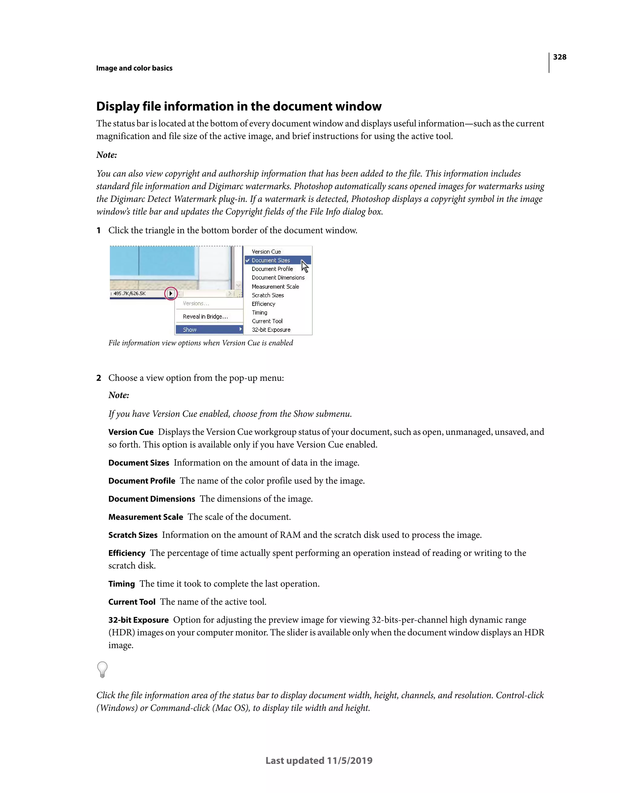 328
Image and color basics
Last updated 11/5/2019
Display file information in the document window
The status bar is located at the bottom of every document window and displays useful information—such as the current
magnification and file size of the active image, and brief instructions for using the active tool.
Note:
You can also view copyright and authorship information that has been added to the file. This information includes
standard file information and Digimarc watermarks. Photoshop automatically scans opened images for watermarks using
the Digimarc Detect Watermark plug-in. If a watermark is detected, Photoshop displays a copyright symbol in the image
window’s title bar and updates the Copyright fields of the File Info dialog box.
1 Click the triangle in the bottom border of the document window.
File information view options when Version Cue is enabled
2 Choose a view option from the pop-up menu:
Note:
If you have Version Cue enabled, choose from the Show submenu.
Version Cue Displays the Version Cue workgroup status of your document, such as open, unmanaged, unsaved, and
so forth. This option is available only if you have Version Cue enabled.
Document Sizes Information on the amount of data in the image.
Document Profile The name of the color profile used by the image.
Document Dimensions The dimensions of the image.
Measurement Scale The scale of the document.
Scratch Sizes Information on the amount of RAM and the scratch disk used to process the image.
Efficiency The percentage of time actually spent performing an operation instead of reading or writing to the
scratch disk.
Timing The time it took to complete the last operation.
Current Tool The name of the active tool.
32-bit Exposure Option for adjusting the preview image for viewing 32-bits-per-channel high dynamic range
(HDR) images on your computer monitor. The slider is available only when the document window displays an HDR
image.
Click the file information area of the status bar to display document width, height, channels, and resolution. Control-click
(Windows) or Command-click (Mac OS), to display tile width and height.
 