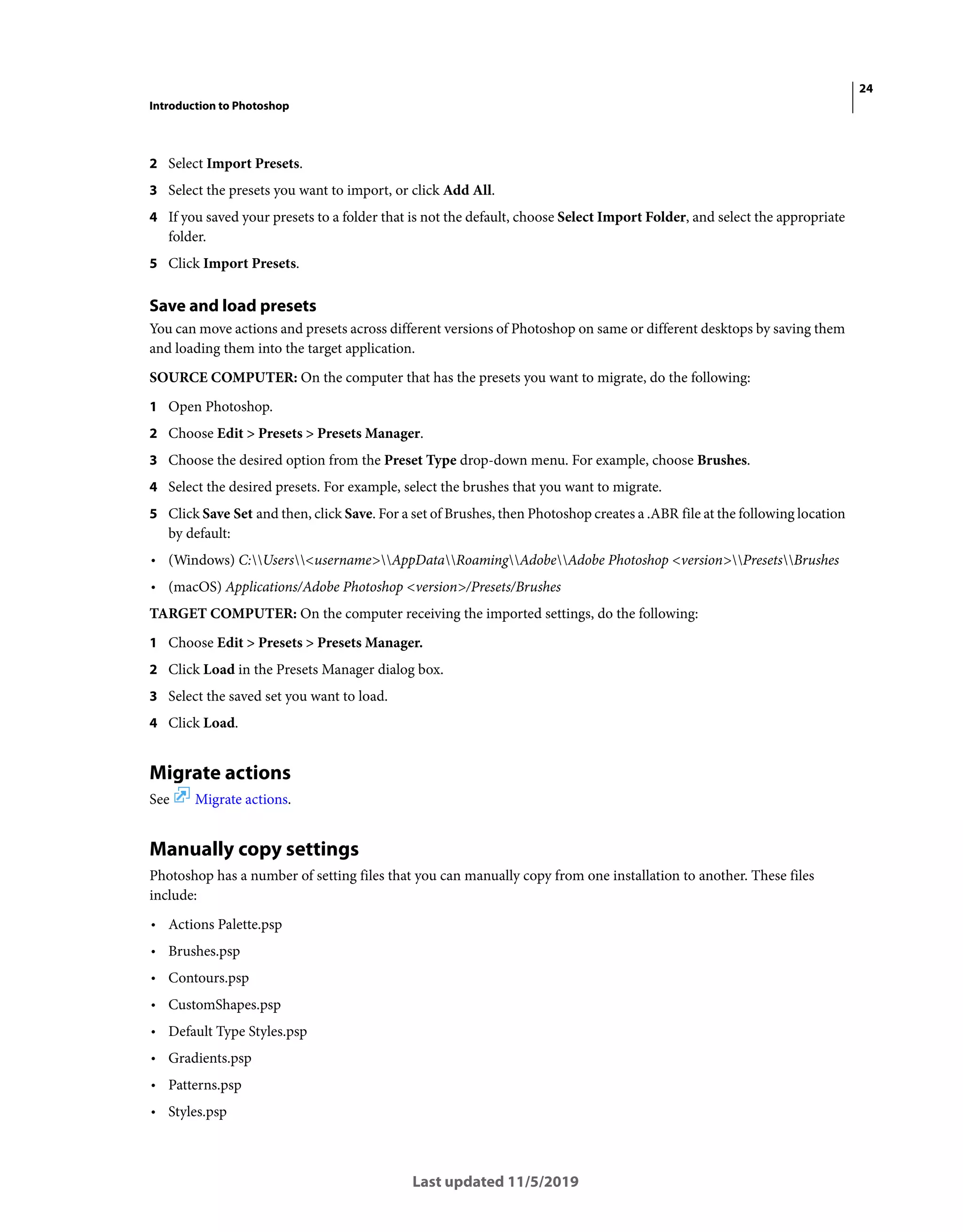 24
Introduction to Photoshop
Last updated 11/5/2019
2 Select Import Presets.
3 Select the presets you want to import, or click Add All.
4 If you saved your presets to a folder that is not the default, choose Select Import Folder, and select the appropriate
folder.
5 Click Import Presets.
Save and load presets
You can move actions and presets across different versions of Photoshop on same or different desktops by saving them
and loading them into the target application.
SOURCE COMPUTER: On the computer that has the presets you want to migrate, do the following:
1 Open Photoshop.
2 Choose Edit > Presets > Presets Manager.
3 Choose the desired option from the Preset Type drop-down menu. For example, choose Brushes.
4 Select the desired presets. For example, select the brushes that you want to migrate.
5 Click Save Set and then, click Save. For a set of Brushes, then Photoshop creates a .ABR file at the following location
by default:
• (Windows) C:Users<username>AppDataRoamingAdobeAdobe Photoshop <version>PresetsBrushes
• (macOS) Applications/Adobe Photoshop <version>/Presets/Brushes
TARGET COMPUTER: On the computer receiving the imported settings, do the following:
1 Choose Edit > Presets > Presets Manager.
2 Click Load in the Presets Manager dialog box.
3 Select the saved set you want to load.
4 Click Load.
Migrate actions
See Migrate actions.
Manually copy settings
Photoshop has a number of setting files that you can manually copy from one installation to another. These files
include:
• Actions Palette.psp
• Brushes.psp
• Contours.psp
• CustomShapes.psp
• Default Type Styles.psp
• Gradients.psp
• Patterns.psp
• Styles.psp
 