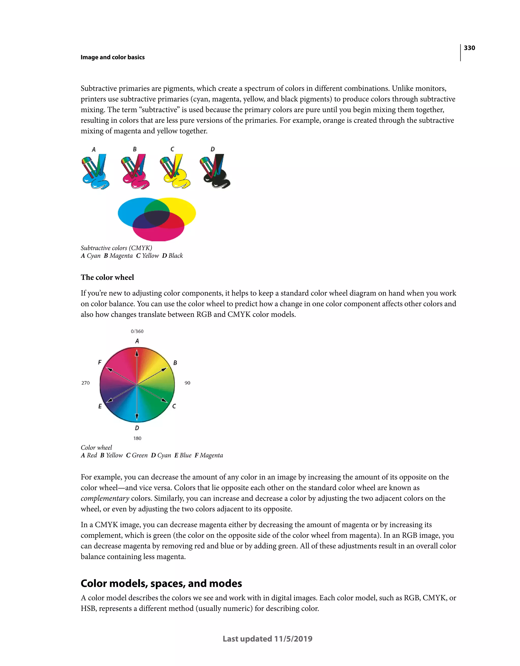 330
Image and color basics
Last updated 11/5/2019
Subtractive primaries are pigments, which create a spectrum of colors in different combinations. Unlike monitors,
printers use subtractive primaries (cyan, magenta, yellow, and black pigments) to produce colors through subtractive
mixing. The term “subtractive” is used because the primary colors are pure until you begin mixing them together,
resulting in colors that are less pure versions of the primaries. For example, orange is created through the subtractive
mixing of magenta and yellow together.
Subtractive colors (CMYK)
A Cyan B Magenta C Yellow D Black
The color wheel
If you’re new to adjusting color components, it helps to keep a standard color wheel diagram on hand when you work
on color balance. You can use the color wheel to predict how a change in one color component affects other colors and
also how changes translate between RGB and CMYK color models.
Color wheel
A Red B Yellow C Green D Cyan E Blue F Magenta
For example, you can decrease the amount of any color in an image by increasing the amount of its opposite on the
color wheel—and vice versa. Colors that lie opposite each other on the standard color wheel are known as
complementary colors. Similarly, you can increase and decrease a color by adjusting the two adjacent colors on the
wheel, or even by adjusting the two colors adjacent to its opposite.
In a CMYK image, you can decrease magenta either by decreasing the amount of magenta or by increasing its
complement, which is green (the color on the opposite side of the color wheel from magenta). In an RGB image, you
can decrease magenta by removing red and blue or by adding green. All of these adjustments result in an overall color
balance containing less magenta.
Color models, spaces, and modes
A color model describes the colors we see and work with in digital images. Each color model, such as RGB, CMYK, or
HSB, represents a different method (usually numeric) for describing color.
 