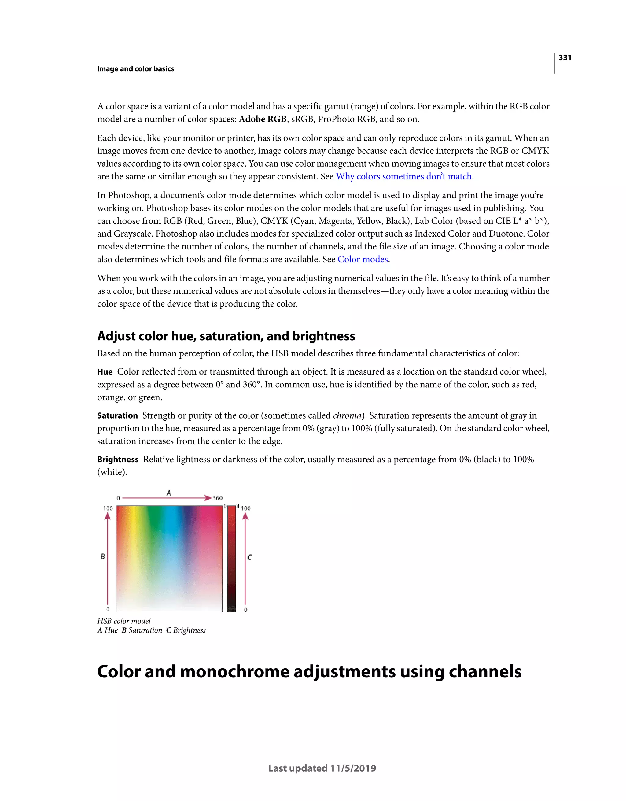 331
Image and color basics
Last updated 11/5/2019
A color space is a variant of a color model and has a specific gamut (range) of colors. For example, within the RGB color
model are a number of color spaces: Adobe RGB, sRGB, ProPhoto RGB, and so on.
Each device, like your monitor or printer, has its own color space and can only reproduce colors in its gamut. When an
image moves from one device to another, image colors may change because each device interprets the RGB or CMYK
values according to its own color space. You can use color management when moving images to ensure that most colors
are the same or similar enough so they appear consistent. See Why colors sometimes don’t match.
In Photoshop, a document’s color mode determines which color model is used to display and print the image you’re
working on. Photoshop bases its color modes on the color models that are useful for images used in publishing. You
can choose from RGB (Red, Green, Blue), CMYK (Cyan, Magenta, Yellow, Black), Lab Color (based on CIE L* a* b*),
and Grayscale. Photoshop also includes modes for specialized color output such as Indexed Color and Duotone. Color
modes determine the number of colors, the number of channels, and the file size of an image. Choosing a color mode
also determines which tools and file formats are available. See Color modes.
When you work with the colors in an image, you are adjusting numerical values in the file. It’s easy to think of a number
as a color, but these numerical values are not absolute colors in themselves—they only have a color meaning within the
color space of the device that is producing the color.
Adjust color hue, saturation, and brightness
Based on the human perception of color, the HSB model describes three fundamental characteristics of color:
Hue Color reflected from or transmitted through an object. It is measured as a location on the standard color wheel,
expressed as a degree between 0° and 360°. In common use, hue is identified by the name of the color, such as red,
orange, or green.
Saturation Strength or purity of the color (sometimes called chroma). Saturation represents the amount of gray in
proportion to the hue, measured as a percentage from 0% (gray) to 100% (fully saturated). On the standard color wheel,
saturation increases from the center to the edge.
Brightness Relative lightness or darkness of the color, usually measured as a percentage from 0% (black) to 100%
(white).
HSB color model
A Hue B Saturation C Brightness
Color and monochrome adjustments using channels
 