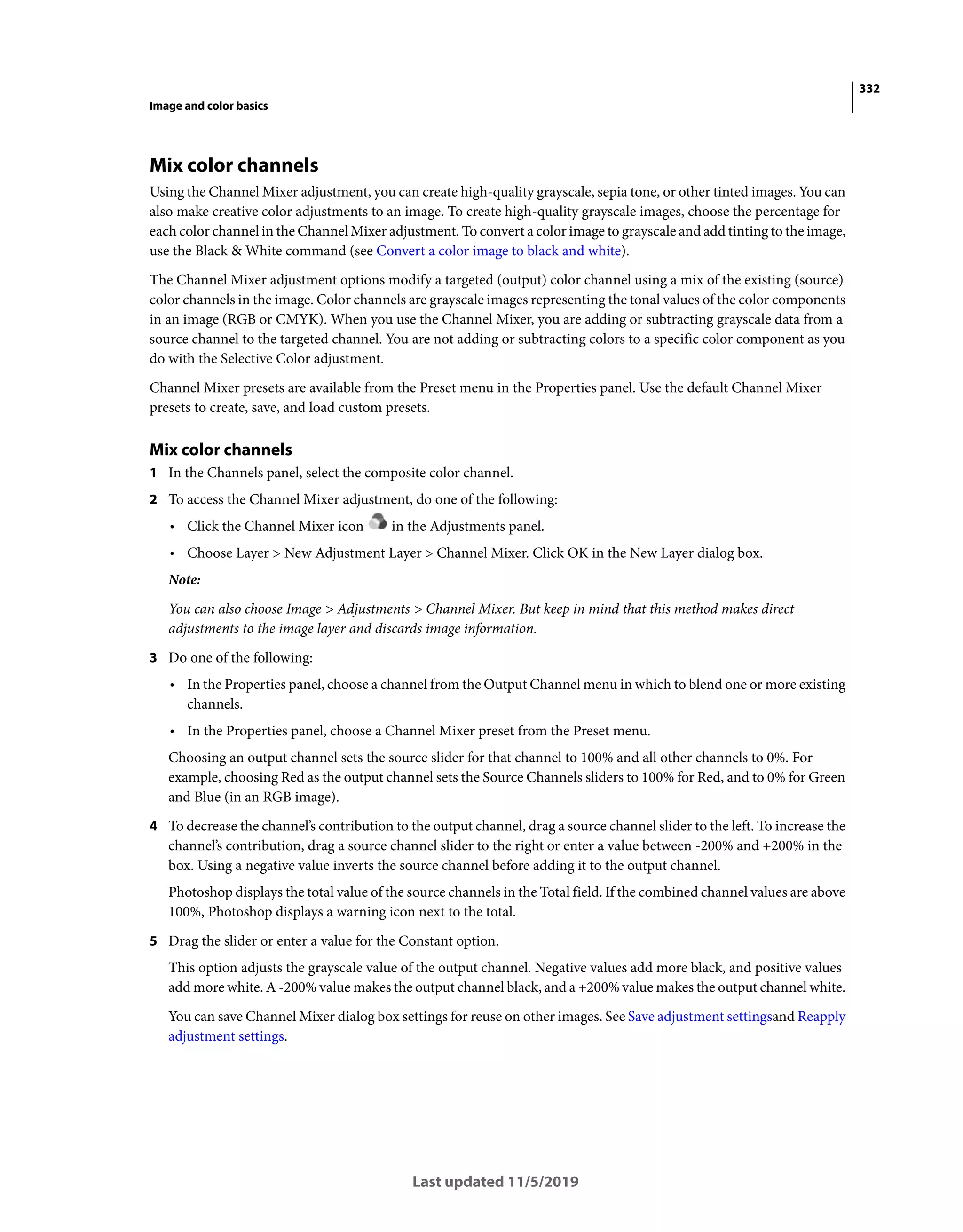 332
Image and color basics
Last updated 11/5/2019
Mix color channels
Using the Channel Mixer adjustment, you can create high-quality grayscale, sepia tone, or other tinted images. You can
also make creative color adjustments to an image. To create high-quality grayscale images, choose the percentage for
each color channel in the Channel Mixer adjustment. To convert a color image to grayscale and add tinting to the image,
use the Black & White command (see Convert a color image to black and white).
The Channel Mixer adjustment options modify a targeted (output) color channel using a mix of the existing (source)
color channels in the image. Color channels are grayscale images representing the tonal values of the color components
in an image (RGB or CMYK). When you use the Channel Mixer, you are adding or subtracting grayscale data from a
source channel to the targeted channel. You are not adding or subtracting colors to a specific color component as you
do with the Selective Color adjustment.
Channel Mixer presets are available from the Preset menu in the Properties panel. Use the default Channel Mixer
presets to create, save, and load custom presets.
Mix color channels
1 In the Channels panel, select the composite color channel.
2 To access the Channel Mixer adjustment, do one of the following:
• Click the Channel Mixer icon in the Adjustments panel.
• Choose Layer > New Adjustment Layer > Channel Mixer. Click OK in the New Layer dialog box.
Note:
You can also choose Image > Adjustments > Channel Mixer. But keep in mind that this method makes direct
adjustments to the image layer and discards image information.
3 Do one of the following:
• In the Properties panel, choose a channel from the Output Channel menu in which to blend one or more existing
channels.
• In the Properties panel, choose a Channel Mixer preset from the Preset menu.
Choosing an output channel sets the source slider for that channel to 100% and all other channels to 0%. For
example, choosing Red as the output channel sets the Source Channels sliders to 100% for Red, and to 0% for Green
and Blue (in an RGB image).
4 To decrease the channel’s contribution to the output channel, drag a source channel slider to the left. To increase the
channel’s contribution, drag a source channel slider to the right or enter a value between -200% and +200% in the
box. Using a negative value inverts the source channel before adding it to the output channel.
Photoshop displays the total value of the source channels in the Total field. If the combined channel values are above
100%, Photoshop displays a warning icon next to the total.
5 Drag the slider or enter a value for the Constant option.
This option adjusts the grayscale value of the output channel. Negative values add more black, and positive values
add more white. A -200% value makes the output channel black, and a +200% value makes the output channel white.
You can save Channel Mixer dialog box settings for reuse on other images. See Save adjustment settingsand Reapply
adjustment settings.
 