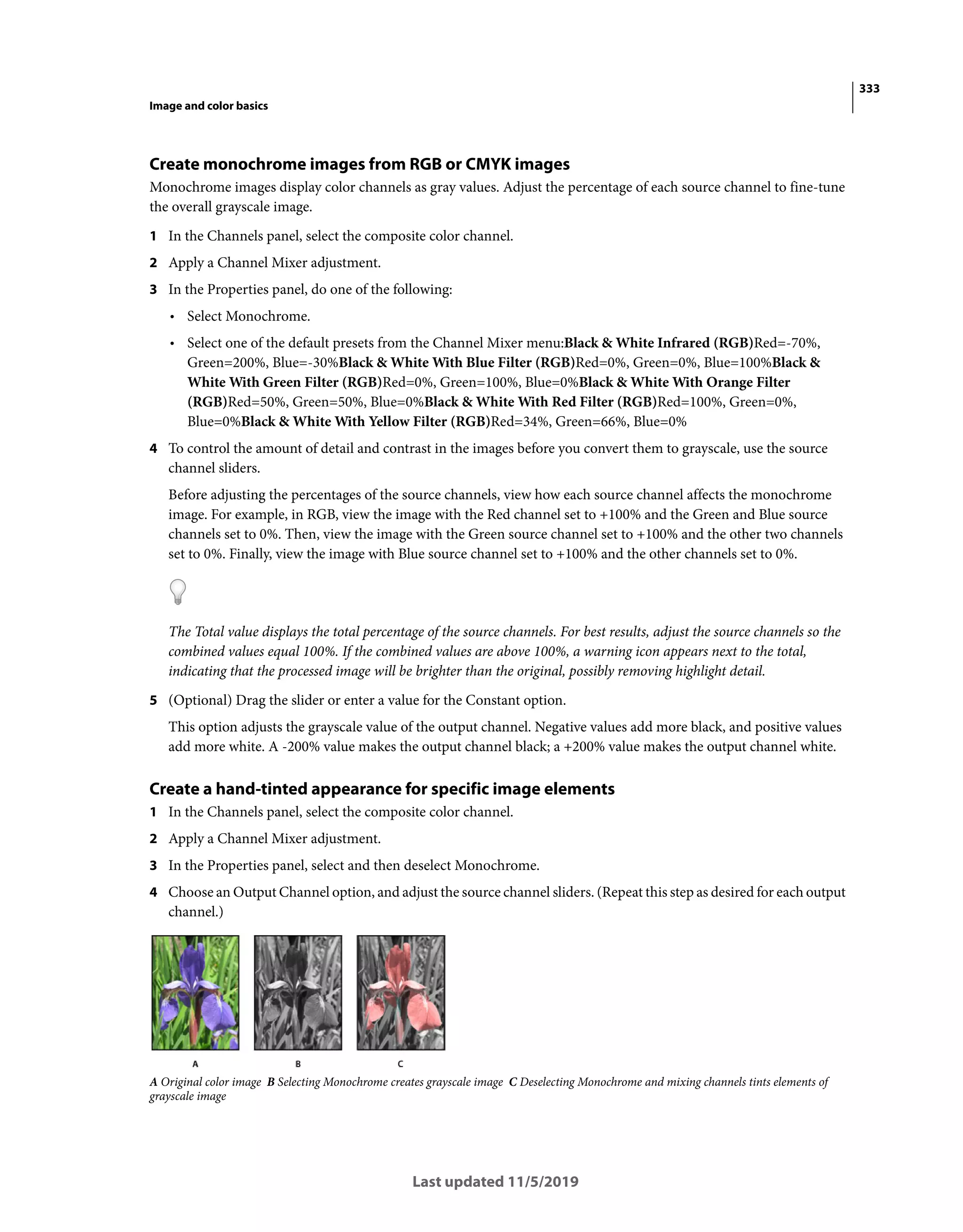 333
Image and color basics
Last updated 11/5/2019
Create monochrome images from RGB or CMYK images
Monochrome images display color channels as gray values. Adjust the percentage of each source channel to fine-tune
the overall grayscale image.
1 In the Channels panel, select the composite color channel.
2 Apply a Channel Mixer adjustment.
3 In the Properties panel, do one of the following:
• Select Monochrome.
• Select one of the default presets from the Channel Mixer menu:Black & White Infrared (RGB)Red=-70%,
Green=200%, Blue=-30%Black & White With Blue Filter (RGB)Red=0%, Green=0%, Blue=100%Black &
White With Green Filter (RGB)Red=0%, Green=100%, Blue=0%Black & White With Orange Filter
(RGB)Red=50%, Green=50%, Blue=0%Black & White With Red Filter (RGB)Red=100%, Green=0%,
Blue=0%Black & White With Yellow Filter (RGB)Red=34%, Green=66%, Blue=0%
4 To control the amount of detail and contrast in the images before you convert them to grayscale, use the source
channel sliders.
Before adjusting the percentages of the source channels, view how each source channel affects the monochrome
image. For example, in RGB, view the image with the Red channel set to +100% and the Green and Blue source
channels set to 0%. Then, view the image with the Green source channel set to +100% and the other two channels
set to 0%. Finally, view the image with Blue source channel set to +100% and the other channels set to 0%.
The Total value displays the total percentage of the source channels. For best results, adjust the source channels so the
combined values equal 100%. If the combined values are above 100%, a warning icon appears next to the total,
indicating that the processed image will be brighter than the original, possibly removing highlight detail.
5 (Optional) Drag the slider or enter a value for the Constant option.
This option adjusts the grayscale value of the output channel. Negative values add more black, and positive values
add more white. A -200% value makes the output channel black; a +200% value makes the output channel white.
Create a hand-tinted appearance for specific image elements
1 In the Channels panel, select the composite color channel.
2 Apply a Channel Mixer adjustment.
3 In the Properties panel, select and then deselect Monochrome.
4 Choose an Output Channel option, and adjust the source channel sliders. (Repeat this step as desired for each output
channel.)
A Original color image B Selecting Monochrome creates grayscale image C Deselecting Monochrome and mixing channels tints elements of
grayscale image
 