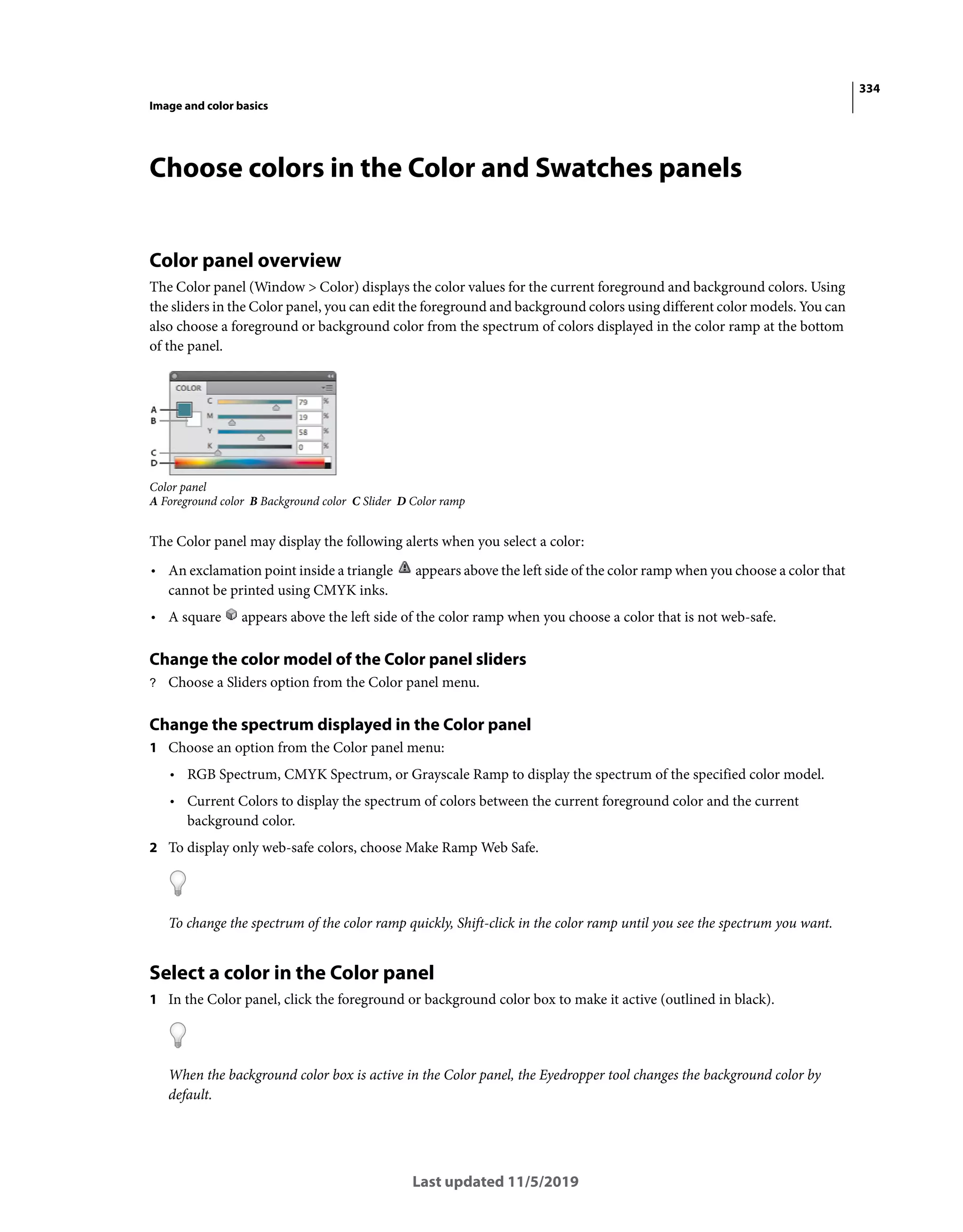 334
Image and color basics
Last updated 11/5/2019
Choose colors in the Color and Swatches panels
Color panel overview
The Color panel (Window > Color) displays the color values for the current foreground and background colors. Using
the sliders in the Color panel, you can edit the foreground and background colors using different color models. You can
also choose a foreground or background color from the spectrum of colors displayed in the color ramp at the bottom
of the panel.
Color panel
A Foreground color B Background color C Slider D Color ramp
The Color panel may display the following alerts when you select a color:
• An exclamation point inside a triangle appears above the left side of the color ramp when you choose a color that
cannot be printed using CMYK inks.
• A square appears above the left side of the color ramp when you choose a color that is not web-safe.
Change the color model of the Color panel sliders
? Choose a Sliders option from the Color panel menu.
Change the spectrum displayed in the Color panel
1 Choose an option from the Color panel menu:
• RGB Spectrum, CMYK Spectrum, or Grayscale Ramp to display the spectrum of the specified color model.
• Current Colors to display the spectrum of colors between the current foreground color and the current
background color.
2 To display only web-safe colors, choose Make Ramp Web Safe.
To change the spectrum of the color ramp quickly, Shift-click in the color ramp until you see the spectrum you want.
Select a color in the Color panel
1 In the Color panel, click the foreground or background color box to make it active (outlined in black).
When the background color box is active in the Color panel, the Eyedropper tool changes the background color by
default.
 