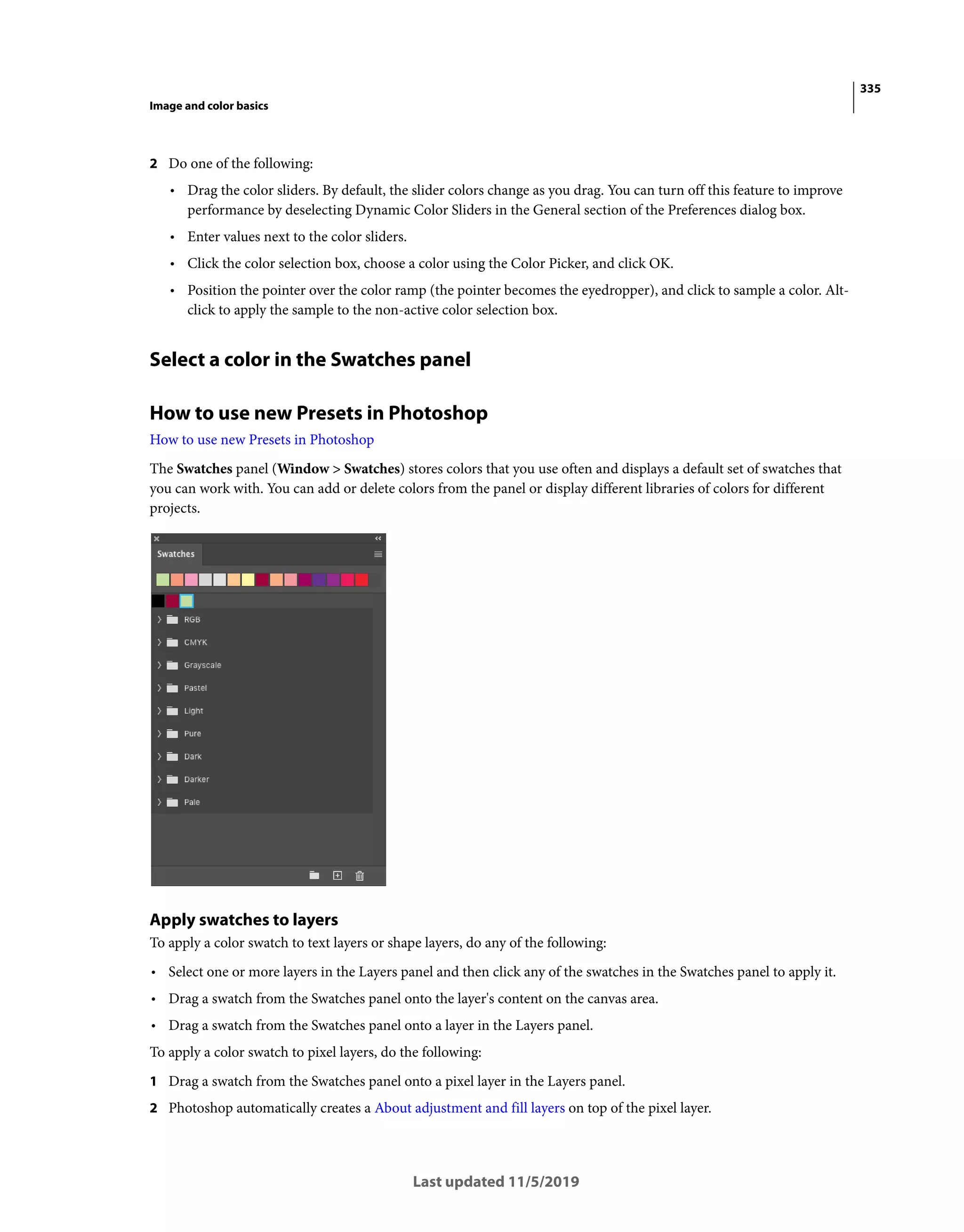 335
Image and color basics
Last updated 11/5/2019
2 Do one of the following:
• Drag the color sliders. By default, the slider colors change as you drag. You can turn off this feature to improve
performance by deselecting Dynamic Color Sliders in the General section of the Preferences dialog box.
• Enter values next to the color sliders.
• Click the color selection box, choose a color using the Color Picker, and click OK.
• Position the pointer over the color ramp (the pointer becomes the eyedropper), and click to sample a color. Alt-
click to apply the sample to the non-active color selection box.
Select a color in the Swatches panel
How to use new Presets in Photoshop
How to use new Presets in Photoshop
The Swatches panel (Window > Swatches) stores colors that you use often and displays a default set of swatches that
you can work with. You can add or delete colors from the panel or display different libraries of colors for different
projects.
Apply swatches to layers
To apply a color swatch to text layers or shape layers, do any of the following:
• Select one or more layers in the Layers panel and then click any of the swatches in the Swatches panel to apply it.
• Drag a swatch from the Swatches panel onto the layer's content on the canvas area.
• Drag a swatch from the Swatches panel onto a layer in the Layers panel.
To apply a color swatch to pixel layers, do the following:
1 Drag a swatch from the Swatches panel onto a pixel layer in the Layers panel.
2 Photoshop automatically creates a About adjustment and fill layers on top of the pixel layer.
 