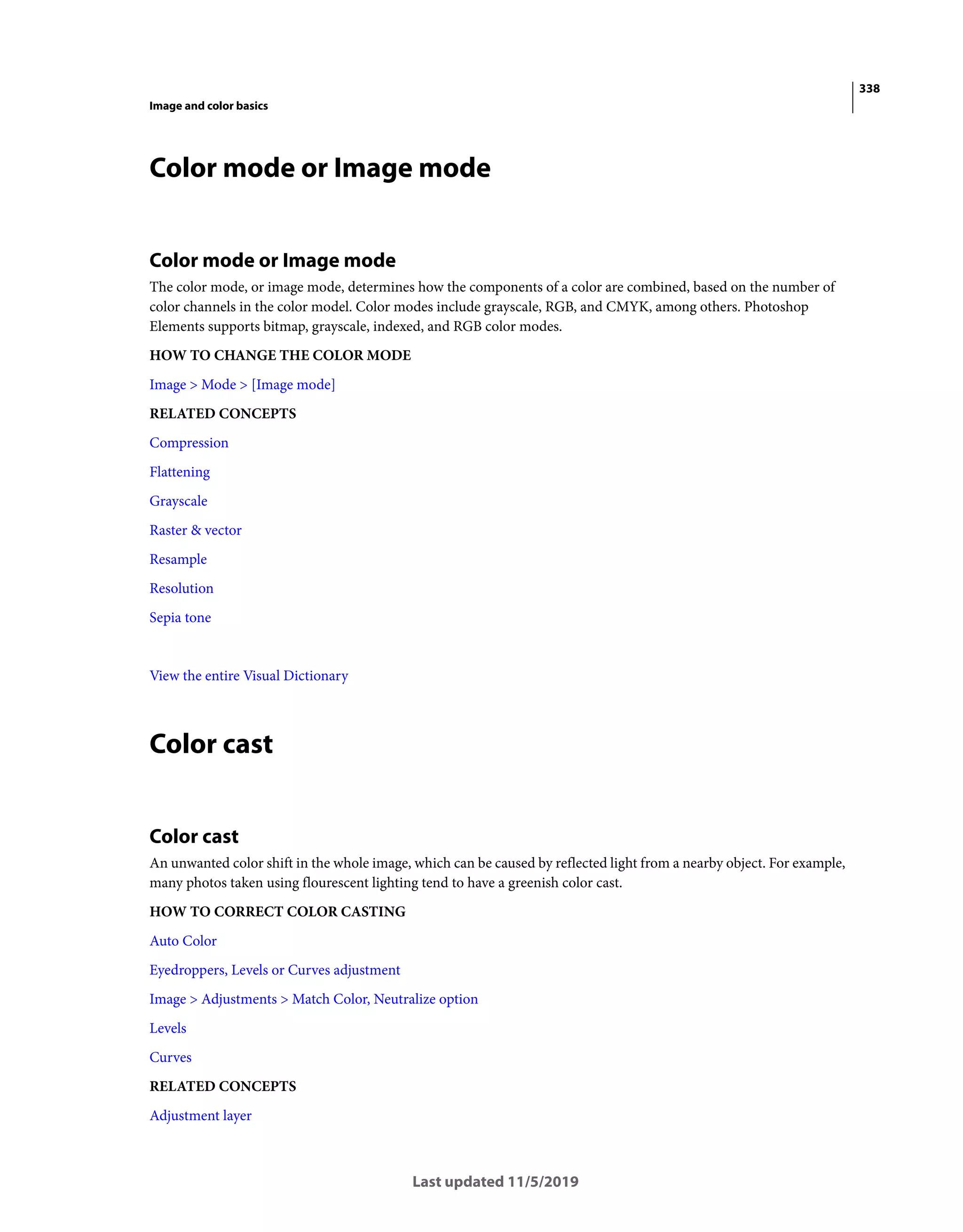 338
Image and color basics
Last updated 11/5/2019
Color mode or Image mode
Color mode or Image mode
The color mode, or image mode, determines how the components of a color are combined, based on the number of
color channels in the color model. Color modes include grayscale, RGB, and CMYK, among others. Photoshop
Elements supports bitmap, grayscale, indexed, and RGB color modes.
HOW TO CHANGE THE COLOR MODE
Image > Mode > [Image mode]
RELATED CONCEPTS
Compression
Flattening
Grayscale
Raster & vector
Resample
Resolution
Sepia tone
View the entire Visual Dictionary
Color cast
Color cast
An unwanted color shift in the whole image, which can be caused by reflected light from a nearby object. For example,
many photos taken using flourescent lighting tend to have a greenish color cast.
HOW TO CORRECT COLOR CASTING
Auto Color
Eyedroppers, Levels or Curves adjustment
Image > Adjustments > Match Color, Neutralize option
Levels
Curves
RELATED CONCEPTS
Adjustment layer
 