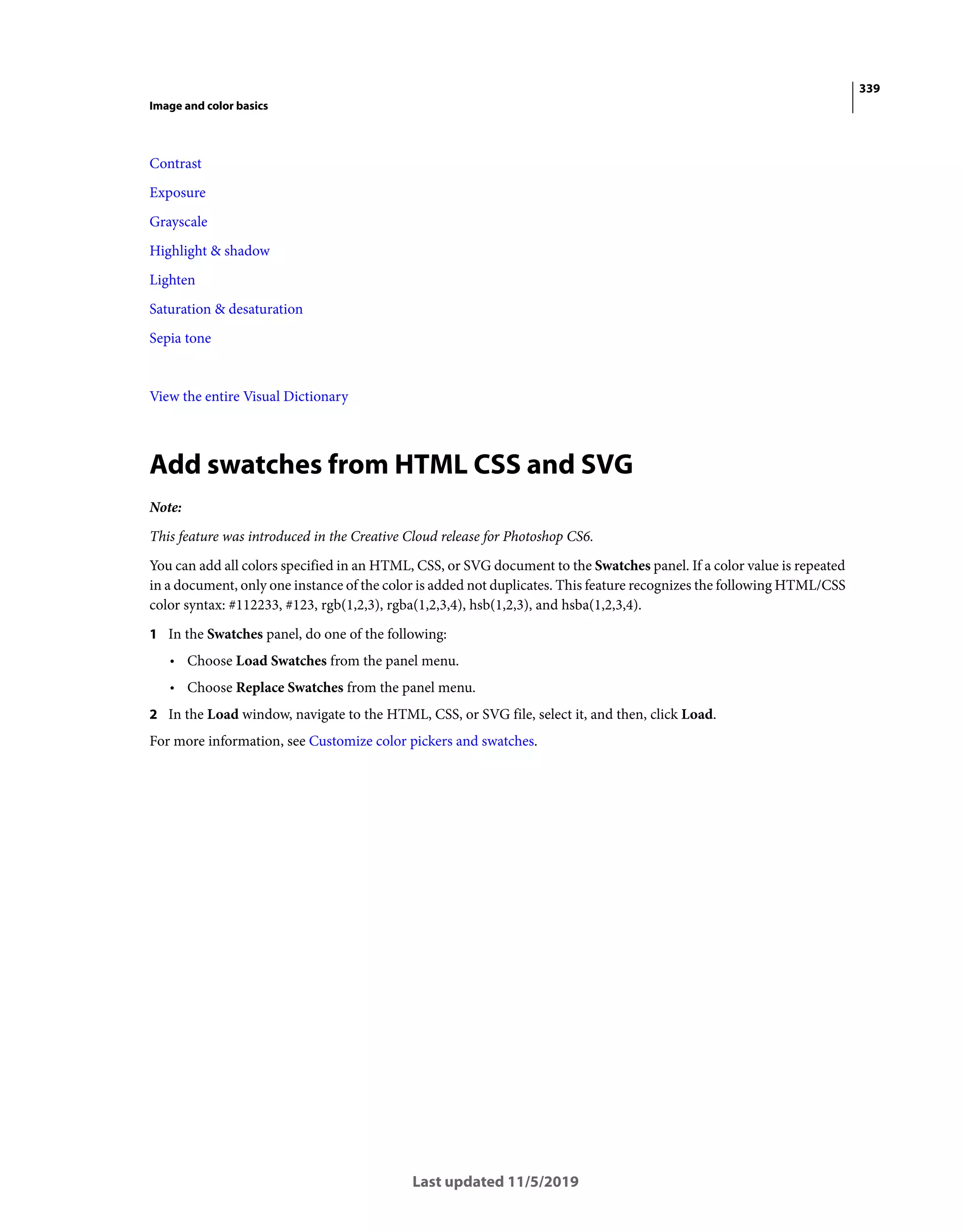 339
Image and color basics
Last updated 11/5/2019
Contrast
Exposure
Grayscale
Highlight & shadow
Lighten
Saturation & desaturation
Sepia tone
View the entire Visual Dictionary
Add swatches from HTML CSS and SVG
Note:
This feature was introduced in the Creative Cloud release for Photoshop CS6.
You can add all colors specified in an HTML, CSS, or SVG document to the Swatches panel. If a color value is repeated
in a document, only one instance of the color is added not duplicates. This feature recognizes the following HTML/CSS
color syntax: #112233, #123, rgb(1,2,3), rgba(1,2,3,4), hsb(1,2,3), and hsba(1,2,3,4).
1 In the Swatches panel, do one of the following:
• Choose Load Swatches from the panel menu.
• Choose Replace Swatches from the panel menu.
2 In the Load window, navigate to the HTML, CSS, or SVG file, select it, and then, click Load.
For more information, see Customize color pickers and swatches.
 