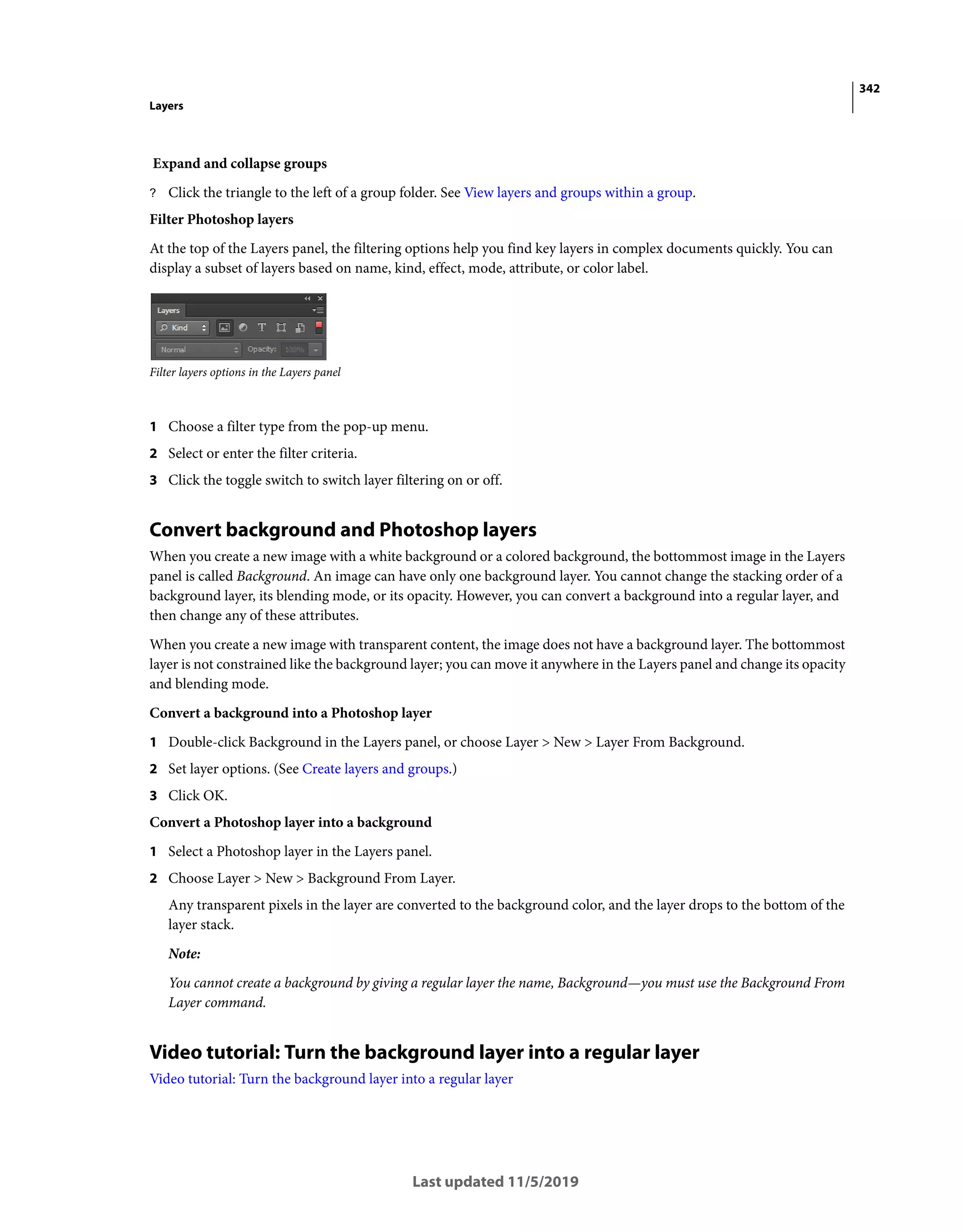 342
Layers
Last updated 11/5/2019
Expand and collapse groups
? Click the triangle to the left of a group folder. See View layers and groups within a group.
Filter Photoshop layers
At the top of the Layers panel, the filtering options help you find key layers in complex documents quickly. You can
display a subset of layers based on name, kind, effect, mode, attribute, or color label.
Filter layers options in the Layers panel
1 Choose a filter type from the pop-up menu.
2 Select or enter the filter criteria.
3 Click the toggle switch to switch layer filtering on or off.
Convert background and Photoshop layers
When you create a new image with a white background or a colored background, the bottommost image in the Layers
panel is called Background. An image can have only one background layer. You cannot change the stacking order of a
background layer, its blending mode, or its opacity. However, you can convert a background into a regular layer, and
then change any of these attributes.
When you create a new image with transparent content, the image does not have a background layer. The bottommost
layer is not constrained like the background layer; you can move it anywhere in the Layers panel and change its opacity
and blending mode.
Convert a background into a Photoshop layer
1 Double-click Background in the Layers panel, or choose Layer > New > Layer From Background.
2 Set layer options. (See Create layers and groups.)
3 Click OK.
Convert a Photoshop layer into a background
1 Select a Photoshop layer in the Layers panel.
2 Choose Layer > New > Background From Layer.
Any transparent pixels in the layer are converted to the background color, and the layer drops to the bottom of the
layer stack.
Note:
You cannot create a background by giving a regular layer the name, Background—you must use the Background From
Layer command.
Video tutorial: Turn the background layer into a regular layer
Video tutorial: Turn the background layer into a regular layer
 