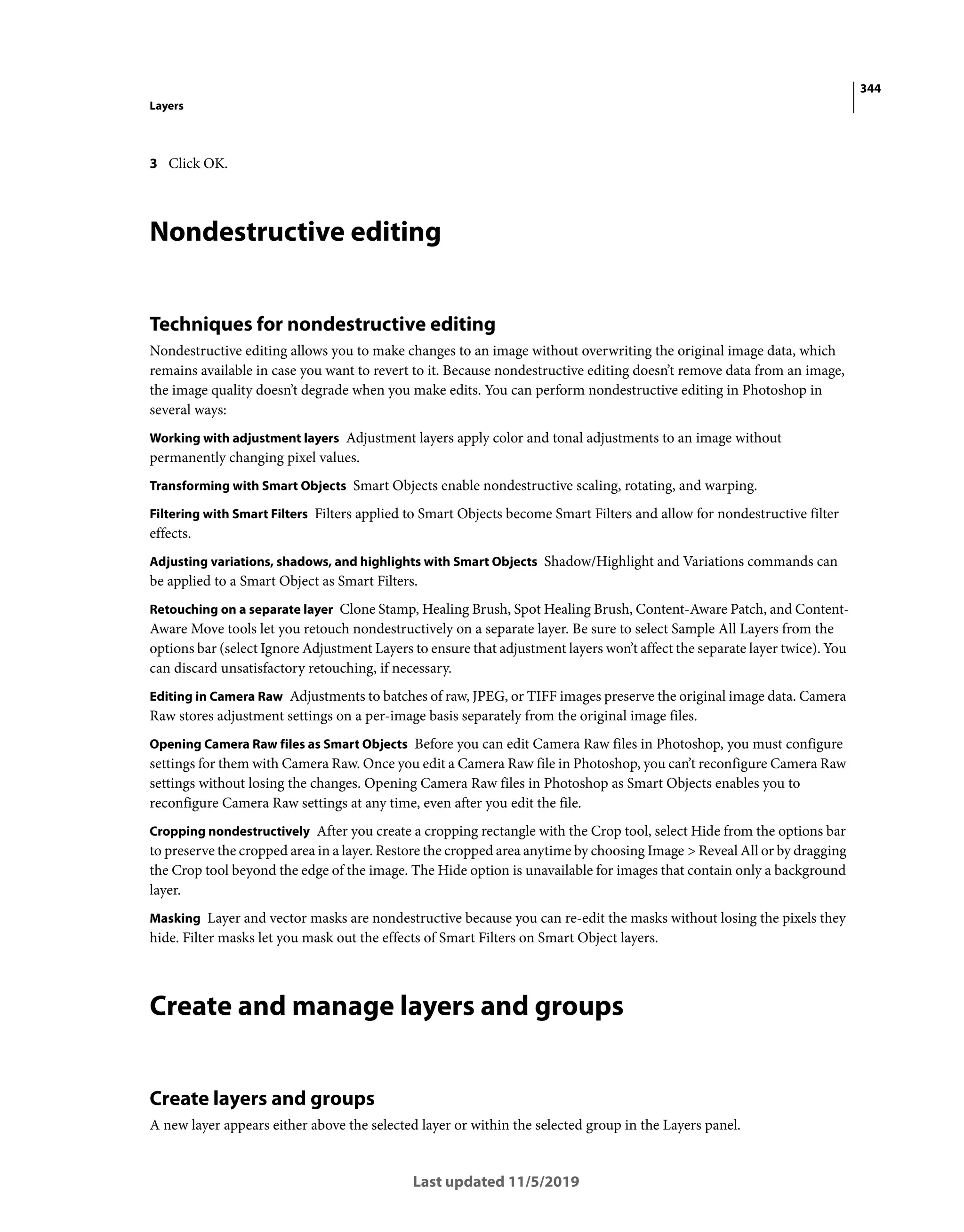 344
Layers
Last updated 11/5/2019
3 Click OK.
Nondestructive editing
Techniques for nondestructive editing
Nondestructive editing allows you to make changes to an image without overwriting the original image data, which
remains available in case you want to revert to it. Because nondestructive editing doesn’t remove data from an image,
the image quality doesn’t degrade when you make edits. You can perform nondestructive editing in Photoshop in
several ways:
Working with adjustment layers Adjustment layers apply color and tonal adjustments to an image without
permanently changing pixel values.
Transforming with Smart Objects Smart Objects enable nondestructive scaling, rotating, and warping.
Filtering with Smart Filters Filters applied to Smart Objects become Smart Filters and allow for nondestructive filter
effects.
Adjusting variations, shadows, and highlights with Smart Objects Shadow/Highlight and Variations commands can
be applied to a Smart Object as Smart Filters.
Retouching on a separate layer Clone Stamp, Healing Brush, Spot Healing Brush, Content-Aware Patch, and Content-
Aware Move tools let you retouch nondestructively on a separate layer. Be sure to select Sample All Layers from the
options bar (select Ignore Adjustment Layers to ensure that adjustment layers won’t affect the separate layer twice). You
can discard unsatisfactory retouching, if necessary.
Editing in Camera Raw Adjustments to batches of raw, JPEG, or TIFF images preserve the original image data. Camera
Raw stores adjustment settings on a per-image basis separately from the original image files.
Opening Camera Raw files as Smart Objects Before you can edit Camera Raw files in Photoshop, you must configure
settings for them with Camera Raw. Once you edit a Camera Raw file in Photoshop, you can’t reconfigure Camera Raw
settings without losing the changes. Opening Camera Raw files in Photoshop as Smart Objects enables you to
reconfigure Camera Raw settings at any time, even after you edit the file.
Cropping nondestructively After you create a cropping rectangle with the Crop tool, select Hide from the options bar
to preserve the cropped area in a layer. Restore the cropped area anytime by choosing Image > Reveal All or by dragging
the Crop tool beyond the edge of the image. The Hide option is unavailable for images that contain only a background
layer.
Masking Layer and vector masks are nondestructive because you can re-edit the masks without losing the pixels they
hide. Filter masks let you mask out the effects of Smart Filters on Smart Object layers.
Create and manage layers and groups
Create layers and groups
A new layer appears either above the selected layer or within the selected group in the Layers panel.
 