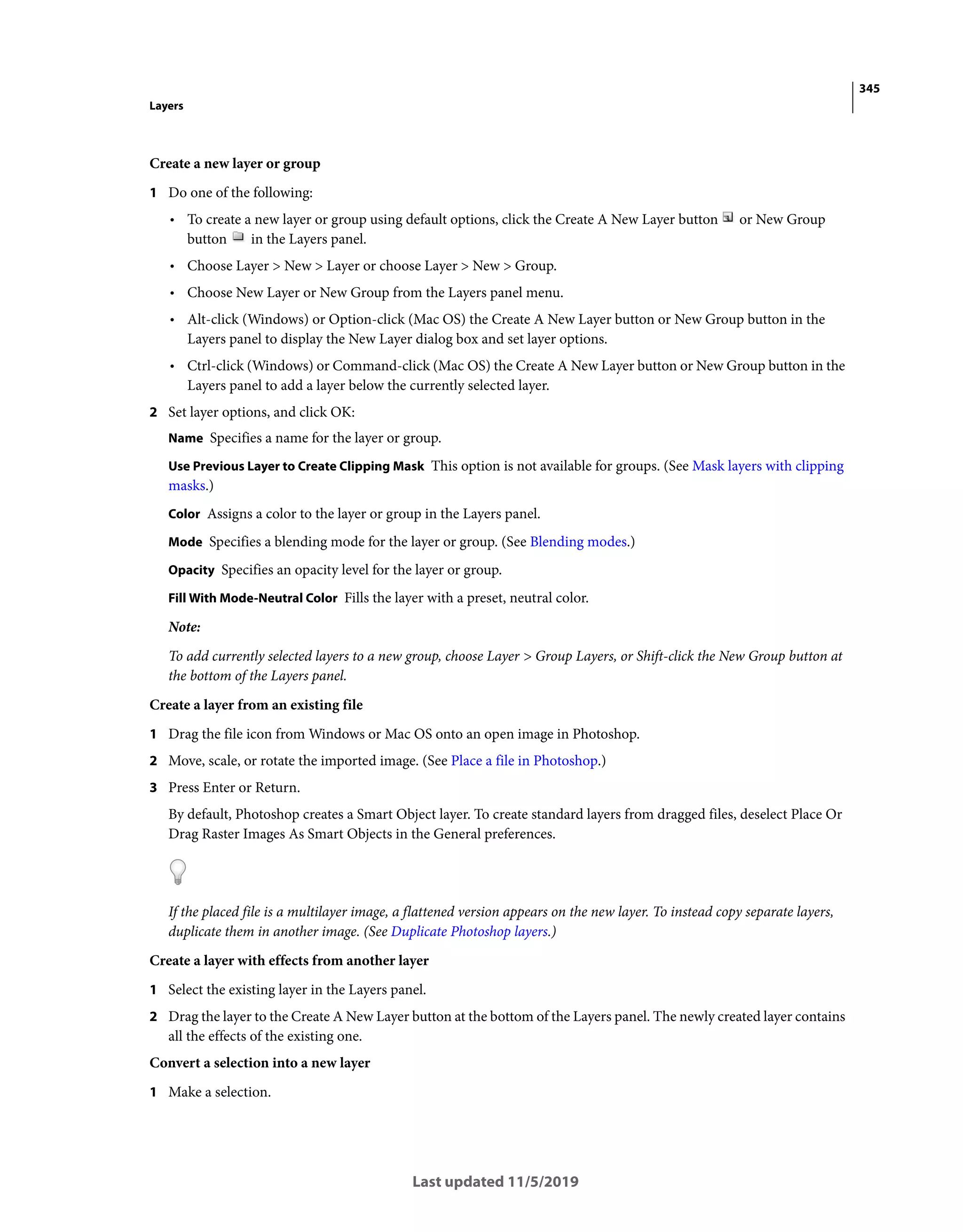 345
Layers
Last updated 11/5/2019
Create a new layer or group
1 Do one of the following:
• To create a new layer or group using default options, click the Create A New Layer button or New Group
button in the Layers panel.
• Choose Layer > New > Layer or choose Layer > New > Group.
• Choose New Layer or New Group from the Layers panel menu.
• Alt-click (Windows) or Option-click (Mac OS) the Create A New Layer button or New Group button in the
Layers panel to display the New Layer dialog box and set layer options.
• Ctrl-click (Windows) or Command-click (Mac OS) the Create A New Layer button or New Group button in the
Layers panel to add a layer below the currently selected layer.
2 Set layer options, and click OK:
Name Specifies a name for the layer or group.
Use Previous Layer to Create Clipping Mask This option is not available for groups. (See Mask layers with clipping
masks.)
Color Assigns a color to the layer or group in the Layers panel.
Mode Specifies a blending mode for the layer or group. (See Blending modes.)
Opacity Specifies an opacity level for the layer or group.
Fill With Mode-Neutral Color Fills the layer with a preset, neutral color.
Note:
To add currently selected layers to a new group, choose Layer > Group Layers, or Shift-click the New Group button at
the bottom of the Layers panel.
Create a layer from an existing file
1 Drag the file icon from Windows or Mac OS onto an open image in Photoshop.
2 Move, scale, or rotate the imported image. (See Place a file in Photoshop.)
3 Press Enter or Return.
By default, Photoshop creates a Smart Object layer. To create standard layers from dragged files, deselect Place Or
Drag Raster Images As Smart Objects in the General preferences.
If the placed file is a multilayer image, a flattened version appears on the new layer. To instead copy separate layers,
duplicate them in another image. (See Duplicate Photoshop layers.)
Create a layer with effects from another layer
1 Select the existing layer in the Layers panel.
2 Drag the layer to the Create A New Layer button at the bottom of the Layers panel. The newly created layer contains
all the effects of the existing one.
Convert a selection into a new layer
1 Make a selection.
 