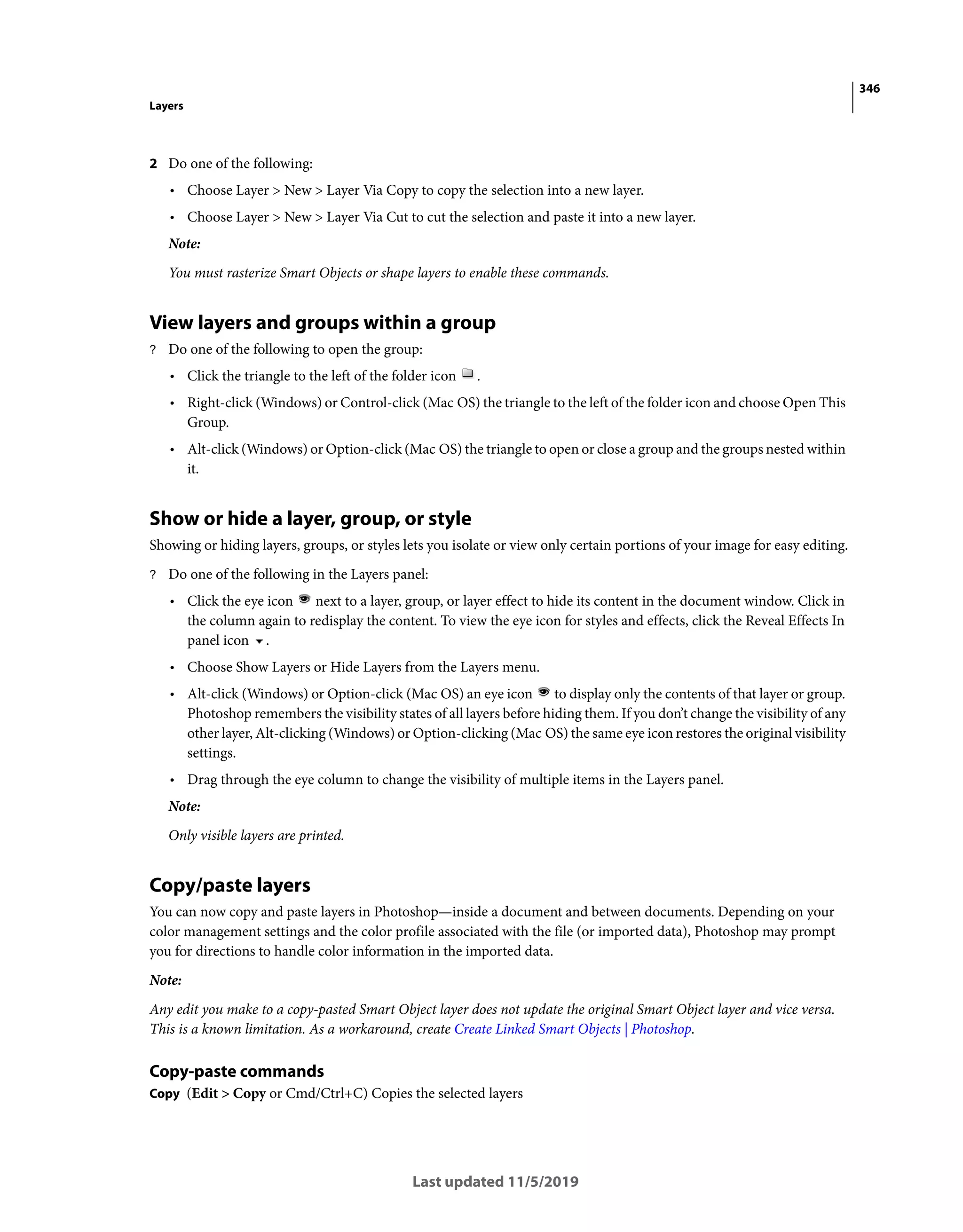 346
Layers
Last updated 11/5/2019
2 Do one of the following:
• Choose Layer > New > Layer Via Copy to copy the selection into a new layer.
• Choose Layer > New > Layer Via Cut to cut the selection and paste it into a new layer.
Note:
You must rasterize Smart Objects or shape layers to enable these commands.
View layers and groups within a group
? Do one of the following to open the group:
• Click the triangle to the left of the folder icon .
• Right-click (Windows) or Control-click (Mac OS) the triangle to the left of the folder icon and choose Open This
Group.
• Alt-click (Windows) or Option-click (Mac OS) the triangle to open or close a group and the groups nested within
it.
Show or hide a layer, group, or style
Showing or hiding layers, groups, or styles lets you isolate or view only certain portions of your image for easy editing.
? Do one of the following in the Layers panel:
• Click the eye icon next to a layer, group, or layer effect to hide its content in the document window. Click in
the column again to redisplay the content. To view the eye icon for styles and effects, click the Reveal Effects In
panel icon .
• Choose Show Layers or Hide Layers from the Layers menu.
• Alt-click (Windows) or Option-click (Mac OS) an eye icon to display only the contents of that layer or group.
Photoshop remembers the visibility states of all layers before hiding them. If you don’t change the visibility of any
other layer, Alt-clicking (Windows) or Option-clicking (Mac OS) the same eye icon restores the original visibility
settings.
• Drag through the eye column to change the visibility of multiple items in the Layers panel.
Note:
Only visible layers are printed.
Copy/paste layers
You can now copy and paste layers in Photoshop—inside a document and between documents. Depending on your
color management settings and the color profile associated with the file (or imported data), Photoshop may prompt
you for directions to handle color information in the imported data.
Note:
Any edit you make to a copy-pasted Smart Object layer does not update the original Smart Object layer and vice versa.
This is a known limitation. As a workaround, create Create Linked Smart Objects | Photoshop.
Copy-paste commands
Copy (Edit > Copy or Cmd/Ctrl+C) Copies the selected layers
 