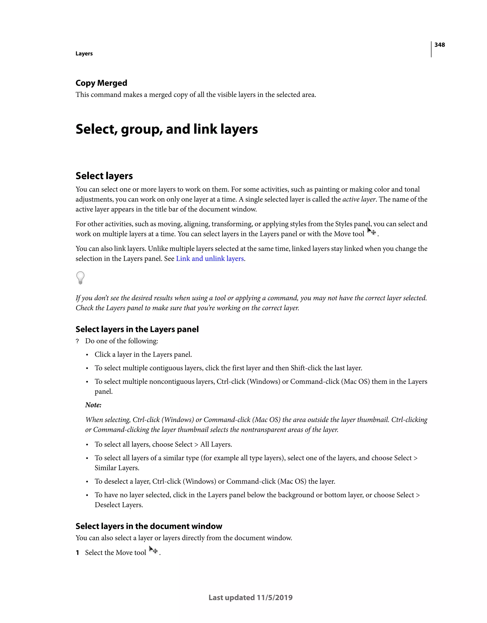 348
Layers
Last updated 11/5/2019
Copy Merged
This command makes a merged copy of all the visible layers in the selected area.
Select, group, and link layers
Select layers
You can select one or more layers to work on them. For some activities, such as painting or making color and tonal
adjustments, you can work on only one layer at a time. A single selected layer is called the active layer. The name of the
active layer appears in the title bar of the document window.
For other activities, such as moving, aligning, transforming, or applying styles from the Styles panel, you can select and
work on multiple layers at a time. You can select layers in the Layers panel or with the Move tool .
You can also link layers. Unlike multiple layers selected at the same time, linked layers stay linked when you change the
selection in the Layers panel. See Link and unlink layers.
If you don’t see the desired results when using a tool or applying a command, you may not have the correct layer selected.
Check the Layers panel to make sure that you’re working on the correct layer.
Select layers in the Layers panel
? Do one of the following:
• Click a layer in the Layers panel.
• To select multiple contiguous layers, click the first layer and then Shift-click the last layer.
• To select multiple noncontiguous layers, Ctrl-click (Windows) or Command-click (Mac OS) them in the Layers
panel.
Note:
When selecting, Ctrl-click (Windows) or Command-click (Mac OS) the area outside the layer thumbnail. Ctrl-clicking
or Command-clicking the layer thumbnail selects the nontransparent areas of the layer.
• To select all layers, choose Select > All Layers.
• To select all layers of a similar type (for example all type layers), select one of the layers, and choose Select >
Similar Layers.
• To deselect a layer, Ctrl-click (Windows) or Command-click (Mac OS) the layer.
• To have no layer selected, click in the Layers panel below the background or bottom layer, or choose Select >
Deselect Layers.
Select layers in the document window
You can also select a layer or layers directly from the document window.
1 Select the Move tool .
 