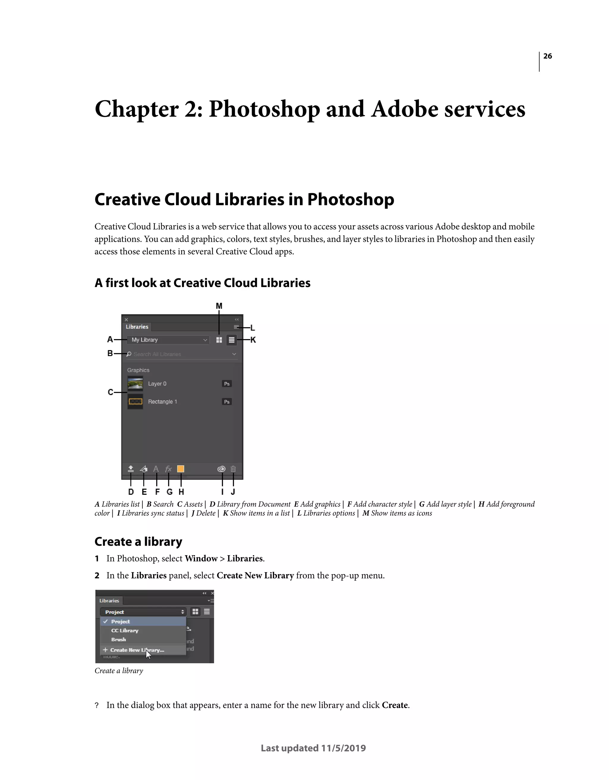26
Last updated 11/5/2019
Chapter 2: Photoshop and Adobe services
Creative Cloud Libraries in Photoshop
Creative Cloud Libraries is a web service that allows you to access your assets across various Adobe desktop and mobile
applications. You can add graphics, colors, text styles, brushes, and layer styles to libraries in Photoshop and then easily
access those elements in several Creative Cloud apps.
A first look at Creative Cloud Libraries
A Libraries list | B Search C Assets | D Library from Document E Add graphics | F Add character style | G Add layer style | H Add foreground
color | I Libraries sync status | J Delete | K Show items in a list | L Libraries options | M Show items as icons
Create a library
1 In Photoshop, select Window > Libraries.
2 In the Libraries panel, select Create New Library from the pop-up menu.
Create a library
? In the dialog box that appears, enter a name for the new library and click Create.
 
