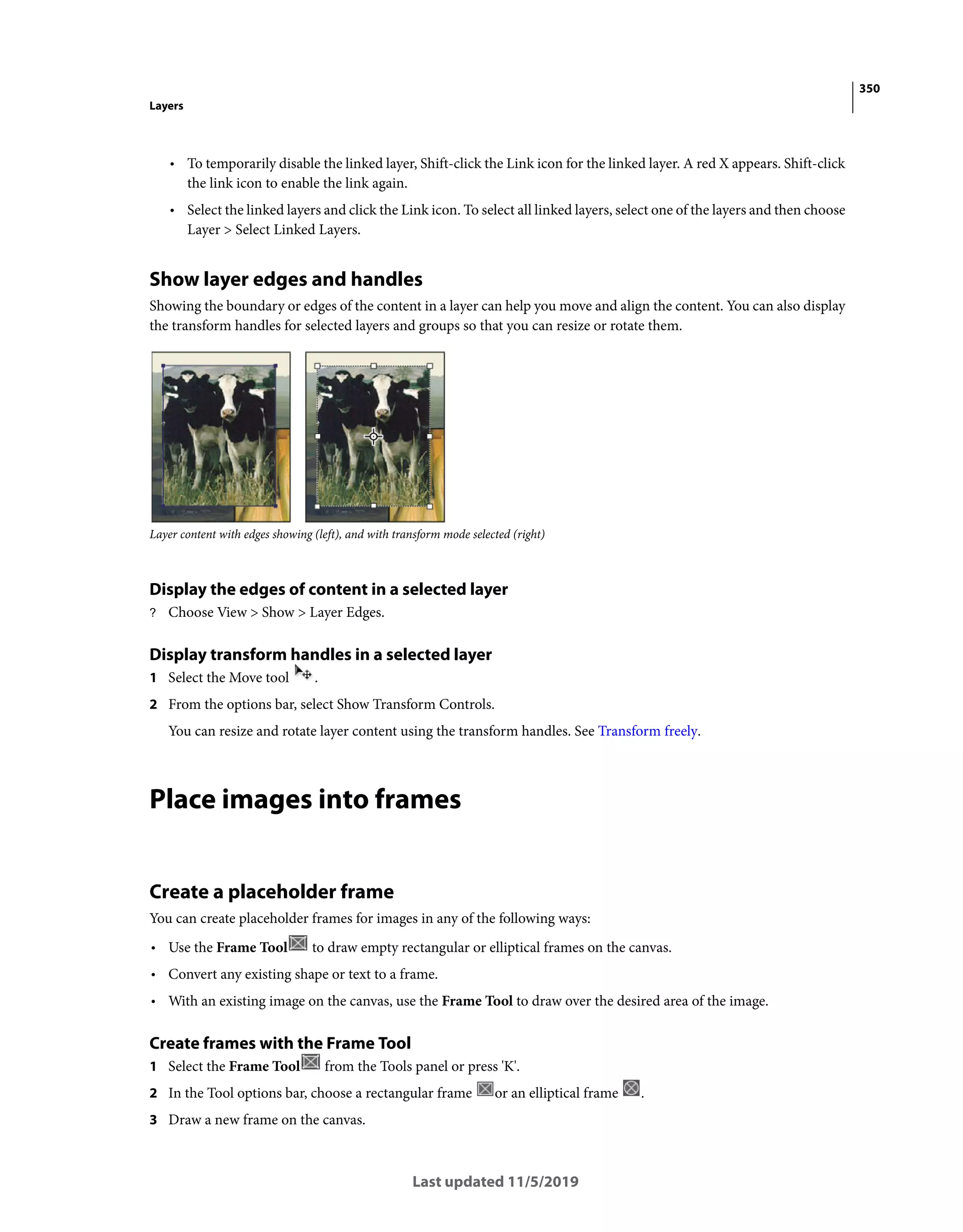 350
Layers
Last updated 11/5/2019
• To temporarily disable the linked layer, Shift-click the Link icon for the linked layer. A red X appears. Shift-click
the link icon to enable the link again.
• Select the linked layers and click the Link icon. To select all linked layers, select one of the layers and then choose
Layer > Select Linked Layers.
Show layer edges and handles
Showing the boundary or edges of the content in a layer can help you move and align the content. You can also display
the transform handles for selected layers and groups so that you can resize or rotate them.
Layer content with edges showing (left), and with transform mode selected (right)
Display the edges of content in a selected layer
? Choose View > Show > Layer Edges.
Display transform handles in a selected layer
1 Select the Move tool .
2 From the options bar, select Show Transform Controls.
You can resize and rotate layer content using the transform handles. See Transform freely.
Place images into frames
Create a placeholder frame
You can create placeholder frames for images in any of the following ways:
• Use the Frame Tool to draw empty rectangular or elliptical frames on the canvas.
• Convert any existing shape or text to a frame.
• With an existing image on the canvas, use the Frame Tool to draw over the desired area of the image.
Create frames with the Frame Tool
1 Select the Frame Tool from the Tools panel or press 'K'.
2 In the Tool options bar, choose a rectangular frame or an elliptical frame .
3 Draw a new frame on the canvas.
 