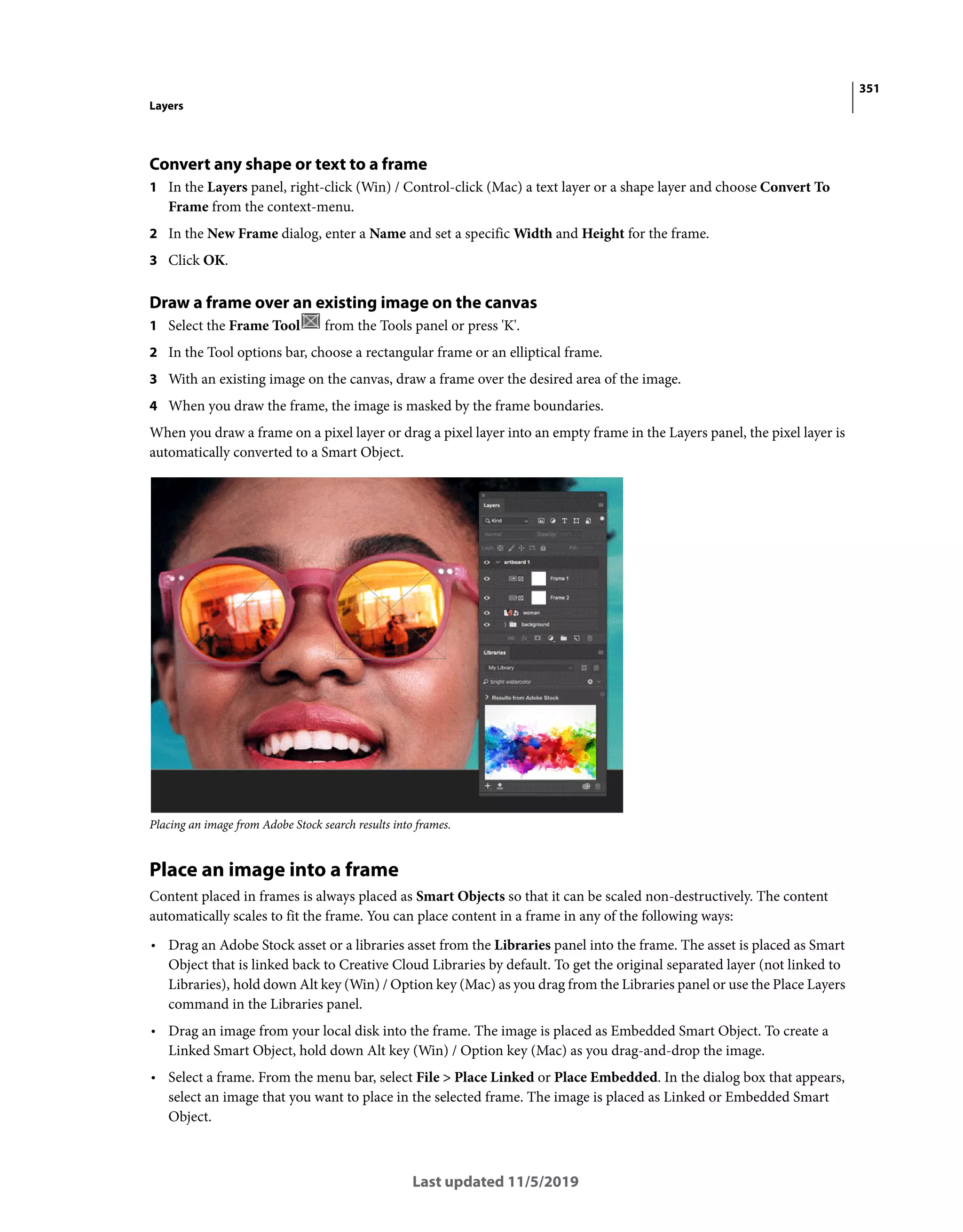 351
Layers
Last updated 11/5/2019
Convert any shape or text to a frame
1 In the Layers panel, right-click (Win) / Control-click (Mac) a text layer or a shape layer and choose Convert To
Frame from the context-menu.
2 In the New Frame dialog, enter a Name and set a specific Width and Height for the frame.
3 Click OK.
Draw a frame over an existing image on the canvas
1 Select the Frame Tool from the Tools panel or press 'K'.
2 In the Tool options bar, choose a rectangular frame or an elliptical frame.
3 With an existing image on the canvas, draw a frame over the desired area of the image.
4 When you draw the frame, the image is masked by the frame boundaries.
When you draw a frame on a pixel layer or drag a pixel layer into an empty frame in the Layers panel, the pixel layer is
automatically converted to a Smart Object.
Placing an image from Adobe Stock search results into frames.
Place an image into a frame
Content placed in frames is always placed as Smart Objects so that it can be scaled non-destructively. The content
automatically scales to fit the frame. You can place content in a frame in any of the following ways:
• Drag an Adobe Stock asset or a libraries asset from the Libraries panel into the frame. The asset is placed as Smart
Object that is linked back to Creative Cloud Libraries by default. To get the original separated layer (not linked to
Libraries), hold down Alt key (Win) / Option key (Mac) as you drag from the Libraries panel or use the Place Layers
command in the Libraries panel.
• Drag an image from your local disk into the frame. The image is placed as Embedded Smart Object. To create a
Linked Smart Object, hold down Alt key (Win) / Option key (Mac) as you drag-and-drop the image.
• Select a frame. From the menu bar, select File > Place Linked or Place Embedded. In the dialog box that appears,
select an image that you want to place in the selected frame. The image is placed as Linked or Embedded Smart
Object.
 
