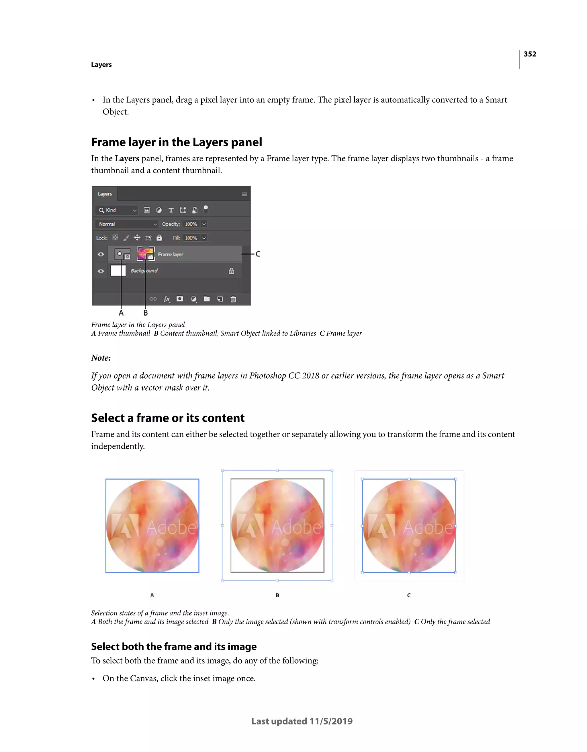 352
Layers
Last updated 11/5/2019
• In the Layers panel, drag a pixel layer into an empty frame. The pixel layer is automatically converted to a Smart
Object.
Frame layer in the Layers panel
In the Layers panel, frames are represented by a Frame layer type. The frame layer displays two thumbnails - a frame
thumbnail and a content thumbnail.
Frame layer in the Layers panel
A Frame thumbnail B Content thumbnail; Smart Object linked to Libraries C Frame layer
Note:
If you open a document with frame layers in Photoshop CC 2018 or earlier versions, the frame layer opens as a Smart
Object with a vector mask over it.
Select a frame or its content
Frame and its content can either be selected together or separately allowing you to transform the frame and its content
independently.
Selection states of a frame and the inset image.
A Both the frame and its image selected B Only the image selected (shown with transform controls enabled) C Only the frame selected
Select both the frame and its image
To select both the frame and its image, do any of the following:
• On the Canvas, click the inset image once.
 