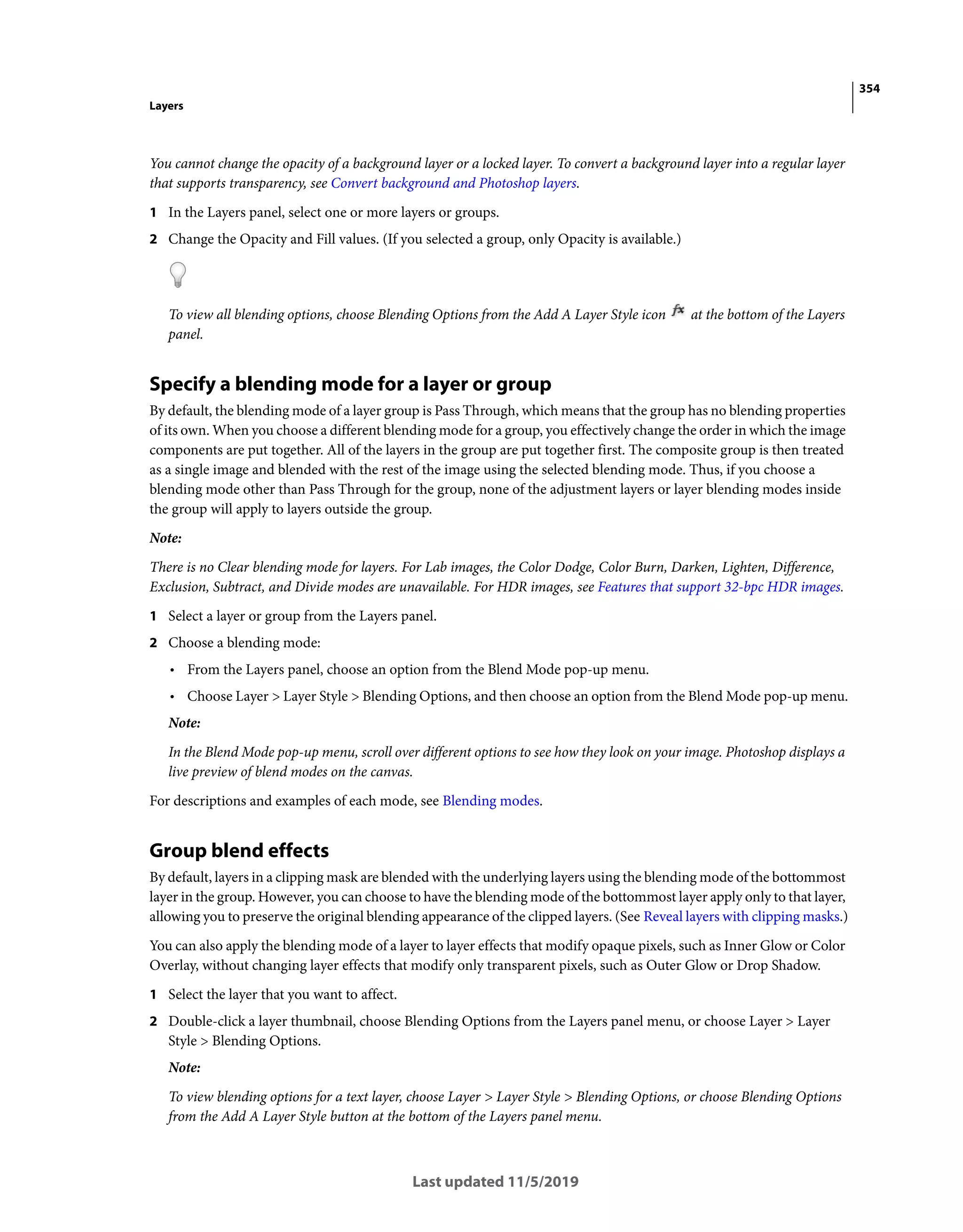 354
Layers
Last updated 11/5/2019
You cannot change the opacity of a background layer or a locked layer. To convert a background layer into a regular layer
that supports transparency, see Convert background and Photoshop layers.
1 In the Layers panel, select one or more layers or groups.
2 Change the Opacity and Fill values. (If you selected a group, only Opacity is available.)
To view all blending options, choose Blending Options from the Add A Layer Style icon at the bottom of the Layers
panel.
Specify a blending mode for a layer or group
By default, the blending mode of a layer group is Pass Through, which means that the group has no blending properties
of its own. When you choose a different blending mode for a group, you effectively change the order in which the image
components are put together. All of the layers in the group are put together first. The composite group is then treated
as a single image and blended with the rest of the image using the selected blending mode. Thus, if you choose a
blending mode other than Pass Through for the group, none of the adjustment layers or layer blending modes inside
the group will apply to layers outside the group.
Note:
There is no Clear blending mode for layers. For Lab images, the Color Dodge, Color Burn, Darken, Lighten, Difference,
Exclusion, Subtract, and Divide modes are unavailable. For HDR images, see Features that support 32-bpc HDR images.
1 Select a layer or group from the Layers panel.
2 Choose a blending mode:
• From the Layers panel, choose an option from the Blend Mode pop-up menu.
• Choose Layer > Layer Style > Blending Options, and then choose an option from the Blend Mode pop-up menu.
Note:
In the Blend Mode pop-up menu, scroll over different options to see how they look on your image. Photoshop displays a
live preview of blend modes on the canvas.
For descriptions and examples of each mode, see Blending modes.
Group blend effects
By default, layers in a clipping mask are blended with the underlying layers using the blending mode of the bottommost
layer in the group. However, you can choose to have the blending mode of the bottommost layer apply only to that layer,
allowing you to preserve the original blending appearance of the clipped layers. (See Reveal layers with clipping masks.)
You can also apply the blending mode of a layer to layer effects that modify opaque pixels, such as Inner Glow or Color
Overlay, without changing layer effects that modify only transparent pixels, such as Outer Glow or Drop Shadow.
1 Select the layer that you want to affect.
2 Double-click a layer thumbnail, choose Blending Options from the Layers panel menu, or choose Layer > Layer
Style > Blending Options.
Note:
To view blending options for a text layer, choose Layer > Layer Style > Blending Options, or choose Blending Options
from the Add A Layer Style button at the bottom of the Layers panel menu.
 