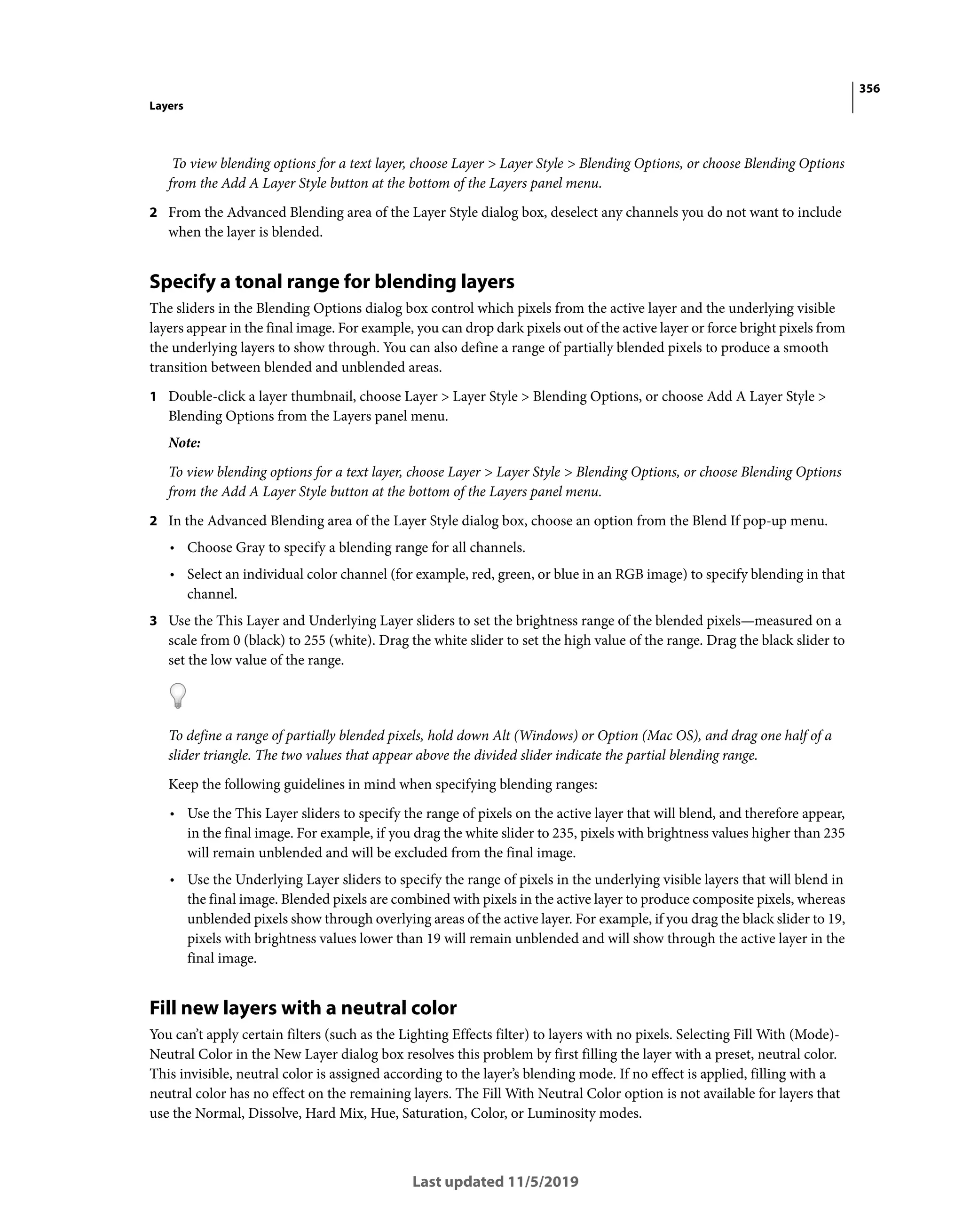 356
Layers
Last updated 11/5/2019
To view blending options for a text layer, choose Layer > Layer Style > Blending Options, or choose Blending Options
from the Add A Layer Style button at the bottom of the Layers panel menu.
2 From the Advanced Blending area of the Layer Style dialog box, deselect any channels you do not want to include
when the layer is blended.
Specify a tonal range for blending layers
The sliders in the Blending Options dialog box control which pixels from the active layer and the underlying visible
layers appear in the final image. For example, you can drop dark pixels out of the active layer or force bright pixels from
the underlying layers to show through. You can also define a range of partially blended pixels to produce a smooth
transition between blended and unblended areas.
1 Double-click a layer thumbnail, choose Layer > Layer Style > Blending Options, or choose Add A Layer Style >
Blending Options from the Layers panel menu.
Note:
To view blending options for a text layer, choose Layer > Layer Style > Blending Options, or choose Blending Options
from the Add A Layer Style button at the bottom of the Layers panel menu.
2 In the Advanced Blending area of the Layer Style dialog box, choose an option from the Blend If pop-up menu.
• Choose Gray to specify a blending range for all channels.
• Select an individual color channel (for example, red, green, or blue in an RGB image) to specify blending in that
channel.
3 Use the This Layer and Underlying Layer sliders to set the brightness range of the blended pixels—measured on a
scale from 0 (black) to 255 (white). Drag the white slider to set the high value of the range. Drag the black slider to
set the low value of the range.
To define a range of partially blended pixels, hold down Alt (Windows) or Option (Mac OS), and drag one half of a
slider triangle. The two values that appear above the divided slider indicate the partial blending range.
Keep the following guidelines in mind when specifying blending ranges:
• Use the This Layer sliders to specify the range of pixels on the active layer that will blend, and therefore appear,
in the final image. For example, if you drag the white slider to 235, pixels with brightness values higher than 235
will remain unblended and will be excluded from the final image.
• Use the Underlying Layer sliders to specify the range of pixels in the underlying visible layers that will blend in
the final image. Blended pixels are combined with pixels in the active layer to produce composite pixels, whereas
unblended pixels show through overlying areas of the active layer. For example, if you drag the black slider to 19,
pixels with brightness values lower than 19 will remain unblended and will show through the active layer in the
final image.
Fill new layers with a neutral color
You can’t apply certain filters (such as the Lighting Effects filter) to layers with no pixels. Selecting Fill With (Mode)-
Neutral Color in the New Layer dialog box resolves this problem by first filling the layer with a preset, neutral color.
This invisible, neutral color is assigned according to the layer’s blending mode. If no effect is applied, filling with a
neutral color has no effect on the remaining layers. The Fill With Neutral Color option is not available for layers that
use the Normal, Dissolve, Hard Mix, Hue, Saturation, Color, or Luminosity modes.
 