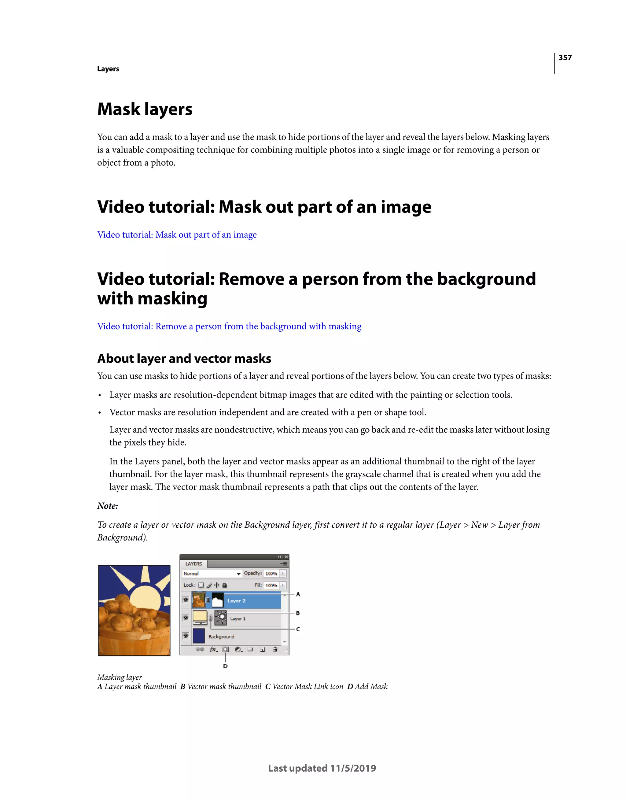 357
Layers
Last updated 11/5/2019
Mask layers
You can add a mask to a layer and use the mask to hide portions of the layer and reveal the layers below. Masking layers
is a valuable compositing technique for combining multiple photos into a single image or for removing a person or
object from a photo.
Video tutorial: Mask out part of an image
Video tutorial: Mask out part of an image
Video tutorial: Remove a person from the background
with masking
Video tutorial: Remove a person from the background with masking
About layer and vector masks
You can use masks to hide portions of a layer and reveal portions of the layers below. You can create two types of masks:
• Layer masks are resolution-dependent bitmap images that are edited with the painting or selection tools.
• Vector masks are resolution independent and are created with a pen or shape tool.
Layer and vector masks are nondestructive, which means you can go back and re-edit the masks later without losing
the pixels they hide.
In the Layers panel, both the layer and vector masks appear as an additional thumbnail to the right of the layer
thumbnail. For the layer mask, this thumbnail represents the grayscale channel that is created when you add the
layer mask. The vector mask thumbnail represents a path that clips out the contents of the layer.
Note:
To create a layer or vector mask on the Background layer, first convert it to a regular layer (Layer > New > Layer from
Background).
Masking layer
A Layer mask thumbnail B Vector mask thumbnail C Vector Mask Link icon D Add Mask
 