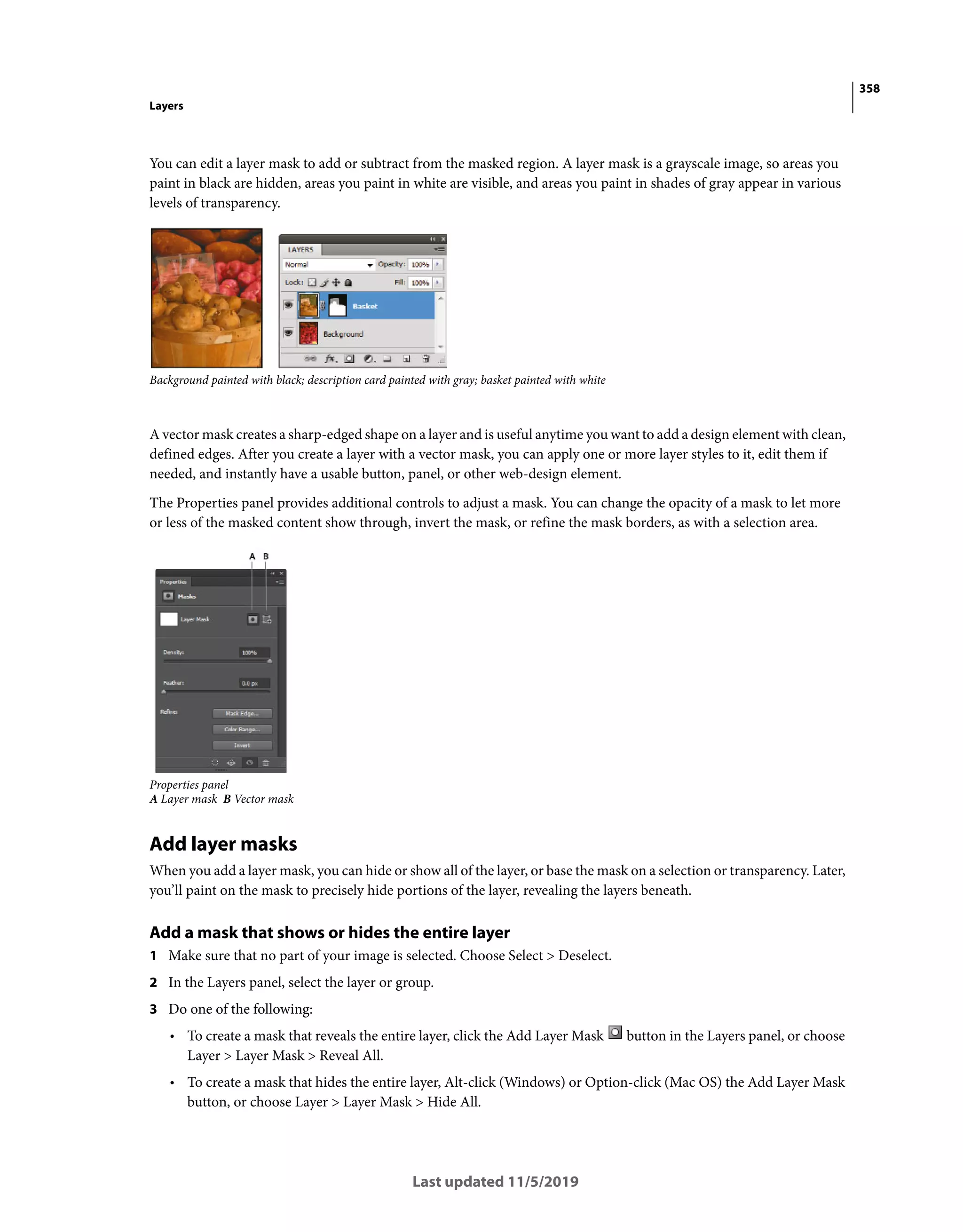 358
Layers
Last updated 11/5/2019
You can edit a layer mask to add or subtract from the masked region. A layer mask is a grayscale image, so areas you
paint in black are hidden, areas you paint in white are visible, and areas you paint in shades of gray appear in various
levels of transparency.
Background painted with black; description card painted with gray; basket painted with white
A vector mask creates a sharp-edged shape on a layer and is useful anytime you want to add a design element with clean,
defined edges. After you create a layer with a vector mask, you can apply one or more layer styles to it, edit them if
needed, and instantly have a usable button, panel, or other web-design element.
The Properties panel provides additional controls to adjust a mask. You can change the opacity of a mask to let more
or less of the masked content show through, invert the mask, or refine the mask borders, as with a selection area.
Properties panel
A Layer mask B Vector mask
Add layer masks
When you add a layer mask, you can hide or show all of the layer, or base the mask on a selection or transparency. Later,
you’ll paint on the mask to precisely hide portions of the layer, revealing the layers beneath.
Add a mask that shows or hides the entire layer
1 Make sure that no part of your image is selected. Choose Select > Deselect.
2 In the Layers panel, select the layer or group.
3 Do one of the following:
• To create a mask that reveals the entire layer, click the Add Layer Mask button in the Layers panel, or choose
Layer > Layer Mask > Reveal All.
• To create a mask that hides the entire layer, Alt-click (Windows) or Option-click (Mac OS) the Add Layer Mask
button, or choose Layer > Layer Mask > Hide All.
 