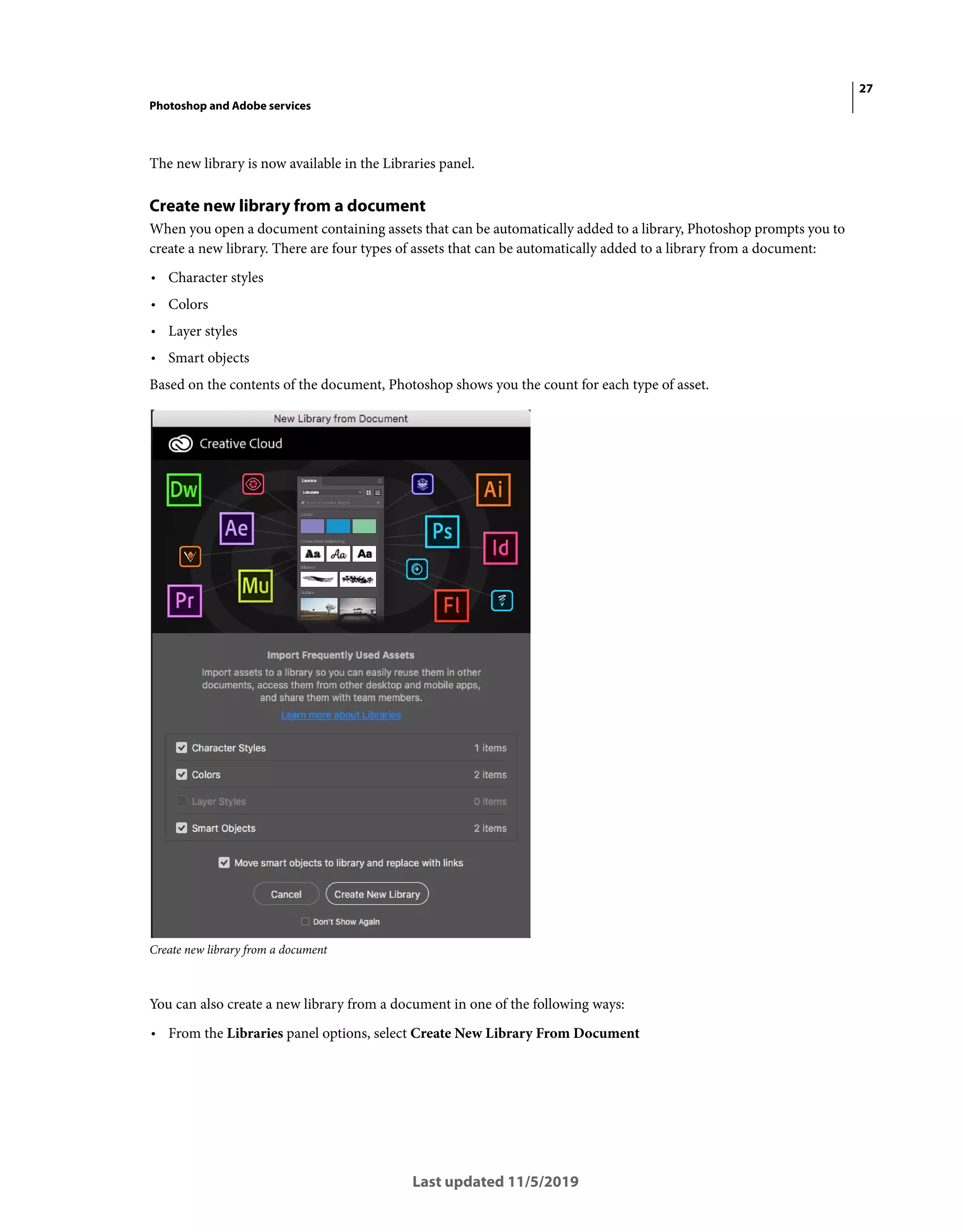 27
Photoshop and Adobe services
Last updated 11/5/2019
The new library is now available in the Libraries panel.
Create new library from a document
When you open a document containing assets that can be automatically added to a library, Photoshop prompts you to
create a new library. There are four types of assets that can be automatically added to a library from a document:
• Character styles
• Colors
• Layer styles
• Smart objects
Based on the contents of the document, Photoshop shows you the count for each type of asset.
Create new library from a document
You can also create a new library from a document in one of the following ways:
• From the Libraries panel options, select Create New Library From Document
 
