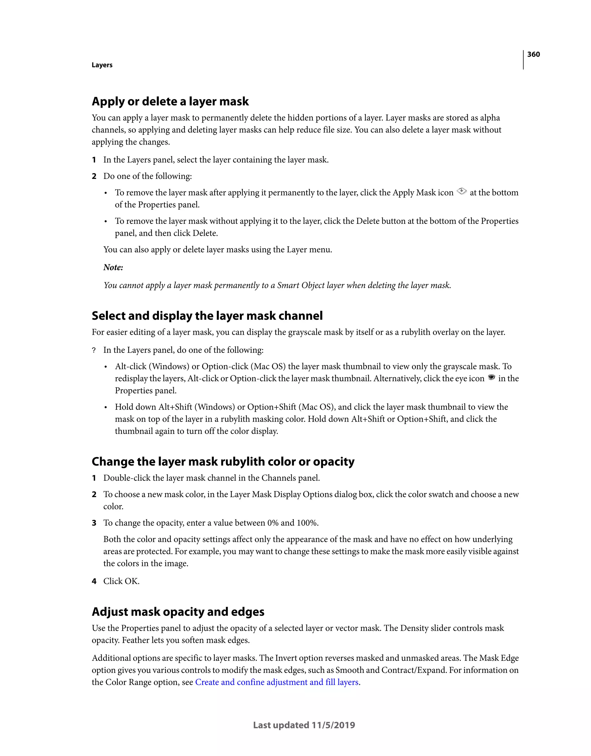 360
Layers
Last updated 11/5/2019
Apply or delete a layer mask
You can apply a layer mask to permanently delete the hidden portions of a layer. Layer masks are stored as alpha
channels, so applying and deleting layer masks can help reduce file size. You can also delete a layer mask without
applying the changes.
1 In the Layers panel, select the layer containing the layer mask.
2 Do one of the following:
• To remove the layer mask after applying it permanently to the layer, click the Apply Mask icon at the bottom
of the Properties panel.
• To remove the layer mask without applying it to the layer, click the Delete button at the bottom of the Properties
panel, and then click Delete.
You can also apply or delete layer masks using the Layer menu.
Note:
You cannot apply a layer mask permanently to a Smart Object layer when deleting the layer mask.
Select and display the layer mask channel
For easier editing of a layer mask, you can display the grayscale mask by itself or as a rubylith overlay on the layer.
? In the Layers panel, do one of the following:
• Alt-click (Windows) or Option-click (Mac OS) the layer mask thumbnail to view only the grayscale mask. To
redisplay the layers, Alt-click or Option-click the layer mask thumbnail. Alternatively, click the eye icon in the
Properties panel.
• Hold down Alt+Shift (Windows) or Option+Shift (Mac OS), and click the layer mask thumbnail to view the
mask on top of the layer in a rubylith masking color. Hold down Alt+Shift or Option+Shift, and click the
thumbnail again to turn off the color display.
Change the layer mask rubylith color or opacity
1 Double-click the layer mask channel in the Channels panel.
2 To choose a new mask color, in the Layer Mask Display Options dialog box, click the color swatch and choose a new
color.
3 To change the opacity, enter a value between 0% and 100%.
Both the color and opacity settings affect only the appearance of the mask and have no effect on how underlying
areas are protected. For example, you may want to change these settings to make the mask more easily visible against
the colors in the image.
4 Click OK.
Adjust mask opacity and edges
Use the Properties panel to adjust the opacity of a selected layer or vector mask. The Density slider controls mask
opacity. Feather lets you soften mask edges.
Additional options are specific to layer masks. The Invert option reverses masked and unmasked areas. The Mask Edge
option gives you various controls to modify the mask edges, such as Smooth and Contract/Expand. For information on
the Color Range option, see Create and confine adjustment and fill layers.
 