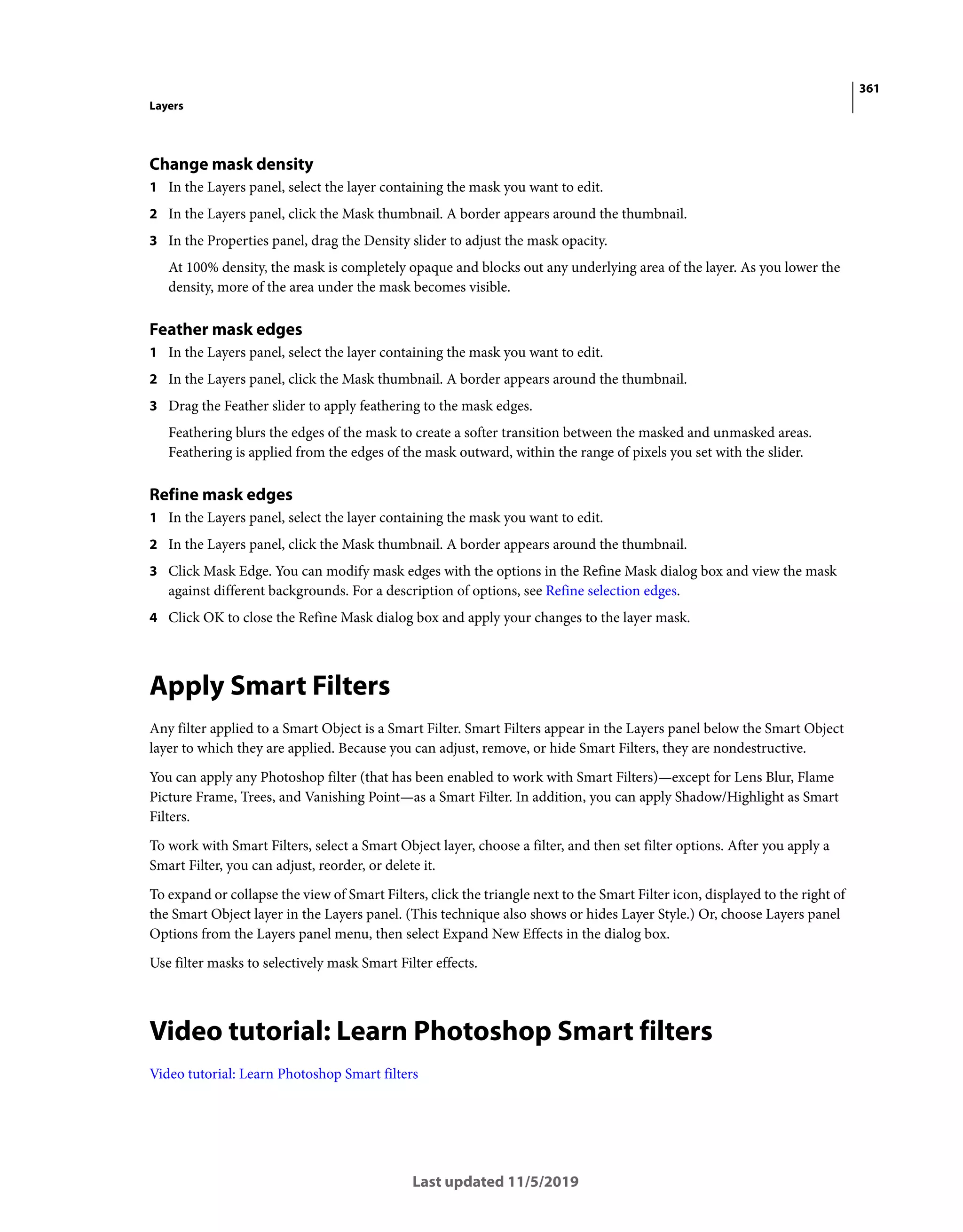 361
Layers
Last updated 11/5/2019
Change mask density
1 In the Layers panel, select the layer containing the mask you want to edit.
2 In the Layers panel, click the Mask thumbnail. A border appears around the thumbnail.
3 In the Properties panel, drag the Density slider to adjust the mask opacity.
At 100% density, the mask is completely opaque and blocks out any underlying area of the layer. As you lower the
density, more of the area under the mask becomes visible.
Feather mask edges
1 In the Layers panel, select the layer containing the mask you want to edit.
2 In the Layers panel, click the Mask thumbnail. A border appears around the thumbnail.
3 Drag the Feather slider to apply feathering to the mask edges.
Feathering blurs the edges of the mask to create a softer transition between the masked and unmasked areas.
Feathering is applied from the edges of the mask outward, within the range of pixels you set with the slider.
Refine mask edges
1 In the Layers panel, select the layer containing the mask you want to edit.
2 In the Layers panel, click the Mask thumbnail. A border appears around the thumbnail.
3 Click Mask Edge. You can modify mask edges with the options in the Refine Mask dialog box and view the mask
against different backgrounds. For a description of options, see Refine selection edges.
4 Click OK to close the Refine Mask dialog box and apply your changes to the layer mask.
Apply Smart Filters
Any filter applied to a Smart Object is a Smart Filter. Smart Filters appear in the Layers panel below the Smart Object
layer to which they are applied. Because you can adjust, remove, or hide Smart Filters, they are nondestructive.
You can apply any Photoshop filter (that has been enabled to work with Smart Filters)—except for Lens Blur, Flame
Picture Frame, Trees, and Vanishing Point—as a Smart Filter. In addition, you can apply Shadow/Highlight as Smart
Filters.
To work with Smart Filters, select a Smart Object layer, choose a filter, and then set filter options. After you apply a
Smart Filter, you can adjust, reorder, or delete it.
To expand or collapse the view of Smart Filters, click the triangle next to the Smart Filter icon, displayed to the right of
the Smart Object layer in the Layers panel. (This technique also shows or hides Layer Style.) Or, choose Layers panel
Options from the Layers panel menu, then select Expand New Effects in the dialog box.
Use filter masks to selectively mask Smart Filter effects.
Video tutorial: Learn Photoshop Smart filters
Video tutorial: Learn Photoshop Smart filters
 