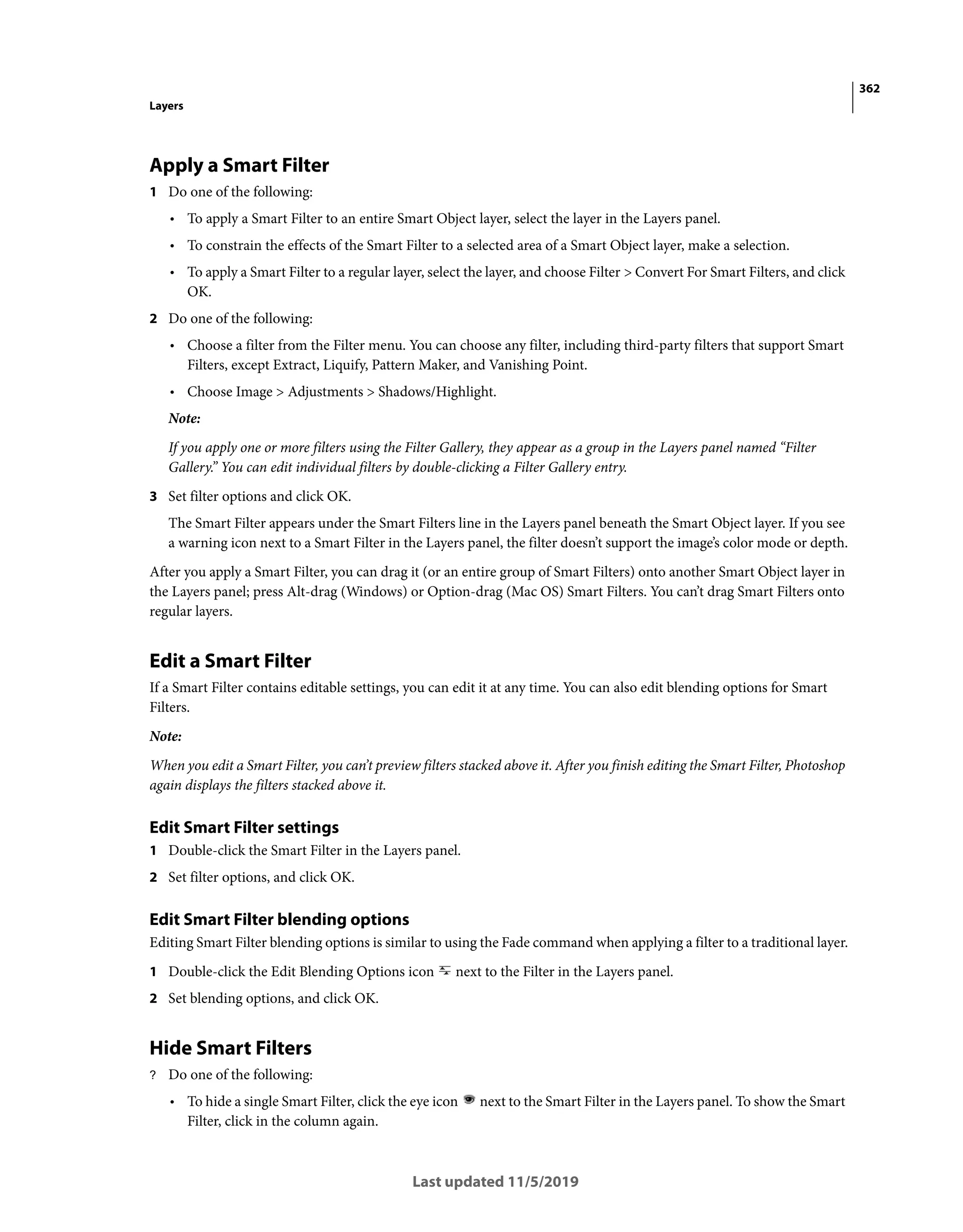 362
Layers
Last updated 11/5/2019
Apply a Smart Filter
1 Do one of the following:
• To apply a Smart Filter to an entire Smart Object layer, select the layer in the Layers panel.
• To constrain the effects of the Smart Filter to a selected area of a Smart Object layer, make a selection.
• To apply a Smart Filter to a regular layer, select the layer, and choose Filter > Convert For Smart Filters, and click
OK.
2 Do one of the following:
• Choose a filter from the Filter menu. You can choose any filter, including third-party filters that support Smart
Filters, except Extract, Liquify, Pattern Maker, and Vanishing Point.
• Choose Image > Adjustments > Shadows/Highlight.
Note:
If you apply one or more filters using the Filter Gallery, they appear as a group in the Layers panel named “Filter
Gallery.” You can edit individual filters by double-clicking a Filter Gallery entry.
3 Set filter options and click OK.
The Smart Filter appears under the Smart Filters line in the Layers panel beneath the Smart Object layer. If you see
a warning icon next to a Smart Filter in the Layers panel, the filter doesn’t support the image’s color mode or depth.
After you apply a Smart Filter, you can drag it (or an entire group of Smart Filters) onto another Smart Object layer in
the Layers panel; press Alt-drag (Windows) or Option-drag (Mac OS) Smart Filters. You can’t drag Smart Filters onto
regular layers.
Edit a Smart Filter
If a Smart Filter contains editable settings, you can edit it at any time. You can also edit blending options for Smart
Filters.
Note:
When you edit a Smart Filter, you can’t preview filters stacked above it. After you finish editing the Smart Filter, Photoshop
again displays the filters stacked above it.
Edit Smart Filter settings
1 Double-click the Smart Filter in the Layers panel.
2 Set filter options, and click OK.
Edit Smart Filter blending options
Editing Smart Filter blending options is similar to using the Fade command when applying a filter to a traditional layer.
1 Double-click the Edit Blending Options icon next to the Filter in the Layers panel.
2 Set blending options, and click OK.
Hide Smart Filters
? Do one of the following:
• To hide a single Smart Filter, click the eye icon next to the Smart Filter in the Layers panel. To show the Smart
Filter, click in the column again.
 