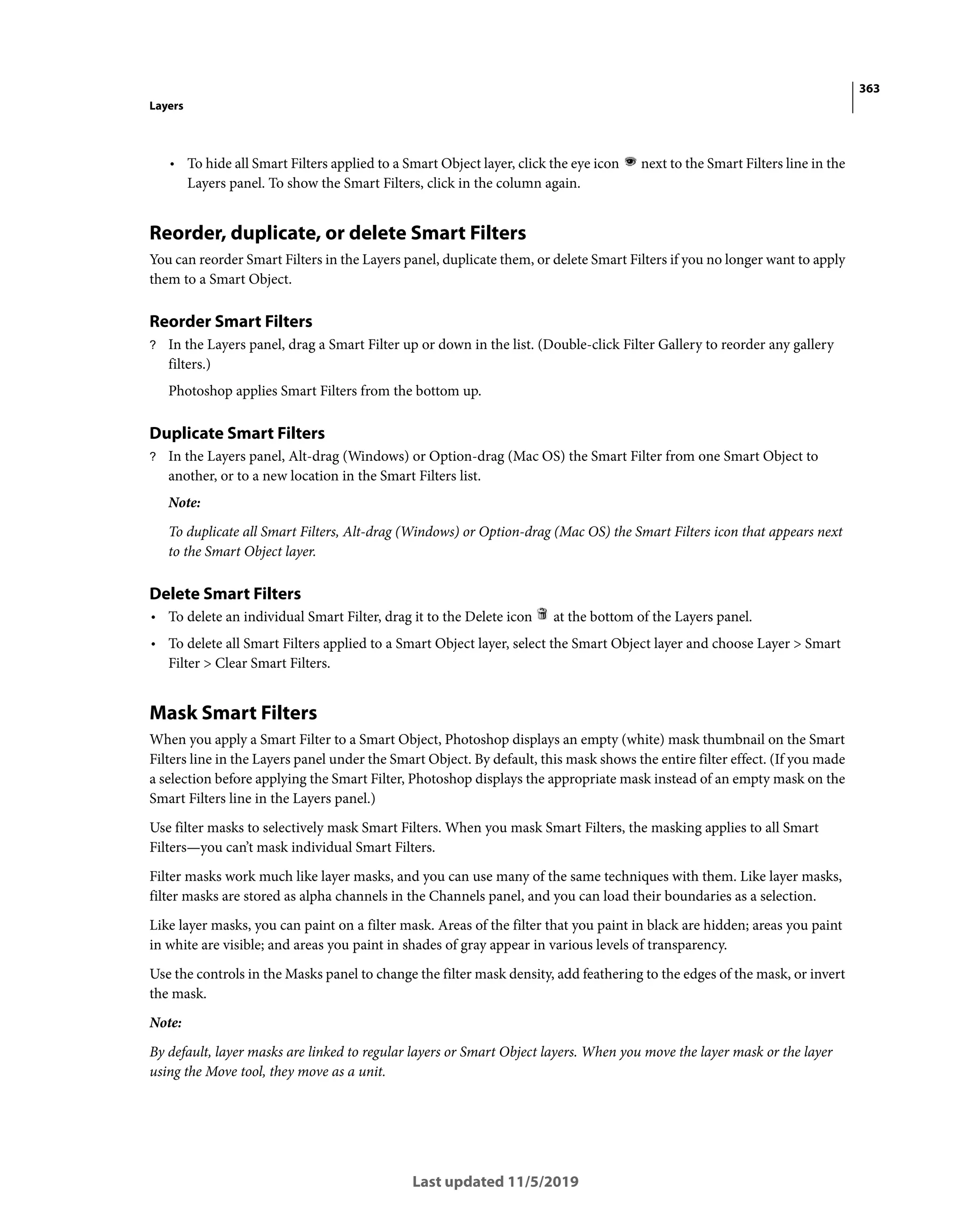 363
Layers
Last updated 11/5/2019
• To hide all Smart Filters applied to a Smart Object layer, click the eye icon next to the Smart Filters line in the
Layers panel. To show the Smart Filters, click in the column again.
Reorder, duplicate, or delete Smart Filters
You can reorder Smart Filters in the Layers panel, duplicate them, or delete Smart Filters if you no longer want to apply
them to a Smart Object.
Reorder Smart Filters
? In the Layers panel, drag a Smart Filter up or down in the list. (Double-click Filter Gallery to reorder any gallery
filters.)
Photoshop applies Smart Filters from the bottom up.
Duplicate Smart Filters
? In the Layers panel, Alt-drag (Windows) or Option-drag (Mac OS) the Smart Filter from one Smart Object to
another, or to a new location in the Smart Filters list.
Note:
To duplicate all Smart Filters, Alt-drag (Windows) or Option-drag (Mac OS) the Smart Filters icon that appears next
to the Smart Object layer.
Delete Smart Filters
• To delete an individual Smart Filter, drag it to the Delete icon at the bottom of the Layers panel.
• To delete all Smart Filters applied to a Smart Object layer, select the Smart Object layer and choose Layer > Smart
Filter > Clear Smart Filters.
Mask Smart Filters
When you apply a Smart Filter to a Smart Object, Photoshop displays an empty (white) mask thumbnail on the Smart
Filters line in the Layers panel under the Smart Object. By default, this mask shows the entire filter effect. (If you made
a selection before applying the Smart Filter, Photoshop displays the appropriate mask instead of an empty mask on the
Smart Filters line in the Layers panel.)
Use filter masks to selectively mask Smart Filters. When you mask Smart Filters, the masking applies to all Smart
Filters—you can’t mask individual Smart Filters.
Filter masks work much like layer masks, and you can use many of the same techniques with them. Like layer masks,
filter masks are stored as alpha channels in the Channels panel, and you can load their boundaries as a selection.
Like layer masks, you can paint on a filter mask. Areas of the filter that you paint in black are hidden; areas you paint
in white are visible; and areas you paint in shades of gray appear in various levels of transparency.
Use the controls in the Masks panel to change the filter mask density, add feathering to the edges of the mask, or invert
the mask.
Note:
By default, layer masks are linked to regular layers or Smart Object layers. When you move the layer mask or the layer
using the Move tool, they move as a unit.
 